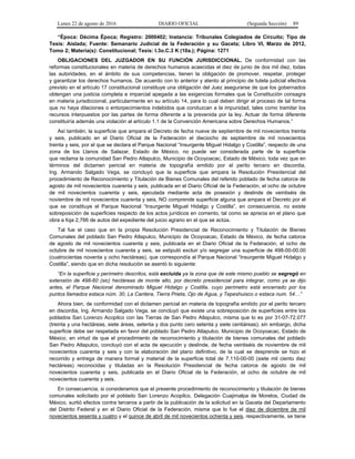 Lunes 22 de agosto de 2016 DIARIO OFICIAL (Segunda Sección) 89
“Época: Décima Época; Registro: 2000402; Instancia: Tribunales Colegiados de Circuito; Tipo de
Tesis: Aislada; Fuente: Semanario Judicial de la Federación y su Gaceta; Libro VI, Marzo de 2012,
Tomo 2; Materia(s): Constitucional; Tesis: I.3o.C.3 K (10a.); Página: 1271
OBLIGACIONES DEL JUZGADOR EN SU FUNCIÓN JURISDICCIONAL. De conformidad con las
reformas constitucionales en materia de derechos humanos acaecidas el diez de junio de dos mil diez, todas
las autoridades, en el ámbito de sus competencias, tienen la obligación de promover, respetar, proteger
y garantizar los derechos humanos. De acuerdo con lo anterior y atento al principio de tutela judicial efectiva
previsto en el artículo 17 constitucional constituye una obligación del Juez asegurarse de que los gobernados
obtengan una justicia completa e imparcial apegada a las exigencias formales que la Constitución consagra
en materia jurisdiccional, particularmente en su artículo 14, para lo cual deben dirigir el proceso de tal forma
que no haya dilaciones o entorpecimientos indebidos que conduzcan a la impunidad, tales como tramitar los
recursos interpuestos por las partes de forma diferente a la prevenida por la ley. Actuar de forma diferente
constituiría además una violación al artículo 1.1 de la Convención Americana sobre Derechos Humanos.”
Así también, la superficie que ampara el Decreto de fecha nueve de septiembre de mil novecientos treinta
y seis, publicado en el Diario Oficial de la Federación el dieciocho de septiembre de mil novecientos
treinta y seis, por el que se declara el Parque Nacional “Insurgente Miguel Hidalgo y Costilla”, respecto de una
zona de los Llanos de Salazar, Estado de México, no puede ser considerada parte de la superficie
que reclama la comunidad San Pedro Atlapulco, Municipio de Ocoyoacac, Estado de México, toda vez que en
términos del dictamen pericial en materia de topografía emitido por el perito tercero en discordia,
Ing. Armando Salgado Vega, se concluyó que la superficie que ampara la Resolución Presidencial del
procedimiento de Reconocimiento y Titulación de Bienes Comunales del referido poblado de fecha catorce de
agosto de mil novecientos cuarenta y seis, publicada en el Diario Oficial de la Federación, el ocho de octubre
de mil novecientos cuarenta y seis, ejecutada mediante acta de posesión y deslinde de veintiséis de
noviembre de mil novecientos cuarenta y seis, NO comprende superficie alguna que ampara el Decreto por el
que se constituye el Parque Nacional “Insurgente Miguel Hidalgo y Costilla”, en consecuencia, no existe
sobreposición de superficies respecto de los actos jurídicos en comento, tal como se aprecia en el plano que
obra a foja 2,766 de autos del expediente del juicio agrario en el que se actúa.
Tal fue el caso que en la propia Resolución Presidencial de Reconocimiento y Titulación de Bienes
Comunales del poblado San Pedro Atlapulco, Municipio de Ocoyoacac, Estado de México, de fecha catorce
de agosto de mil novecientos cuarenta y seis, publicada en el Diario Oficial de la Federación, el ocho de
octubre de mil novecientos cuarenta y seis, se estipuló excluir y/o segregar una superficie de 498-00-00.00
(cuatrocientas noventa y ocho hectáreas), que correspondía al Parque Nacional “Insurgente Miguel Hidalgo y
Costilla”, siendo que en dicha resolución se asentó lo siguiente:
“En la superficie y perímetro descritos, está excluida ya la zona que de este mismo pueblo se segregó en
extensión de 498-60 (sic) hectáreas de monte alto, por decreto presidencial para integrar, como ya se dijo
antes, el Parque Nacional denominado Miguel Hidalgo y Costilla, cuyo perímetro está encerrado por los
puntos llamados estaca núm. 30, La Cantera, Tierra Prieta, Ojo de Agua, y Tepeshuisco o estaca num. 54…”
Ahora bien, de conformidad con el dictamen pericial en materia de topografía emitido por el perito tercero
en discordia, Ing. Armando Salgado Vega, se concluyó que existe una sobreposición de superficies entre los
poblados San Lorenzo Acopilco con las Tierras de San Pedro Atlapulco, misma que lo es por 31-07-72.077
(treinta y una hectáreas, siete áreas, setenta y dos punto cero setenta y siete centiáreas); sin embargo, dicha
superficie debe ser respetada en favor del poblado San Pedro Atlapulco, Municipio de Ocoyoacac, Estado de
México, en virtud de que el procedimiento de reconocimiento y titulación de bienes comunales del poblado
San Pedro Atlapulco, concluyó con el acta de ejecución y deslinde, de fecha veintiséis de noviembre de mil
novecientos cuarenta y seis y con la elaboración del plano definitivo, de la cual se desprende se hizo el
recorrido y entrega de manera formal y material de la superficie total de 7,110-00-00 (siete mil ciento diez
hectáreas) reconocidas y tituladas en la Resolución Presidencial de fecha catorce de agosto de mil
novecientos cuarenta y seis, publicada en el Diario Oficial de la Federación, el ocho de octubre de mil
novecientos cuarenta y seis.
En consecuencia, si consideramos que el presente procedimiento de reconocimiento y titulación de bienes
comunales solicitado por el poblado San Lorenzo Acopilco, Delegación Cuajimalpa de Morelos, Ciudad de
México, surtió efectos contra terceros a partir de la publicación de la solicitud en la Gaceta del Departamento
del Distrito Federal y en el Diario Oficial de la Federación, misma que lo fue el diez de diciembre de mil
novecientos sesenta y cuatro y el quince de abril de mil novecientos ochenta y seis, respectivamente, se tiene
 