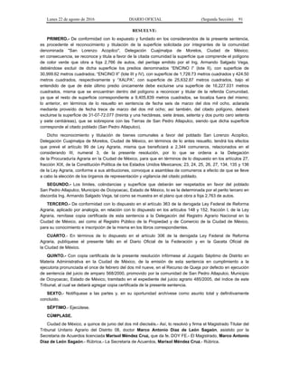 Lunes 22 de agosto de 2016 DIARIO OFICIAL (Segunda Sección) 91
RESUELVE:
PRIMERO.- De conformidad con lo expuesto y fundado en los considerandos de la presente sentencia,
es procedente el reconocimiento y titulación de la superficie solicitada por integrantes de la comunidad
denominada "San Lorenzo Acopilco", Delegación Cuajimalpa de Morelos, Ciudad de México;
en consecuencia, se reconoce y titula a favor de la citada comunidad la superficie que comprende el polígono
de color verde que obra a foja 2,766 de autos, del peritaje emitido por el Ing. Armando Salgado Vega,
debiéndose excluir de dicha superficie los predios denominados “ENCINO I” (lote II), con superficie de
30,999.62 metros cuadrados; “ENCINO II” (lote III y IV), con superficie de 1,728.73 metros cuadrados y 424.50
metros cuadrados, respectivamente y “XALPA”, con superficie de 25,632.87 metros cuadrados, bajo el
entendido de que de éste último predio únicamente debe excluirse una superficie de 16,227.031 metros
cuadrados, misma que se encuentran dentro del polígono a reconocer y titular de la referida Comunidad,
ya que el resto de superficie correspondiente a 9,405.839 metros cuadrados, se localiza fuera del mismo;
lo anterior, en términos de lo resuelto en sentencia de fecha seis de marzo del dos mil ocho, aclarada
mediante proveído de fecha trece de marzo del dos mil ocho; así también, del citado polígono, deberá
excluirse la superficie de 31-07-72.077 (treinta y una hectáreas, siete áreas, setenta y dos punto cero setenta
y siete centiáreas), que se sobrepone con las Tierras de San Pedro Atlapulco, siendo que dicha superficie
corresponde al citado poblado (San Pedro Atlapulco).
Dicho reconocimiento y titulación de bienes comunales a favor del poblado San Lorenzo Acopilco,
Delegación Cuajimalpa de Morelos, Ciudad de México, en términos de lo antes resuelto, tendrá los efectos
que prevé el artículo 99 de Ley Agraria, misma que beneficiará a 2,344 comuneros, relacionados en el
considerando III, numeral 3, de la presente resolución, por lo que se ordena a la Delegación
de la Procuraduría Agraria en la Ciudad de México, para que en términos de lo dispuesto en los artículos 27,
fracción XIX, de la Constitución Política de los Estados Unidos Mexicanos; 23, 24, 25, 26, 27, 134, 135 y 136
de la Ley Agraria, conforme a sus atribuciones, convoque a asamblea de comuneros a efecto de que se lleve
a cabo la elección de los órganos de representación y vigilancia del citado poblado.
SEGUNDO.- Los límites, colindancias y superficie que deberán ser respetados en favor del poblado
San Pedro Atlapulco, Municipio de Ocoyoacac, Estado de México, lo es la determinada por el perito tercero en
discordia Ing. Armando Salgado Vega, tal como se muestra en el plano que obra a foja 2,763 de autos.
TERCERO.- De conformidad con lo dispuesto en el artículo 363 de la derogada Ley Federal de Reforma
Agraria, aplicado por analogía, en relación con lo dispuesto en los artículos 148 y 152, fracción I, de la Ley
Agraria, remítase copia certificada de esta sentencia a la Delegación del Registro Agrario Nacional en la
Ciudad de México, así como al Registro Público de la Propiedad y de Comercio de la Ciudad de México,
para su conocimiento e inscripción de la misma en los libros correspondientes.
CUARTO.- En términos de lo dispuesto en el artículo 306 de la derogada Ley Federal de Reforma
Agraria, publíquese el presente fallo en el Diario Oficial de la Federación y en la Gaceta Oficial de
la Ciudad de México.
QUINTO.- Con copia certificada de la presente resolución infórmese al Juzgado Séptimo de Distrito en
Materia Administrativa en la Ciudad de México, de la emisión de esta sentencia en cumplimiento a la
ejecutoria pronunciada el once de febrero del dos mil nueve, en el Recurso de Queja por defecto en ejecución
de sentencia del juicio de amparo 568/2000, promovido por la comunidad de San Pedro Atlapulco, Municipio
de Ocoyoacac, Estado de México, tramitado en el expediente del juicio agrario 485/2005, del índice de este
Tribunal, al cual se deberá agregar copia certificada de la presente sentencia.
SEXTO.- Notifíquese a las partes y, en su oportunidad archívese como asunto total y definitivamente
concluido.
SÉPTIMO.- Ejecútese.
CÚMPLASE.
Ciudad de México, a quince de junio del dos mil dieciséis.- Así, lo resolvió y firma el Magistrado Titular del
Tribunal Unitario Agrario del Distrito 08, doctor Marco Antonio Díaz de León Sagaón, asistido por la
Secretaria de Acuerdos licenciada Marisol Méndez Cruz, que da fe. DOY FE.- El Magistrado, Marco Antonio
Díaz de León Sagaón.- Rúbrica.- La Secretaria de Acuerdos, Marisol Méndez Cruz.- Rúbrica.
 