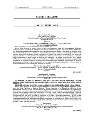 92 (Segunda Sección) DIARIO OFICIAL Lunes 22 de agosto de 2016
SECCION DE AVISOS
AVISOS JUDICIALES
Estados Unidos Mexicanos
Poder Judicial de la Federación
Tribunal Colegiado en Materia Penal del Décimo Primer Circuito
Morelia, Michoacán
EDICTO.
RAFAEL HERNÁNDEZ VALDOVINOS, PADRE DEL EXTINTO OFENDIDO
RAFAEL HERNÁNDEZ GÓMEZ
En el lugar en que se encuentren hago saber a ustedes que:
En los autos del juicio de amparo directo 207/2016, promovido por JOSÉ ALFREDO RAMOS ÁVALOS,
contra actos de la magistrada de la Séptima Sala Penal Unitaria del Supremo Tribunal de Justicia del Estado,
con residencia en esta ciudad, radicado en este Tribunal Colegiado en Materia Penal, se le ha señalado como
tercero interesado y como se desconoce su domicilio actual, por acuerdo de treinta de junio de dos mil
dieciséis, este órgano colegiado ordenó emplazarlo por edictos, que deberán publicarse por tres veces, de
siete en siete días en el Diario Oficial de la Federación, haciéndoseles saber que, de considerarlo necesario,
podrá presentarse en este tribunal a defender sus derechos y a señalar domicilio para oír y recibir
notificaciones en esta ciudad de Morelia, Michoacán, dentro del término de treinta días, contados a partir del
siguiente al de la última publicación, apercibido que de no hacerlo las posteriores notificaciones se le harán
por lista de acuerdos que se fije en los estrados de este órgano; quedando a su disposición en la secretaría de
acuerdos del mismo, copia simple de la demanda de amparo.
Morelia, Michoacán, 30 de junio de 2016.
La Secretaria de Acuerdos del Tribunal Colegiado en Materia Penal del Décimo Primer Circuito.
Lic. Ireri Amezcua Estrada.
Rúbrica.
(R.- 435497)
Estados Unidos Mexicanos
Poder Judicial de la Federación
Juzgado Octavo de Distrito en Materia Civil en la Ciudad de México
EDICTO
AL MARGEN, EL ESCUDO NACIONAL QUE DICE: ESTADOS UNIDOS MEXICANOS.- PODER
JUDICIAL DE LA FEDERACIÓN.- JUZGADO OCTAVO DE DISTRITO EN MATERIA CIVIL DE LA CIUDAD
DE MÉXICO.
LORENZO CARRADA CLEMENTE ALBACEA DE LA SUCESIÓN DE JOSÉ ANTERO ROJAS ROSAS
En los autos del juicio de amparo número 130/2016-V, promovido por Cecilia Avalos González, contra
actos del Juez Vigésimo en Materia Civil de Primera Instancia en la Ciudad de México y de su
adscripción, radicado en este Juzgado Octavo de Distrito en Materia Civil, en esta capital; al ser señalado
como tercero interesado y desconocerse su domicilio actual, con fundamento en el artículo 27, fracción III,
inciso b) párrafo segundo de la Ley de Amparo y 315 del Código Federal de Procedimientos Civiles de
aplicación supletoria a la Ley de Amparo, se ordena su emplazamiento al juicio de mérito por edictos, los que
se publicarán por tres veces de siete en siete días, en el Diario Oficial de la Federación y en uno de los
periódicos de mayor circulación de la República, se hace de su conocimiento que en la Secretaría de
Acuerdos de este tribunal, queda a su disposición copia simple de la demanda de amparo, y que cuenta con
un término de treinta días, contados a partir de la última publicación de tales edictos, para que ocurra al
Juzgado a hacer valer sus derechos.
Atentamente
México, D.F., a 21 de julio de 2016.
El Secretario del Juzgado Octavo de Distrito en Materia Civil en la Ciudad de México.
Lic. Juan Manuel Rivera Ávila
Rúbrica.
(R.- 436167)
 