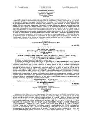 94 (Segunda Sección) DIARIO OFICIAL Lunes 22 de agosto de 2016
Estados Unidos Mexicanos
Poder Judicial de la Federación
Juzgado 5to de Distrito
Villahermosa, Tabasco
EDICTO
Al margen un sello con el escudo nacional que dice: Estados Unidos Mexicanos. Poder Judicial de la
Federación, Juzgado Quinto de Distrito, con residencia en Villahermosa, Tabasco, veintiocho de junio de dos
mil dieciséis. A: el tercero interesado Franklin Ramírez Hernández y/o Franklin Ramírez Ovando. En el juicio
de amparo indirecto 486/2016-1-Vl, promovido por Armando Escobar Martínez, se ordenó emplazar por
edictos al tercero interesado, para que si a su interés conviene, comparezca a ejercer los derechos que le
corresponda en el juicio de amparo indirecto citado. En la demanda respectiva se señaló como acto
reclamado el auto de término constitucional de 20 de febrero de 2016 dictado en su contra por el delito de
tentativa de homicidio; se señaló como autoridades responsables al Juez Primero Penal de Primera Instancia
de Centro, Tabasco y, como preceptos constitucionales violados, los artículos 1, 14, 16, y 19 Constitucionales.
Se hace del conocimiento al tercero interesado que se fijó como fecha y hora para la celebración de la
audiencia constitucional, las once horas con seis minutos del veintiséis de julio de dos mil dieciséis. Queda a
su disposición copia de la demanda en la secretaría de este Juzgado Quinto de Distrito, con residencia en
Villahermosa, Tabasco, por el término de treinta días hábiles contado a partir del día siguiente a aquel que
surta sus efectos la última publicación de los edictos.
El Secretario.
Licenciado Santiago Eduardo Jiménez Solís.
Rúbrica.
(R.- 435492)
Estados Unidos Mexicanos
Poder Judicial de la Federación
Tribunal Colegiado en Materia Penal del Décimo Primer Circuito
Morelia, Michoacán
EDICTO.
MARTÍN RAMÍREZ GARNICA, VIRGINIA GONZÁLEZ MORALES, AMALIA TORRES JUÁREZ
Y PEDRO CHIPRES MADRIZ, ESTOS DOS ÚLTIMOS PADRES
DEL EXTINTO FAUSTINO CHIPRES TORRES
En el lugar en que se encuentren hago saber a ustedes que:
En los autos del juicio de amparo directo 61/2016, promovido por ELÍAS LÓPEZ LÓPEZ, contra actos del
magistrado del Segundo Tribunal Unitario del Décimo Primer Circuito, con sede en esta ciudad de Morelia,
Michoacán, radicado en este Tribunal Colegiado en Materia Penal, se les ha señalado como terceros
interesados y como sus domicilios se encuentran en una región de inseguridad y alto riesgo que hace
imposible su emplazamiento de manera física; en consecuencia, por acuerdo de cinco de julio de dos mil
dieciséis, este órgano colegiado ordenó emplazarlos por edictos, que deberán publicarse por tres veces, de
siete en siete días en el Diario Oficial de la Federación, haciéndoseles saber que, de considerarlo necesario,
podrán presentarse en este tribunal a defender sus derechos y a señalar domicilio para oír y recibir
notificaciones en esta ciudad de Morelia, Michoacán, dentro del término de treinta días, contados a partir del
siguiente al de la última publicación, apercibido que de no hacerlo las posteriores notificaciones se le harán
por lista de acuerdos que se fije en los estrados de este órgano; quedando a su disposición en la secretaría de
acuerdos del mismo, copia simple de la demanda de amparo.
Morelia, Michoacán, 5 de julio de 2016.
La Secretaria de Acuerdos del Tribunal Colegiado en Materia Penal del Décimo Primer Circuito.
Lic. Ireri Amezcua Estrada.
Rúbrica. (R.- 435495)
Estados Unidos Mexicanos
Juzgado Especializado en Asuntos Financieros
Ciudad Judicial
Puebla
EDICTO
Disposición Juez Décimo Primero Especializado Asuntos Financieros, del Distrito Judicial de Puebla,
resolución Once de Octubre de Dos Mil Once, Treinta de Junio de Dos Mil Quince, Veintiocho de Abril de Dos
Mil Dieciséis y Veintisiete de Junio del año Dos Mil Dieciséis, se convoca a postores al remate Primera y
Pública Almoneda, del inmueble VIVIENDA TIPO DÚPLEX, SUJETA AL RÉGIMEN DE PROPIEDAD EN
CONDOMINIO, MARCADA CON EL NÚMERO OFICIAL TRECE MIL SETECIENTOS DOS LETRA “A”, LOTE
NÚMERO DOS, MANZANA TRES “A”, DE LA CALLE VEINTISIETE SUR, DE LOS QUE INTEGRAN EL
FRACCIONAMIENTO SAN ISIDRO CASTILLOTLA, TERCERA ETAPA, MARCADA CON EL NÚMERO
OFICIAL TRECE MIL SETECIENTOS ONCE DEL CAMINO A LAS CARMELITAS, DE LA COLONIA SAN
DIEGO CASTILLOTLA DE ESTA CIUDAD DE PUEBLA, PUEBLA, sirve de base para el remate las dos
terceras partes del precio de avalúo siendo la cantidad: $156,666.66 (CIENTO CINCUENTA Y SEIS MIL
SEISCIENTOS SESENTA Y SEIS PESOS SESENTA Y SEIS CENTAVOS MONEDA NACIONAL), posturas y
 