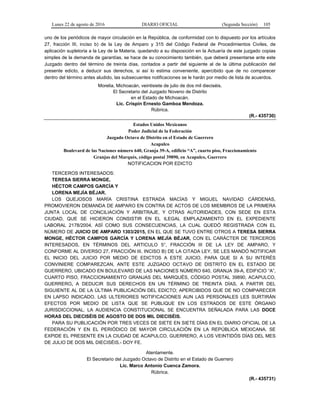 Lunes 22 de agosto de 2016 DIARIO OFICIAL (Segunda Sección) 105
uno de los periódicos de mayor circulación en la República, de conformidad con lo dispuesto por los artículos
27, fracción III, inciso b) de la Ley de Amparo y 315 del Código Federal de Procedimientos Civiles, de
aplicación supletoria a la Ley de la Materia, quedando a su disposición en la Actuaría de este juzgado copias
simples de la demanda de garantías, se hace de su conocimiento también, que deberá presentarse ante este
Juzgado dentro del término de treinta días, contados a partir del siguiente al de la última publicación del
presente edicto, a deducir sus derechos, si así lo estima conveniente, apercibido que de no comparecer
dentro del término antes aludido, las subsecuentes notificaciones se le harán por medio de lista de acuerdos.
Morelia, Michoacán, veintisiete de julio de dos mil dieciséis.
El Secretario del Juzgado Noveno de Distrito
en el Estado de Michoacán.
Lic. Crispín Ernesto Gamboa Mendoza.
Rúbrica.
(R.- 435730)
Estados Unidos Mexicanos
Poder Judicial de la Federación
Juzgado Octavo de Distrito en el Estado de Guerrero
Acapulco
Boulevard de las Naciones número 640, Granja 39-A, edificio “A”, cuarto piso, Fraccionamiento
Granjas del Marqués, código postal 39890, en Acapulco, Guerrero
NOTIFICACION POR EDICTO
TERCEROS INTERESADOS:
TERESA SIERRA MONGE,
HÉCTOR CAMPOS GARCÍA Y
LORENA MEJÍA BÉJAR.
LOS QUEJOSOS MARÍA CRISTINA ESTRADA MACÍAS Y MIGUEL NAVIDAD CÁRDENAS,
PROMOVIERON DEMANDA DE AMPARO EN CONTRA DE ACTOS DE LOS MIEMBROS DE LA PRIMERA
JUNTA LOCAL DE CONCILIACIÓN Y ARBITRAJE, Y OTRAS AUTORIDADES, CON SEDE EN ESTA
CIUDAD, QUE SE HICIERON CONSISTIR EN EL ILEGAL EMPLAZAMIENTO EN EL EXPEDIENTE
LABORAL 2178/2004, ASÍ COMO SUS CONSECUENCIAS, LA CUAL QUEDÓ REGISTRADA CON EL
NÚMERO DE JUICIO DE AMPARO 1303/2015, EN EL QUE SE TUVO ENTRE OTROS A TERESA SIERRA
MONGE, HÉCTOR CAMPOS GARCÍA Y LORENA MEJÍA BÉJAR, CON EL CARÁCTER DE TERCEROS
INTERESADOS, EN TÉRMINOS DEL ARTICULO 5°, FRACCIÓN III DE LA LEY DE AMPARO, Y
CONFORME AL DIVERSO 27, FRACCIÓN III, INCISO B) DE LA CITADA LEY, SE LES MANDÓ NOTIFICAR
EL INICIO DEL JUICIO POR MEDIO DE EDICTOS A ESTE JUICIO, PARA QUE SI A SU INTERÉS
CONVINIERE COMPAREZCAN, ANTE ESTE JUZGADO OCTAVO DE DISTRITO EN EL ESTADO DE
GUERRERO, UBICADO EN BOULEVARD DE LAS NACIONES NÚMERO 640, GRANJA 39-A, EDIFICIO “A”,
CUARTO PISO, FRACCIONAMIENTO GRANJAS DEL MARQUÉS, CÓDIGO POSTAL 39890, ACAPULCO,
GUERRERO, A DEDUCIR SUS DERECHOS EN UN TÉRMINO DE TREINTA DÍAS, A PARTIR DEL
SIGUIENTE AL DE LA ÚLTIMA PUBLICACIÓN DEL EDICTO; APERCIBIDOS QUE DE NO COMPARECER
EN LAPSO INDICADO, LAS ULTERIORES NOTIFICACIONES AUN LAS PERSONALES LES SURTIRÁN
EFECTOS POR MEDIO DE LISTA QUE SE PUBLIQUE EN LOS ESTRADOS DE ESTE ÓRGANO
JURISDICCIONAL. LA AUDIENCIA CONSTITUCIONAL SE ENCUENTRA SEÑALADA PARA LAS DOCE
HORAS DEL DIECISÉIS DE AGOSTO DE DOS MIL DIECISÉIS.
PARA SU PUBLICACIÓN POR TRES VECES DE SIETE EN SIETE DÍAS EN EL DIARIO OFICIAL DE LA
FEDERACIÓN Y EN EL PERIÓDICO DE MAYOR CIRCULACIÓN EN LA REPÚBLICA MEXICANA. SE
EXPIDE EL PRESENTE EN LA CIUDAD DE ACAPULCO, GUERRERO, A LOS VEINTIDÓS DÍAS DEL MES
DE JULIO DE DOS MIL DIECISÉIS.- DOY FE.
Atentamente.
El Secretario del Juzgado Octavo de Distrito en el Estado de Guerrero
Lic. Marco Antonio Cuenca Zamora.
Rúbrica.
(R.- 435731)
 