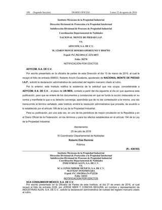 108 (Segunda Sección) DIARIO OFICIAL Lunes 22 de agosto de 2016
Instituto Mexicano de la Propiedad Industrial
Dirección Divisional de Protección a la Propiedad Intelectual
Subdirección Divisional de Procesos de Propiedad Industrial
Coordinación Departamental de Nulidades
NACIONAL MONTE DE PIEDAD I.A.P.
VS.
ADYCOM, S.A. DE C.V.
M. 1234819 MONTE DINERO OPORTUNO Y DISEÑO
Exped: P.C.562/2016 (C-223) 6833
Folio: 30270
NOTIFICACIÓN POR EDICTOS
ADYCOM, S.A. DE C.V.
Por escrito presentado en la oficialía de partes de esta Dirección el día 15 de marzo de 2016, al cual le
recayó el folio de entrada 006833, Roberto Arochi Escalante, apoderado de NACIONAL MONTE DE PIEDAD
I.A.P., solicitó la declaración administrativa de caducidad del registro marcario citado al rubro.
Por lo anterior, este Instituto notifica la existencia de la solicitud que nos ocupa, concediéndole a
ADYCOM, S.A. DE C.V. , el plazo de UN MES, contado a partir del día siguiente al día en que aparezca esta
publicación, para que se entere de los documentos y constancias en que se funda la acción instaurada en su
contra y manifieste lo que a su derecho convenga, apercibida que de no dar contestación a la misma, una vez
transcurrido el término señalado, este Instituto emitirá la resolución administrativa que proceda, de acuerdo a
lo establecido por el artículo 199 de la Ley de la Propiedad Industrial.
Para su publicación, por una sola vez, en uno de los periódicos de mayor circulación en la República y en
el Diario Oficial de la Federación, en los términos y para los efectos establecidos en el artículo 194 de la Ley
de la Propiedad Industrial.
Atentamente
25 de julio de 2016
El Coordinador Departamental de Nulidades
Roberto Díaz Ramírez
Rúbrica.
(R.- 436165)
Instituto Mexicano de la Propiedad Industrial
Dirección Divisional de Protección a la Propiedad Intelectual
Subdirección Divisional de Procesos de Propiedad Industrial
Coordinación Departamental de Nulidades
INDUSTRIAS ALEN, S.A. DE C.V.
VS.
SCA CONSUMIDOR MEXICO, S.A. DE C.V.
M.1376347 INNOMINADA
Exped: P.C.194/2016 (N-57)2226
Folio: 24222
NOTIFICACION POR EDICTOS
SCA CONSUMIDOR MÉXICO, S.A. DE C.V.
Por escrito presentado en la Oficialía de Partes de este Instituto, el día 27 de enero de 2016, al cual
recayó el folio de entrada 2226, por JORGE MIER Y CONCHA SEGURA, en nombre y representación de
INDUSTRIAS ALEN, S.A. DE C.V., solicitó la declaración administrativa de nulidad del registro marcario citado
al rubro.
 