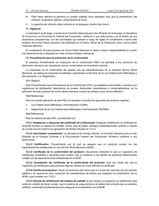 24 (Primera Sección) DIARIO OFICIAL Lunes 22 de agosto de 2016
h) Para hacer efectiva la garantía no pueden exigirse otros requisitos más que la presentación del
producto, la garantía vigente y comprobante de venta.
i) La garantía del producto debe incluirse en el empaque o dentro del mismo.
11. Vigilancia
La Secretaría de Energía, a través de la Comisión Nacional para Uso Eficiente de la Energía, la Secretaría
de Economía y la Procuraduría Federal del Consumidor, conforme a sus atribuciones y en el ámbito de sus
respectivas competencias, son las autoridades que estarán a cargo de vigilar el cumplimiento cuando este
proyecto de norma oficial mexicana sea publicado en el Diario Oficial de la Federación como norma oficial
mexicana definitiva.
El cumplimiento de este proyecto de norma oficial mexicana no exime ninguna responsabilidad en cuanto
a la observancia de lo dispuesto en otras normas oficiales mexicanas.
12. Procedimiento para la evaluación de la conformidad
El presente Procedimiento de evaluación de la conformidad (PEC) es aplicable a los productos de
fabricación nacional o de importación que se comercialicen en el territorio nacional.
La evaluación de la conformidad del aparato con las especificaciones de la presente Norma Oficial
Mexicana, se realiza por personas acreditadas y aprobadas en términos de la Ley Federal sobre Metrología y
Normalización y su Reglamento.
12.1 Objetivo
Este Procedimiento para la Evaluación de la Conformidad (PEC), se establece para facilitar y orientar a los
organismos de certificación, laboratorios de prueba, fabricantes, importadores o comercializadores, en la
aplicación de este proyecto de norma oficial mexicana cuando se publique como norma definitiva.
12.2 Referencias
Para la correcta aplicación de este PEC es necesario consultar los siguientes documentos vigentes:
 Ley Federal sobre Metrología y Normalización (LFMN).
 Reglamento de la Ley Federal sobre Metrología y Normalización (RLFMN).
12.3 Definiciones
Para los efectos de este PEC, se entenderá por:
12.3.1 Ampliación o reducción del certificado de conformidad: Cualquier modificación al certificado de
producto durante su vigencia en modelo, marca, país de origen, bodega y especificaciones, siempre y cuando
se cumpla con los criterios de agrupación de familia indicado en 12.5.3.
12.3.2 Autoridades competentes: La Secretaría de Energía (Sener), la Comisión Nacional para el Uso
Eficiente de la Energía (Conuee) y la Procuraduría Federal del Consumidor (Profeco) conforme a sus
atribuciones.
12.3.3 Certificación: Procedimiento por el cual se asegura que un producto cumple con las
especificaciones establecidas en una Norma Oficial Mexicana (NOM).
12.3.4 Certificado de la conformidad del producto: Documento mediante el cual un organismo de
certificación acreditado y aprobado hace constar, que un producto o una familia de productos determinados
cumple con las especificaciones establecidas en la NOM.
12.3.5 Cancelación del certificado de la conformidad del producto: Acto por medio del cual el
organismo de certificación para producto deja sin efectos de modo definitivo el certificado.
12.3.6 Familia de productos: Grupo de productos del mismo tipo en el que las variantes son de carácter
estético o de apariencia, pero conservan las características de diseño que aseguran el cumplimiento con la
NOM y que cumplan con 12.5.3.
12.3.7 Informe de certificación del sistema de calidad: el que otorga un organismo de certificación para
producto a efecto de hacer constar, que el sistema de aseguramiento de calidad del producto que se pretende
certificar, contempla procedimientos para asegurar el cumplimiento con el NOM.
 