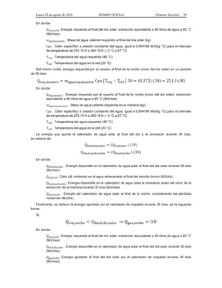 Lunes 22 de agosto de 2016 DIARIO OFICIAL (Primera Sección) 39
En donde:
Qreq,noche: Energía requerida al final del día solar: extracción equivalente a 80 litros de agua a 45 °C
(MJ/mes)
maguareq,noche : Masa de agua caliente requerida al final del día solar (kg)
Cpa : Calor específico a presión constante del agua, igual a 0.004186 MJ/(kg °C) para el intervalo
de temperatura de 270.15 K a 360.15 K (- 3 °C a 87 °C)
Treq : Temperatura del agua requerida (45 °C)
Tred : Temperatura del agua en la red (20 °C)
Del mismo modo, energía requerida por el usuario al final de la noche (inicio del día solar) en un periodo
de 30 días:
En donde:
Qreq,amanece : Energía requerida por el usuario al final de la noche (inicio del día solar): extracción
equivalente a 80 litros de agua a 45 °C (MJ/mes)
maguareq,amanece : Masa de agua caliente requerida en la mañana (kg)
Cpa : Calor específico a presión constante del agua, igual a 0.004186 MJ/(kg °C) para el intervalo
de temperatura de 270.15 K a 360.15 K (- 3 °C a 87 °C)
Treq : Temperatura del agua requerida (45 °C)
Tred : Temperatura del agua en la red (20 °C)
La energía que aporta el calentador de agua solar al final del día y al amanecer durante 30 días,
se obtiene de:
En donde:
Qfinal,día,solar : Energía disponible en el calentador de agua solar al final del día solar durante 30 días
(MJ/mes)
Qu,diurno: Calor útil contenido en el agua almacenada al final del periodo diurno (MJ/día)
Qfinal,noche,solar: Energía disponible en el calentador de agua solar al amanecer antes del inicio de la
extracción de la mañana durante 30 días (MJ/mes)
Qfinal,noche : Energía del calentador de agua solar al final de la noche, considerando las pérdidas
nocturnas (MJ/día)
Finalmente, se obtiene la energía aportada por el calentador de respaldo durante 30 días, de la siguiente
forma:
Si,
En donde:
Qreq,noche: Energía requerida al final del día solar: extracción equivalente a 80 litros de agua a 45 °C
(MJ/mes)
Qfinal,día,solar : Energía disponible en el calentador de agua solar al final del día solar durante 30 días
(MJ/mes)
Qgas,noche: Energía aportada al final del día solar por el calentador de respaldo durante 30 días
(MJ/mes)
 