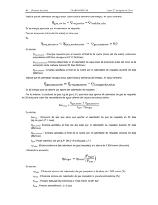 40 (Primera Sección) DIARIO OFICIAL Lunes 22 de agosto de 2016
Implica que el calentador de agua solar cubre toda la demanda de energía, en caso contrario:
Es la energía aportada por el calentador de respaldo.
Para el amanecer (inicio del día solar) se tiene que:
Si,
En donde:
Qreq,amanece : Energía requerida por el usuario al final de la noche (inicio del día solar): extracción
equivalente a 80 litros de agua a 45 °C (MJ/mes)
Qfinal,noche,solar: Energía disponible en el calentador de agua solar al amanecer antes del inicio de la
extracción de la mañana durante 30 días (MJ/mes)
Qgas,amanece : Energía aportada al final de la noche por el calentador de respaldo durante 30 días
(MJ/mes)
Implica que el calentador de agua solar cubre toda la demanda de energía, en caso contrario:
Es la energía que se obtiene por aporte del calentador de respaldo.
Por lo anterior, la cantidad de gas (kg de gas L.P.) que tiene que aportar el calentador de gas de respaldo
en 30 días para cubrir las necesidades de agua caliente del usuario se calcula como:
En donde:
Gasreq : Consumo de gas que tiene que aportar el calentador de gas de respaldo en 30 días
(kg de gas L.P. / mes)
Qgas,noche: Energía aportada al final del día solar por el calentador de respaldo durante 30 días
(MJ/mes)
Qgas,amanece : Energía aportada al final de la noche por el calentador de respaldo durante 30 días
(MJ/mes)
Cgas: Poder calorífico del gas L.P. (46.318 MJ/kg gas L.P.)
Plugar: Eficiencia térmica del calentador de gas (respaldo) a la altura de 1 500 msnm (fracción)
Utilizando la ecuación:
En donde:
Plugar : Eficiencia térmica del calentador de gas (respaldo) a la altura de 1 500 msnm (%)
Patm : Eficiencia térmica del calentador de gas (respaldo) a presión atmosférica (%)
Plugar : Presión del lugar de referencia a 1 500 msnm (0.844 bar)
Patm : Presión atmosférica (1.013 bar)
 