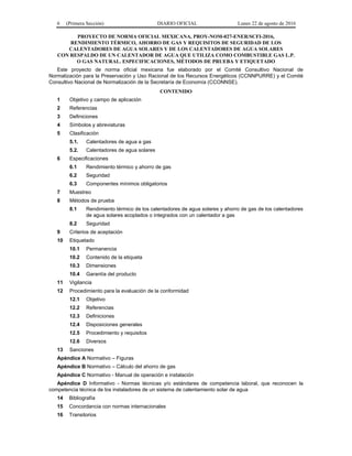 6 (Primera Sección) DIARIO OFICIAL Lunes 22 de agosto de 2016
PROYECTO DE NORMA OFICIAL MEXICANA, PROY-NOM-027-ENER/SCFI-2016,
RENDIMIENTO TÉRMICO, AHORRO DE GAS Y REQUISITOS DE SEGURIDAD DE LOS
CALENTADORES DE AGUA SOLARES Y DE LOS CALENTADORES DE AGUA SOLARES
CON RESPALDO DE UN CALENTADOR DE AGUA QUE UTILIZA COMO COMBUSTIBLE GAS L.P.
O GAS NATURAL. ESPECIFICACIONES, MÉTODOS DE PRUEBA Y ETIQUETADO
Este proyecto de norma oficial mexicana fue elaborado por el Comité Consultivo Nacional de
Normalización para la Preservación y Uso Racional de los Recursos Energéticos (CCNNPURRE) y el Comité
Consultivo Nacional de Normalización de la Secretaría de Economía (CCONNSE).
CONTENIDO
1 Objetivo y campo de aplicación
2 Referencias
3 Definiciones
4 Símbolos y abreviaturas
5 Clasificación
5.1. Calentadores de agua a gas
5.2. Calentadores de agua solares
6 Especificaciones
6.1 Rendimiento térmico y ahorro de gas
6.2 Seguridad
6.3 Componentes mínimos obligatorios
7 Muestreo
8 Métodos de prueba
8.1 Rendimiento térmico de los calentadores de agua solares y ahorro de gas de los calentadores
de agua solares acoplados o integrados con un calentador a gas
8.2 Seguridad
9 Criterios de aceptación
10 Etiquetado
10.1 Permanencia
10.2 Contenido de la etiqueta
10.3 Dimensiones
10.4 Garantía del producto
11 Vigilancia
12 Procedimiento para la evaluación de la conformidad
12.1 Objetivo
12.2 Referencias
12.3 Definiciones
12.4 Disposiciones generales
12.5 Procedimiento y requisitos
12.6 Diversos
13 Sanciones
Apéndice A Normativo – Figuras
Apéndice B Normativo – Cálculo del ahorro de gas
Apéndice C Normativo - Manual de operación e instalación
Apéndice D Informativo - Normas técnicas y/o estándares de competencia laboral, que reconocen la
competencia técnica de los instaladores de un sistema de calentamiento solar de agua
14 Bibliografía
15 Concordancia con normas internacionales
16 Transitorios
 