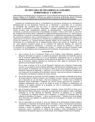 80 (Primera Sección) DIARIO OFICIAL Lunes 22 de agosto de 2016
SECRETARIA DE DESARROLLO AGRARIO,
TERRITORIAL Y URBANO
CONVENIO de Coordinación para el otorgamiento de recursos federales del Programa de Modernización de los
Registros Públicos de la Propiedad y Catastros, que celebran la Secretaría de Desarrollo Agrario, Territorial
y Urbano y el Estado de Campeche, para la ejecución del Proyecto Ejecutivo de Modernización Catastral.
CONVENIO DE COORDINACIÓN PARA EL OTORGAMIENTO DE RECURSOS FEDERALES DEL PROGRAMA DE
MODERNIZACIÓN DE LOS REGISTROS PÚBLICOS DE LA PROPIEDAD Y CATASTROS, EN LO SUCESIVO
“EL PROGRAMA” QUE CELEBRAN POR UNA PARTE, EL EJECUTIVO FEDERAL POR CONDUCTO DE LA
SECRETARÍA DE DESARROLLO AGRARIO, TERRITORIAL Y URBANO, REPRESENTADA POR EL LICENCIADO
HILARIO SALAZAR CRUZ, COORDINADOR GENERAL DE MODERNIZACIÓN Y VINCULACIÓN REGISTRAL Y
CATASTRAL, A QUIEN EN LO SUCESIVO SE LE DENOMINARÁ “LA SEDATU” Y POR LA OTRA PARTE, EL EJECUTIVO
DEL GOBIERNO DEL ESTADO LIBRE Y SOBERANO DE CAMPECHE REPRESENTADO POR EL LIC. CARLOS MIGUEL
AYSA GONZÁLEZ, TITULAR DE LA SECRETARÍA DE GOBIERNO DE LA ADMINISTRACIÓN PÚBLICA DEL GOBIERNO
DEL ESTADO DE CAMPECHE, CON LA PARTICIPACIÓN DE LA C.P. AMÉRICA DEL CARMEN AZAR PÉREZ, EN SU
CARÁCTER DE TITULAR DE LA SECRETARÍA DE FINANZAS DE LA ADMINISTRACIÓN PÚBLICA DEL GOBIERNO DEL
ESTADO DE CAMPECHE, LIC. JOAQUÍN SANTIAGO SÁNCHEZ GÓMEZ, EN SU CARÁCTER DE TITULAR DE LA
SECRETARÍA DE LA CONTRALORÍA DE LA ADMINISTRACIÓN PÚBLICA DEL ESTADO DE CAMPECHE Y DEL
LIC. JOSÉ DOMINGO GONZÁLEZ MARÍN, EN SU CARÁCTER DE DIRECTOR GENERAL DEL INSTITUTO
DE INFORMACIÓN ESTADÍSTICA, GEOGRÁFICA Y CATASTRAL DEL ESTADO DE CAMPECHE, A QUIEN EN
LO SUCESIVO SE LE DENOMINARÁ “EL GOBIERNO DEL ESTADO”, Y CUANDO ACTÚEN EN CONJUNTO COMO
“LAS PARTES”, DE CONFORMIDAD CON LOS SIGUIENTES ANTECEDENTES, DECLARACIONES Y CLÁUSULAS:
ANTECEDENTES
1. Que el artículo 26 de la Constitución Política de los Estados Unidos Mexicanos establece la
obligación del Estado de organizar un sistema de planeación democrática del desarrollo nacional,
que se encuentra reglamentado en la Ley de Planeación, ordenamiento que en su artículo 28
establece que las acciones contenidas en el Plan Nacional de Desarrollo, así como en los Programas
que de él emanen, deberán especificar las acciones que serán objeto de coordinación con los
gobiernos de las entidades federativas.
Por su parte, el artículo 33 de la Ley de Planeación determina que el Ejecutivo Federal podrá
convenir con los gobiernos de las entidades federativas, satisfaciendo las formalidades que en cada
caso procedan, la coordinación que se requiera a efecto de que dichos gobiernos participen en la
Planeación Nacional del Desarrollo, y coadyuven, en el ámbito de sus respectivas jurisdicciones,
a la consecución de los objetivos de la planeación nacional, y para que las acciones a realizarse por
la Federación y los Estados se planeen de manera conjunta;
2. Que el Plan Nacional de Desarrollo 2013-2018 establece como prioridad el desarrollo social dentro
de la Meta Nacional II México Incluyente, que el Objetivo 2.5 busca “Proveer un entorno adecuado
para el desarrollo de una vida digna”, y fija como estrategia 2.5.1. “Transitar hacia un Modelo de
Desarrollo Urbano Sustentable e Inteligente que procure vivienda digna para los mexicanos”, y
establece expresamente como una de sus líneas de acción el “Propiciar la modernización de
catastros y de registros públicos de la propiedad, así como la incorporación y regularización
de propiedades no registradas”.
3. Que el Programa Sectorial de Desarrollo Agrario, Territorial y Urbano 2013-2018 se alinea con la
Meta Nacional, México Incluyente, y contribuye al cumplimiento de los objetivos, metas y estrategias
contenidos en el Plan Nacional de Desarrollo 2013-2018, al establecer en su estrategia
“1.3 Modernizar los Registros Públicos de la Propiedad y el Registro de Propiedad Rural, los
catastros de entidades y municipios…”, y fija en su línea de acción 1. “impulsar el uso de tecnologías
de la información para digitalizar los registros públicos de la propiedad y el catastro rural nacional,
estatal y municipal”.
4. Que de conformidad con el artículo 41 de la Ley Orgánica de la Administración Pública Federal le
corresponde a la Secretaría de Desarrollo Agrario, Territorial y Urbano el ordenamiento del territorio
nacional mediante políticas que armonicen el crecimiento o surgimiento de los asentamientos
humanos y centros de población; el desarrollo urbano con criterios uniformes respecto de la
planeación, control y crecimiento con calidad de las ciudades y zonas metropolitanas del país;
la planeación del desarrollo regional y; la modernización de los Registros Públicos de la Propiedad.
 