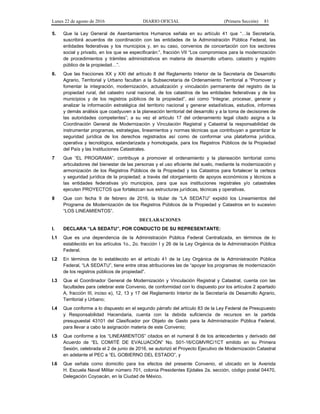 Lunes 22 de agosto de 2016 DIARIO OFICIAL (Primera Sección) 81
5. Que la Ley General de Asentamientos Humanos señala en su artículo 41 que “…la Secretaría,
suscribirá acuerdos de coordinación con las entidades de la Administración Pública Federal, las
entidades federativas y los municipios y, en su caso, convenios de concertación con los sectores
social y privado, en los que se especificarán:”, fracción VII “Los compromisos para la modernización
de procedimientos y trámites administrativos en materia de desarrollo urbano, catastro y registro
público de la propiedad…”.
6. Que las fracciones XX y XXI del artículo 8 del Reglamento Interior de la Secretaría de Desarrollo
Agrario, Territorial y Urbano facultan a la Subsecretaría de Ordenamiento Territorial a “Promover y
fomentar la integración, modernización, actualización y vinculación permanente del registro de la
propiedad rural, del catastro rural nacional, de los catastros de las entidades federativas y de los
municipios y de los registros públicos de la propiedad”, así como “Integrar, procesar, generar y
analizar la información estratégica del territorio nacional y generar estadísticas, estudios, informes
y demás análisis que coadyuven a la planeación territorial del desarrollo y a la toma de decisiones de
las autoridades competentes”; a su vez el artículo 17 del ordenamiento legal citado asigna a la
Coordinación General de Modernización y Vinculación Registral y Catastral la responsabilidad de
instrumentar programas, estrategias, lineamientos y normas técnicas que contribuyan a garantizar la
seguridad jurídica de los derechos registrados así como de conformar una plataforma jurídica,
operativa y tecnológica, estandarizada y homologada, para los Registros Públicos de la Propiedad
del País y las Instituciones Catastrales.
7 Que “EL PROGRAMA”, contribuye a promover el ordenamiento y la planeación territorial como
articuladores del bienestar de las personas y el uso eficiente del suelo, mediante la modernización y
armonización de los Registros Públicos de la Propiedad y los Catastros para fortalecer la certeza
y seguridad jurídica de la propiedad; a través del otorgamiento de apoyos económicos y técnicos a
las entidades federativas y/o municipios, para que sus instituciones registrales y/o catastrales
ejecuten PROYECTOS que fortalezcan sus estructuras jurídicas, técnicas y operativas.
8 Que con fecha 9 de febrero de 2016, la titular de “LA SEDATU” expidió los Lineamientos del
Programa de Modernización de los Registros Públicos de la Propiedad y Catastros en lo sucesivo
“LOS LINEAMIENTOS”.
DECLARACIONES
I. DECLARA “LA SEDATU”, POR CONDUCTO DE SU REPRESENTANTE:
I.1 Que es una dependencia de la Administración Pública Federal Centralizada, en términos de lo
establecido en los artículos 1o., 2o. fracción I y 26 de la Ley Orgánica de la Administración Pública
Federal.
I.2 En términos de lo establecido en el artículo 41 de la Ley Orgánica de la Administración Pública
Federal, “LA SEDATU”, tiene entre otras atribuciones las de “apoyar los programas de modernización
de los registros públicos de propiedad”.
I.3 Que el Coordinador General de Modernización y Vinculación Registral y Catastral, cuenta con las
facultades para celebrar este Convenio, de conformidad con lo dispuesto por los artículos 2 apartado
A, fracción III, inciso e), 12, 13 y 17 del Reglamento Interior de la Secretaría de Desarrollo Agrario,
Territorial y Urbano;
I.4 Que conforme a lo dispuesto en el segundo párrafo del artículo 83 de la Ley Federal de Presupuesto
y Responsabilidad Hacendaria, cuenta con la debida suficiencia de recursos en la partida
presupuestal 43101 del Clasificador por Objeto de Gasto para la Administración Pública Federal,
para llevar a cabo la asignación materia de este Convenio;
I.5 Que conforme a los “LINEAMIENTOS” citados en el numeral 8 de los antecedentes y derivado del
Acuerdo de “EL COMITÉ DE EVALUACIÓN” No. S01-16/CGMVRC/1CT emitido en su Primera
Sesión, celebrada el 2 de junio de 2016, se autorizó el Proyecto Ejecutivo de Modernización Catastral
en adelante el PEC a “EL GOBIERNO DEL ESTADO”, y
I.6 Que señala como domicilio para los efectos del presente Convenio, el ubicado en la Avenida
H. Escuela Naval Militar número 701, colonia Presidentes Ejidales 2a. sección, código postal 04470,
Delegación Coyoacán, en la Ciudad de México.
 