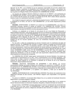 Lunes 22 de agosto de 2016 DIARIO OFICIAL (Primera Sección) 83
ejecución de “EL PEC”, con la finalidad de que los organismos responsables de la función catastral sean
eficientes, eficaces y garanticen la actualización de la información sobre inmuebles; y así generar una
plataforma jurídica, operativa y tecnológica, estandarizada y homologada para vincular su información con la
que se genera en el Registro Público de la Propiedad de “EL GOBIERNO DEL ESTADO”.
Los recursos que entrega el Ejecutivo Federal por conducto de “LA SEDATU” y las aportaciones de
“EL GOBIERNO DEL ESTADO” a que se refiere la Cláusula Segunda del presente, se aplicarán a “EL PEC”,
por el importe total del proyecto que asciende a la cantidad de $7,784, 409.14 (Siete millones setecientos
ochenta y cuatro mil, cuatrocientos nueve pesos 14/100 M.N.).
Con el objeto de asegurar la aplicación y efectividad del presente Convenio, “LAS PARTES” se sujetarán a
lo establecido en el mismo, así como en “LOS LINEAMIENTOS” y en las demás disposiciones jurídicas
aplicables.
SEGUNDA.- APORTACIONES. “LA SEDATU” por conducto de “LA COORDINACIÓN” y con cargo a su
presupuesto autorizado, aportará en carácter de subsidio a “EL GOBIERNO DEL ESTADO”, recursos
presupuestarios federales por la cantidad de 5,449,143.54 (Cinco millones cuatrocientos cuarenta y nueve mil
ciento cuarenta y tres pesos 54/100 M.N.) a la firma del presente Convenio.
Conforme a lo establecido en la fracción IX, del artículo 82 de la Ley Federal de Presupuesto y
Responsabilidad Hacendaria, cuarto párrafo del artículo 69 de la Ley General de Contabilidad Gubernamental
y el inciso d) del numeral 3.3 de “LOS LINEAMIENTOS”, los recursos a que se refiere el párrafo que antecede,
se radicarán a través de la Tesorería de “EL GOBIERNO DEL ESTADO”, en la cuenta bancaria productiva
específica del Banco Mercantil del Norte SA, cuenta número 00436559969 CLABE número 072 050
00436559969 6 sucursal 0987 Plaza 050 Campeche, a nombre de Gobierno del Estado de Campeche, con la
finalidad de que los recursos aportados, así como sus rendimientos financieros estén debidamente
identificados.
Por otra parte, a efecto de complementar los recursos necesarios para el cumplimiento del objeto del
presente Convenio, “EL GOBIERNO DEL ESTADO” se obliga a destinar la cantidad de $2,335,265.60 (Dos
millones trescientos treinta y cinco mil doscientos sesenta y cinco pesos 60/100 M.N.), de sus propios
recursos presupuestarios, importe que deberá destinarse de manera exclusiva al desarrollo de “EL PEC”, y
que deberá depositar en la cuenta bancaria productiva específica del Banco Mercantil del Norte SA, cuenta
número 00436559996 CLABE número 072 050 00436559996 8 sucursal 0987 Plaza 050 Campeche, a
nombre de Gobierno del Estado de Campeche, con la finalidad de que los recursos aportados estén
debidamente identificados; en caso de no poder cubrir este requerimiento, deberá de enviar la notificación
oficial expedida por la autoridad que corresponda.
“EL GOBIERNO DEL ESTADO” deberá ejercer oportunamente los recursos federales y los propios que
complementen el financiamiento de “EL PEC”, única y exclusivamente en los conceptos aprobados, y del
mismo modo, se obliga a observar lo dispuesto en el inciso g) del numeral 5.2 de “LOS LINEAMIENTOS”,
cuidando de manera especial en no contravenir lo dispuesto por el artículo 54 de la Ley Federal de
Presupuesto y Responsabilidad Hacendaria.
TERCERA.- OBJETIVOS, INDICADORES DE DESEMPEÑO Y SUS METAS. Los recursos
presupuestarios federales que aporta el Gobierno de la República por conducto de “LA SEDATU”, así como
las aportaciones de “EL GOBIERNO DEL ESTADO” a que se refiere la Cláusula Segunda de este Convenio,
se aplicarán única y exclusivamente al financiamiento y desarrollo de los componentes de “EL PEC” aprobado
por “EL COMITÉ DE EVALUACIÓN” y se sujetarán a los objetivos, y metas que se describen en
“EL PROGRAMA”.
CUARTA.- RESPONSABLES DE LA EJECUCIÓN DEL CONVENIO. Para efectos del cumplimiento de las
obligaciones derivadas de este Convenio, “LAS PARTES” designan como responsables a las siguientes
personas:
Por parte de “LA SEDATU”, al Licenciado Hilario Salazar Cruz, en su carácter de Coordinador General de
Modernización y Vinculación Registral y Catastral.
Por parte de “EL GOBIERNO DEL ESTADO” al Lic. José Domingo González Marín, en su carácter de
Director General del Instituto de Información Estadística, Geográfica y Catastral del Estado de Campeche.
De igual manera, “LAS PARTES” convienen desde ahora en tomar en consideración las recomendaciones
y opiniones que, en su caso, emita “LA COORDINACIÓN”, sobre cualquier aspecto relativo a la ejecución
técnica y administrativa de acciones y obligaciones derivadas de este Convenio y en relación con “EL PEC”
o “EL PROGRAMA”.
 