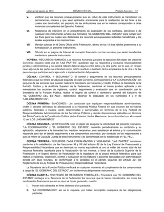 Lunes 22 de agosto de 2016 DIARIO OFICIAL (Primera Sección) 87
V. Verificar que los recursos presupuestarios que en virtud de este instrumento se transfieran, no
permanezcan ociosos y que sean aplicados únicamente para la realización de los fines a los
cuales son destinados, sin perjuicio de las atribuciones que en la materia correspondan a otras
instancias competentes del Ejecutivo Federal;
VI. Abstenerse de intervenir en el procedimiento de asignación de los contratos, convenios o de
cualquier otro instrumento jurídico que formalice “EL GOBIERNO DEL ESTADO” para cumplir con
los fines para los cuales son destinados los recursos presupuestales federales transferidos y los
locales asignados a los mismos fines.
VII. Mandar publicar en el Diario Oficial de la Federación, dentro de los 15 días hábiles posteriores a su
formalización, el presente instrumento.
VIII. Difundir en su página de Internet el concepto financiado con los recursos que serán transferidos
mediante el presente instrumento.
NOVENA.- RECURSOS HUMANOS. Los recursos humanos que para la ejecución del objeto del presente
Convenio, requiera cada una de “LAS PARTES”, quedarán bajo su respectiva y exclusiva responsabilidad
jurídica y administrativa y no existirá relación laboral alguna entre éstos y la otra parte; por lo que, en ningún
caso alguna de las partes se entenderá como patrón sustituto o solidario de los empleados de la otra o de las
personas que participen en la ejecución o implementación del presente.
DÉCIMA.- CONTROL Y SEGUIMIENTO. El control y seguimiento de los recursos presupuestarios
federales a que se refiere la Cláusula Segunda de este Convenio, corresponderá a “LA COORDINACIÓN”, sin
perjuicio de las acciones que puedan realizar la Secretaría de Hacienda y Crédito Público, la Secretaría de la
Función Pública y la Auditoría Superior de la Federación, conforme al marco jurídico aplicable y sin
menoscabar las acciones de vigilancia, control, seguimiento y evaluación que en coordinación con la
Secretaría de la Función Pública, realice el órgano de control o contraloría general del Ejecutivo de
“EL GOBIERNO DEL ESTADO”, debiéndose observar lo estipulado en los numerales 8 y 9 de
“LOS LINEAMIENTOS”.
DÉCIMA PRIMERA.- SANCIONES.- Las conductas que impliquen responsabilidades administrativas,
civiles y penales derivadas de afectaciones a la Hacienda Pública Federal en que incurran los servidores
públicos, federales o locales, serán determinadas y sancionadas en términos de la Ley Federal de
Responsabilidades Administrativas de los Servidores Públicos y demás disposiciones aplicables en términos
del Título Cuarto de la Constitución Política de los Estados Unidos Mexicanos, de conformidad con el numeral
12 de “LOS LINEAMIENTOS”
DÉCIMA SEGUNDA.- VERIFICACIÓN. Con el objeto de asegurar la efectividad del presente Convenio,
“LA COORDINACIÓN” y “EL GOBIERNO DEL ESTADO”, revisarán periódicamente su contenido y su
aplicación, adoptando a la brevedad las medidas necesarias para establecer el enlace y la comunicación
requerida para dar el debido seguimiento a los compromisos asumidos, por conducto de los responsables a
que se refiere la Cláusula Cuarta de este instrumento y de conformidad con lo establecido en “EL PEC”.
DÉCIMA TERCERA.- RECURSOS PARA FISCALIZACIÓN Y VIGILANCIA. “LAS PARTES” convienen
conforme a lo establecido por las fracciones XI y XII del artículo 82 de la Ley Federal de Presupuesto y
Responsabilidad Hacendaria que se destinará un monto equivalente al uno al millar del monto total de los
recursos federales aportados para la fiscalización de los mismos, a favor de la Auditoría Superior de la
Federación o el órgano técnico de fiscalización de la legislatura de la propia entidad federativa; para que
realice la vigilancia, inspección, control y evaluación de los trabajos y acciones ejecutadas por administración
directa con esos recursos, de conformidad a lo señalado en el párrafo segundo del artículo 224 del
Reglamento de la Ley Federal de Presupuesto y Responsabilidad Hacendaria.
La Secretaría de la Función Pública verificará en cualquier momento el cumplimiento de los compromisos
a cargo de “EL GOBIERNO DEL ESTADO”, en los términos del presente instrumento.
DÉCIMA CUARTA.- REINTEGRO DE RECURSOS FEDERALES.- Procederá que “EL GOBIERNO DEL
ESTADO” reintegre a la Tesorería de la Federación los recursos que le fueron transferidos, así como los
rendimientos financieros que en su caso se hayan generado, cuando:
I. Hayan sido utilizados en fines distintos a los pactados.
II. “LA COORDINACIÓN” así se lo requiera, por haber incumplido cualquiera de las obligaciones
pactadas.
 