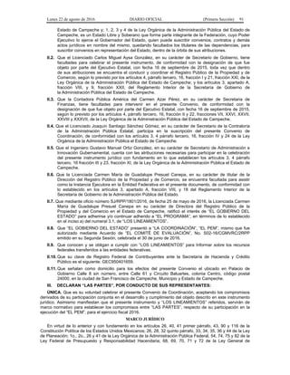 Lunes 22 de agosto de 2016 DIARIO OFICIAL (Primera Sección) 91
Estado de Campeche y; 1, 2, 3 y 4 de la Ley Orgánica de la Administración Pública del Estado de
Campeche, es un Estado Libre y Soberano que forma parte integrante de la Federación, cuyo Poder
Ejecutivo lo ejerce el Gobernador del Estado, quien puede suscribir convenios, contratos y demás
actos jurídicos en nombre del mismo, quedando facultados los titulares de las dependencias, para
suscribir convenios en representación del Estado, dentro de la órbita de sus atribuciones.
II.2. Que el Licenciado Carlos Miguel Aysa González, en su carácter de Secretario de Gobierno, tiene
facultades para celebrar el presente instrumento, de conformidad con la designación de que fue
objeto por parte del Ejecutivo Estatal, con fecha 16 de septiembre de 2015, toda vez que dentro
de sus atribuciones se encuentra el conducir y coordinar el Registro Público de la Propiedad y de
Comercio, según lo previsto por los artículos 4, párrafo tercero, 16, fracción I y 21, fracción XXI, de la
Ley Orgánica de la Administración Pública del Estado de Campeche; y los artículos 3, apartado A,
fracción VIII, y 9, fracción XXII, del Reglamento Interior de la Secretaría de Gobierno de
la Administración Pública del Estado de Campeche.
II.3. Que la Contadora Pública América del Carmen Azar Pérez, en su carácter de Secretaria de
Finanzas, tiene facultades para intervenir en el presente Convenio, de conformidad con la
designación de que fue objeto por parte del Ejecutivo Estatal, con fecha 16 de septiembre de 2015,
según lo previsto por los artículos 4, párrafo tercero, 16, fracción II y 22, fracciones VII, XXVI, XXVII,
XXVIII y XXXVII, de la Ley Orgánica de la Administración Pública del Estado de Campeche.
II.4. Que el Licenciado Joaquín Santiago Sánchez Gómez, en su carácter de Secretario de la Contraloría
de la Administración Pública Estatal, participa en la suscripción del presente Convenio de
Coordinación, de conformidad con los artículos 3, 4 párrafo tercero, 16, fracción IV y 24 de la Ley
Orgánica de la Administración Pública el Estado de Campeche.
II.5. Que el Ingeniero Gustavo Manuel Ortiz González, en su carácter de Secretario de Administración e
Innovación Gubernamental, cuenta con las atribuciones necesarias para participar en la celebración
del presente instrumento jurídico con fundamento en lo que establecen los artículos 3, 4 párrafo
tercero, 16 fracción III y 23, fracción XI, de la Ley Orgánica de la Administración Pública el Estado de
Campeche.
II.6. Que la Licenciada Carmen María de Guadalupe Presuel Canepa, en su carácter de titular de la
Dirección del Registro Público de la Propiedad y de Comercio, se encuentra facultada para asistir
como la Instancia Ejecutora en la Entidad Federativa en el presente documento, de conformidad con
lo establecido en los artículos 3, apartado A, fracción VIII, y 18 del Reglamento Interior de la
Secretaría de Gobierno de la Administración Pública del Estado.
II.7. Que mediante oficio número SJ/RPP/1801/2016, de fecha 25 de mayo de 2016, la Licenciada Carmen
María de Guadalupe Presuel Canepa en su carácter de Directora del Registro Público de la
Propiedad y del Comercio en el Estado de Campeche, ratificó el interés de “EL GOBIERNO DEL
ESTADO” para adherirse y/o continuar adherido a “EL PROGRAMA”, en términos de lo establecido
en el inciso a) del numeral 3.1, de “LOS LINEAMIENTOS”.
II.8. Que “EL GOBIERNO DEL ESTADO” presentó a “LA COORDINACIÓN”, “EL PEM”, mismo que fue
autorizado mediante Acuerdo de “EL COMITÉ DE EVALUACIÓN”, No. S02-16/CGMVRC/2RPP
emitido en su Segunda Sesión, celebrada el 30 de junio de 2016.
II.9. Que conocen y se obligan a cumplir con “LOS LINEAMIENTOS” para Informar sobre los recursos
federales transferidos a las entidades federativas.
II.10. Que su clave de Registro Federal de Contribuyentes ante la Secretaría de Hacienda y Crédito
Público es el siguiente: GEC950401659.
II.11. Que señalan como domicilio para los efectos del presente Convenio el ubicado en Palacio de
Gobierno Calle 8 sin número, entre Calle 61 y Circuito Baluartes, colonia Centro, código postal
24000, en la ciudad de San Francisco de Campeche, Municipio y Estado de Campeche.
III. DECLARAN “LAS PARTES”, POR CONDUCTO DE SUS REPRESENTANTES:
ÚNICA. Que es su voluntad celebrar el presente Convenio de Coordinación, aceptando los compromisos
derivados de su participación conjunta en el desarrollo y cumplimiento del objeto descrito en este instrumento
jurídico. Asimismo manifiestan que el presente instrumento y “LOS LINEAMIENTOS” referidos, servirán de
marco normativo para establecer los compromisos entre “LAS PARTES”, respecto de su participación en la
ejecución del “EL PEM”, para el ejercicio fiscal 2016.
MARCO JURÍDICO
En virtud de lo anterior y con fundamento en los artículos 26, 40, 41 primer párrafo, 43, 90 y 116 de la
Constitución Política de los Estados Unidos Mexicanos; 26, 28, 32 quinto párrafo, 33, 34, 35, 36 y 44 de la Ley
de Planeación; 1o., 2o., 26 y 41 de la Ley Orgánica de la Administración Pública Federal, 54, 74, 75 y 82 de la
Ley Federal de Presupuesto y Responsabilidad Hacendaria; 68, 69, 70, 71 y 72 de la Ley General de
 