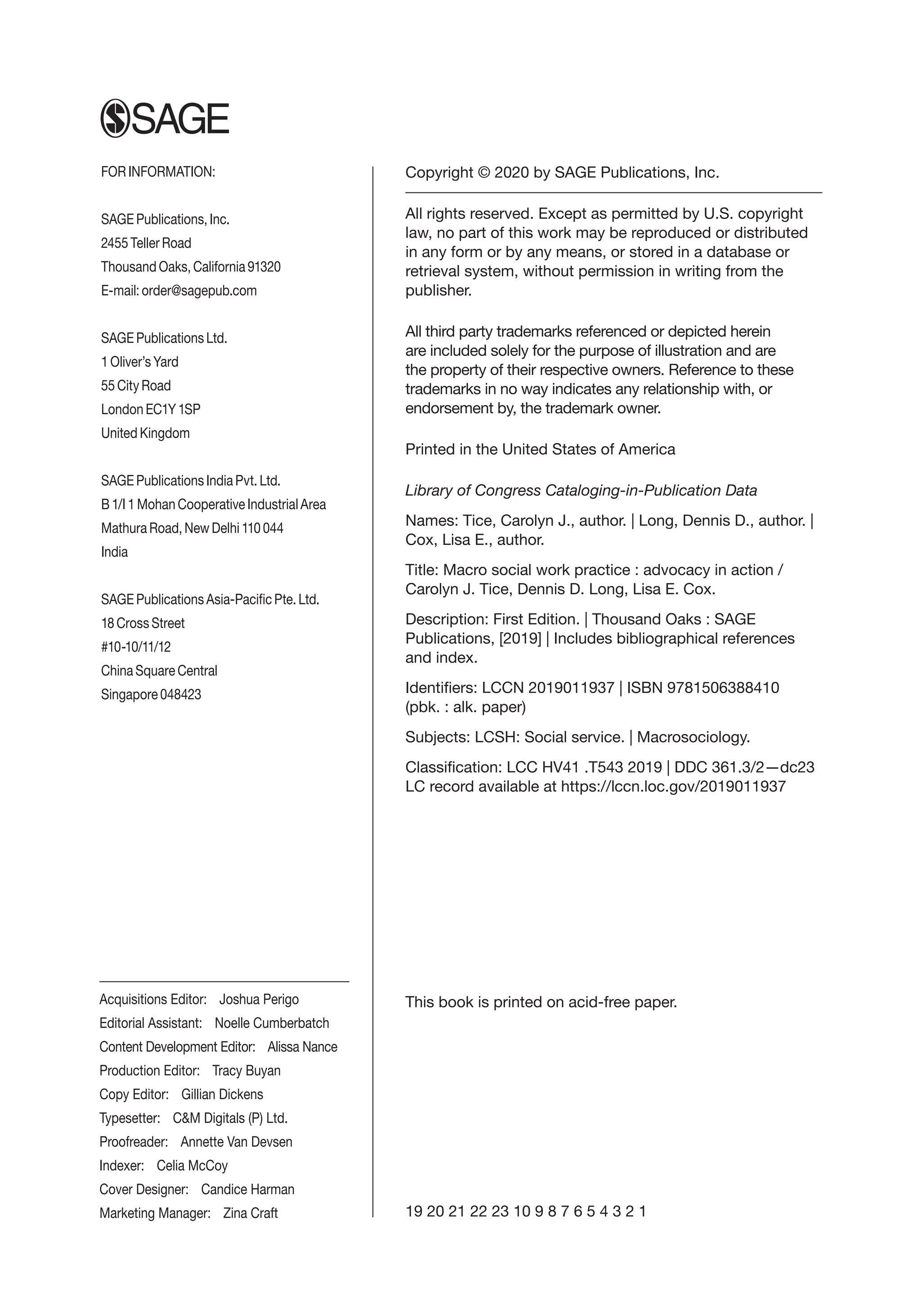 Copyright © 2020 by SAGE Publications, Inc.
All rights reserved. Except as permitted by U.S. copyright
law, no part of this work may be reproduced or distributed
in any form or by any means, or stored in a database or
retrieval system, without permission in writing from the
publisher.
All third party trademarks referenced or depicted herein
are included solely for the purpose of illustration and are
the property of their respective owners. Reference to these
trademarks in no way indicates any relationship with, or
endorsement by, the trademark owner.
Printed in the United States of America
Library of Congress Cataloging-in-Publication Data
Names: Tice, Carolyn J., author. | Long, Dennis D., author. |
Cox, Lisa E., author.
Title: Macro social work practice : advocacy in action /
Carolyn J. Tice, Dennis D. Long, Lisa E. Cox.
Description: First Edition. | Thousand Oaks : SAGE
Publications, [2019] | Includes bibliographical references
and index.
Identifiers: LCCN 2019011937 | ISBN 9781506388410
(pbk. : alk. paper)
Subjects: LCSH: Social service. | Macrosociology.
Classification: LCC HV41 .T543 2019 | DDC 361.3/2—dc23
LC record available at https://lccn.loc.gov/2019011937
This book is printed on acid-free paper.
19 20 21 22 23 10 9 8 7 6 5 4 3 2 1
FOR INFORMATION:
SAGE Publications, Inc.
2455 Teller Road
Thousand Oaks, California 91320
E-mail: order@sagepub.com
SAGE Publications Ltd.
1 Oliver’s Yard
55 City Road
London EC1Y 1SP
United Kingdom
SAGE Publications India Pvt. Ltd.
B 1/I 1 Mohan Cooperative Industrial Area
Mathura Road, New Delhi 110 044
India
SAGE Publications Asia-Pacific Pte. Ltd.
18 Cross Street
#10-10/11/12
China Square Central
Singapore 048423
Acquisitions Editor: Joshua Perigo
Editorial Assistant: 
Noelle Cumberbatch
Content Development Editor: Alissa Nance
Production Editor: Tracy Buyan
Copy Editor: Gillian Dickens
Typesetter: CM Digitals (P) Ltd.
Proofreader: Annette Van Devsen
Indexer: Celia McCoy
Cover Designer: Candice Harman
Marketing Manager: Zina Craft
 