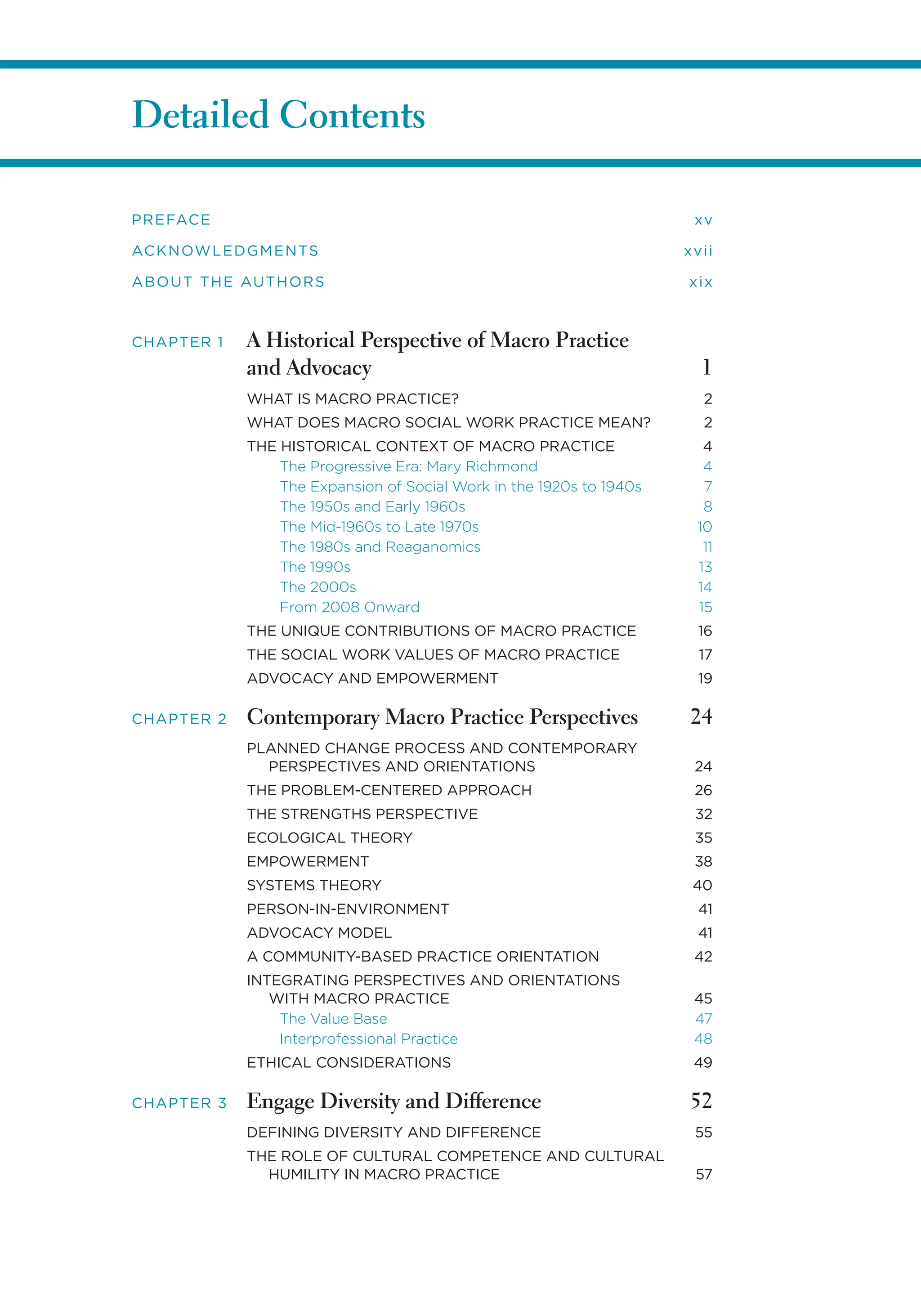 Detailed Contents
PREFACE xv
ACKNOWLEDGMENTS xvii
ABOUT THE AUTHORS xix
CHAPTER 1 A Historical Perspective of Macro Practice
and Advocacy 1
WHAT IS MACRO PRACTICE? 2
WHAT DOES MACRO SOCIAL WORK PRACTICE MEAN? 2
THE HISTORICAL CONTEXT OF MACRO PRACTICE 4
The Progressive Era: Mary Richmond 4
The Expansion of Social Work in the 1920s to 1940s 7
The 1950s and Early 1960s 8
The Mid-1960s to Late 1970s 10
The 1980s and Reaganomics 11
The 1990s 13
The 2000s 14
From 2008 Onward 15
THE UNIQUE CONTRIBUTIONS OF MACRO PRACTICE 16
THE SOCIAL WORK VALUES OF MACRO PRACTICE 17
ADVOCACY AND EMPOWERMENT 19
CHAPTER 2 Contemporary Macro Practice Perspectives 24
PLANNED CHANGE PROCESS AND CONTEMPORARY
PERSPECTIVES AND ORIENTATIONS 24
THE PROBLEM-CENTERED APPROACH 26
THE STRENGTHS PERSPECTIVE 32
ECOLOGICAL THEORY 35
EMPOWERMENT 38
SYSTEMS THEORY 40
PERSON-IN-ENVIRONMENT 41
ADVOCACY MODEL 41
A COMMUNITY-BASED PRACTICE ORIENTATION 42
INTEGRATING PERSPECTIVES AND ORIENTATIONS
WITH MACRO PRACTICE 45
The Value Base 47
Interprofessional Practice 48
ETHICAL CONSIDERATIONS 49
CHAPTER 3 Engage Diversity and Difference 52
DEFINING DIVERSITY AND DIFFERENCE 55
THE ROLE OF CULTURAL COMPETENCE AND CULTURAL
HUMILITY IN MACRO PRACTICE 57
 