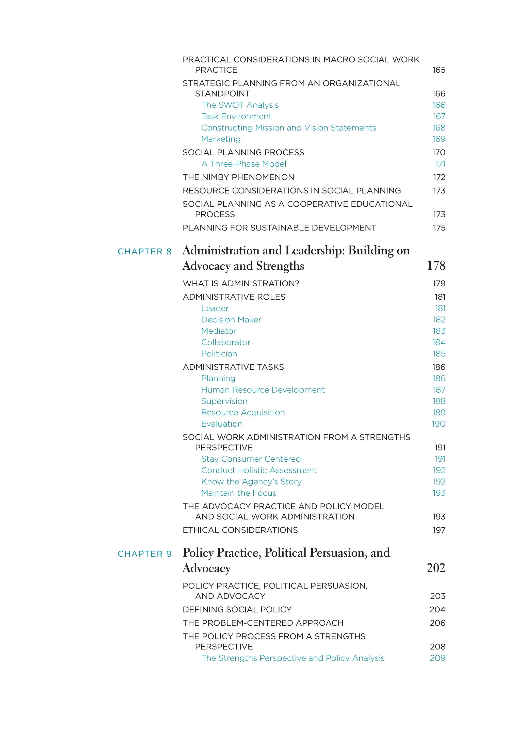 PRACTICAL CONSIDERATIONS IN MACRO SOCIAL WORK
PRACTICE 165
STRATEGIC PLANNING FROM AN ORGANIZATIONAL
STANDPOINT 166
The SWOT Analysis 166
Task Environment 167
Constructing Mission and Vision Statements 168
Marketing 169
SOCIAL PLANNING PROCESS 170
A Three-Phase Model 171
THE NIMBY PHENOMENON 172
RESOURCE CONSIDERATIONS IN SOCIAL PLANNING 173
SOCIAL PLANNING AS A COOPERATIVE EDUCATIONAL
PROCESS 173
PLANNING FOR SUSTAINABLE DEVELOPMENT 175
CHAPTER 8 Administration and Leadership: Building on
Advocacy and Strengths 178
WHAT IS ADMINISTRATION? 179
ADMINISTRATIVE ROLES 181
Leader 181
Decision Maker 182
Mediator 183
Collaborator 184
Politician 185
ADMINISTRATIVE TASKS 186
Planning 186
Human Resource Development 187
Supervision 188
Resource Acquisition 189
Evaluation 190
SOCIAL WORK ADMINISTRATION FROM A STRENGTHS
PERSPECTIVE 191
Stay Consumer Centered 191
Conduct Holistic Assessment 192
Know the Agency’s Story 192
Maintain the Focus 193
THE ADVOCACY PRACTICE AND POLICY MODEL
AND SOCIAL WORK ADMINISTRATION 193
ETHICAL CONSIDERATIONS 197
CHAPTER 9 Policy Practice, Political Persuasion, and
Advocacy 202
POLICY PRACTICE, POLITICAL PERSUASION,
AND ADVOCACY 203
DEFINING SOCIAL POLICY 204
THE PROBLEM-CENTERED APPROACH 206
THE POLICY PROCESS FROM A STRENGTHS
PERSPECTIVE 208
The Strengths Perspective and Policy Analysis 209
 