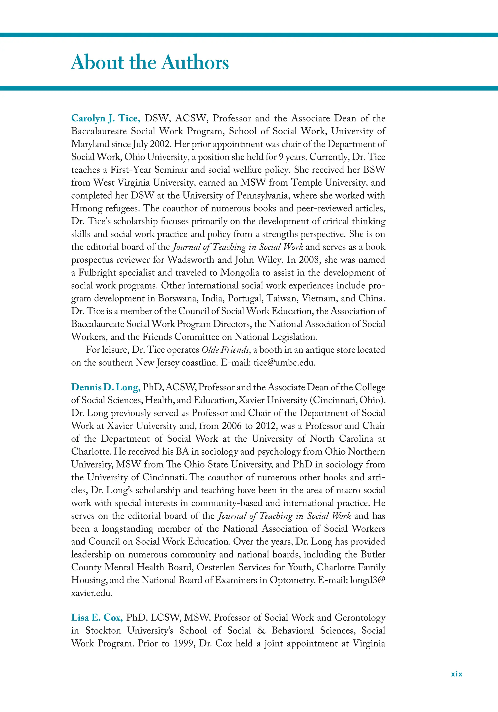 xix
About the Authors
Carolyn J. Tice, DSW, ACSW, Professor and the Associate Dean of the
Baccalaureate Social Work Program, School of Social Work, University of
Maryland since July 2002. Her prior appointment was chair of the Department of
Social Work, Ohio University, a position she held for 9 years. Currently, Dr. Tice
teaches a First-Year Seminar and social welfare policy. She received her BSW
from West Virginia University, earned an MSW from Temple University, and
completed her DSW at the University of Pennsylvania, where she worked with
Hmong refugees. The coauthor of numerous books and peer-reviewed articles,
Dr. Tice’s scholarship focuses primarily on the development of critical thinking
skills and social work practice and policy from a strengths perspective. She is on
the editorial board of the Journal of Teaching in Social Work and serves as a book
prospectus reviewer for Wadsworth and John Wiley. In 2008, she was named
a Fulbright specialist and traveled to Mongolia to assist in the development of
social work programs. Other international social work experiences include pro-
gram development in Botswana, India, Portugal, Taiwan, Vietnam, and China.
Dr. Tice is a member of the Council of Social Work Education, the Association of
Baccalaureate Social Work Program Directors, the National Association of Social
Workers, and the Friends Committee on National Legislation.
For leisure, Dr. Tice operates Olde Friends, a booth in an antique store located
on the southern New Jersey coastline. E-mail: tice@umbc.edu.
DennisD.Long, PhD,ACSW,Professor and the Associate Dean of the College
of Social Sciences,Health,and Education,Xavier University (Cincinnati,Ohio).
Dr. Long previously served as Professor and Chair of the Department of Social
Work at Xavier University and, from 2006 to 2012, was a Professor and Chair
of the Department of Social Work at the University of North Carolina at
Charlotte.He received his BA in sociology and psychology from Ohio Northern
University, MSW from The Ohio State University, and PhD in sociology from
the University of Cincinnati. The coauthor of numerous other books and arti-
cles, Dr. Long’s scholarship and teaching have been in the area of macro social
work with special interests in community-based and international practice. He
serves on the editorial board of the Journal of Teaching in Social Work and has
been a longstanding member of the National Association of Social Workers
and Council on Social Work Education. Over the years, Dr. Long has provided
leadership on numerous community and national boards, including the Butler
County Mental Health Board, Oesterlen Services for Youth, Charlotte Family
Housing, and the National Board of Examiners in Optometry. E-mail: longd3@
xavier.edu.
Lisa E. Cox, PhD, LCSW, MSW, Professor of Social Work and Gerontology
in Stockton University’s School of Social  Behavioral Sciences, Social
Work Program. Prior to 1999, Dr. Cox held a joint appointment at Virginia
 