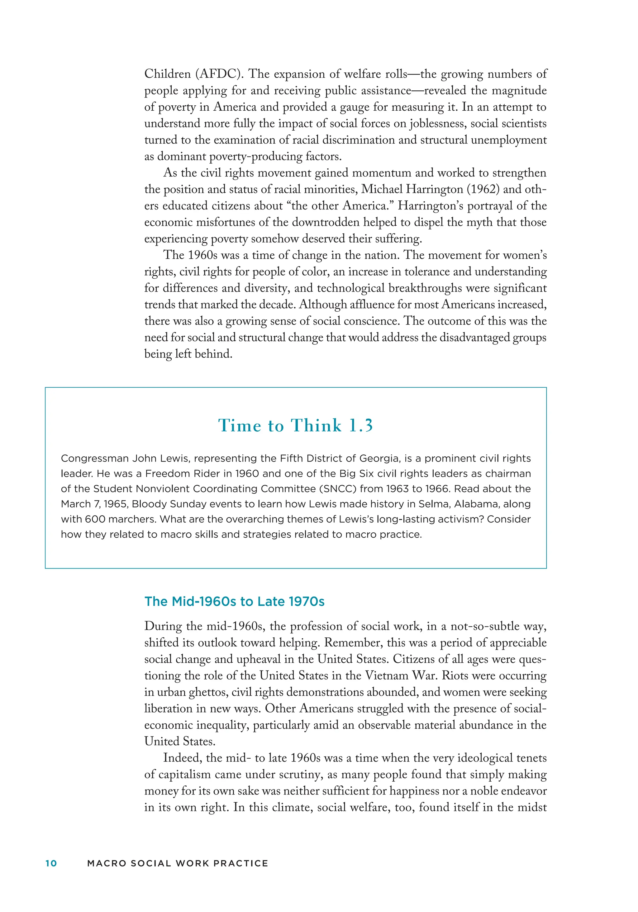 10 MACRO SOCIAL WORK PRACTICE
Children (AFDC). The expansion of welfare rolls—the growing numbers of
people applying for and receiving public assistance—revealed the magnitude
of poverty in America and provided a gauge for measuring it. In an attempt to
understand more fully the impact of social forces on joblessness, social scientists
turned to the examination of racial discrimination and structural unemployment
as dominant poverty-producing factors.
As the civil rights movement gained momentum and worked to strengthen
the position and status of racial minorities, Michael Harrington (1962) and oth-
ers educated citizens about “the other America.” Harrington’s portrayal of the
economic misfortunes of the downtrodden helped to dispel the myth that those
experiencing poverty somehow deserved their suffering.
The 1960s was a time of change in the nation. The movement for women’s
rights, civil rights for people of color, an increase in tolerance and understanding
for differences and diversity, and technological breakthroughs were significant
trends that marked the decade. Although affluence for most Americans increased,
there was also a growing sense of social conscience. The outcome of this was the
need for social and structural change that would address the disadvantaged groups
being left behind.
Time to Think 1.3
Congressman John Lewis, representing the Fifth District of Georgia, is a prominent civil rights
leader. He was a Freedom Rider in 1960 and one of the Big Six civil rights leaders as chairman
of the Student Nonviolent Coordinating Committee (SNCC) from 1963 to 1966. Read about the
March 7, 1965, Bloody Sunday events to learn how Lewis made history in Selma, Alabama, along
with 600 marchers. What are the overarching themes of Lewis’s long-lasting activism? Consider
how they related to macro skills and strategies related to macro practice.
The Mid-1960s to Late 1970s
During the mid-1960s, the profession of social work, in a not-so-subtle way,
shifted its outlook toward helping. Remember, this was a period of appreciable
social change and upheaval in the United States. Citizens of all ages were ques-
tioning the role of the United States in the Vietnam War. Riots were occurring
in urban ghettos, civil rights demonstrations abounded, and women were seeking
liberation in new ways. Other Americans struggled with the presence of social-
economic inequality, particularly amid an observable material abundance in the
United States.
Indeed, the mid- to late 1960s was a time when the very ideological tenets
of capitalism came under scrutiny, as many people found that simply making
money for its own sake was neither sufficient for happiness nor a noble endeavor
in its own right. In this climate, social welfare, too, found itself in the midst
 