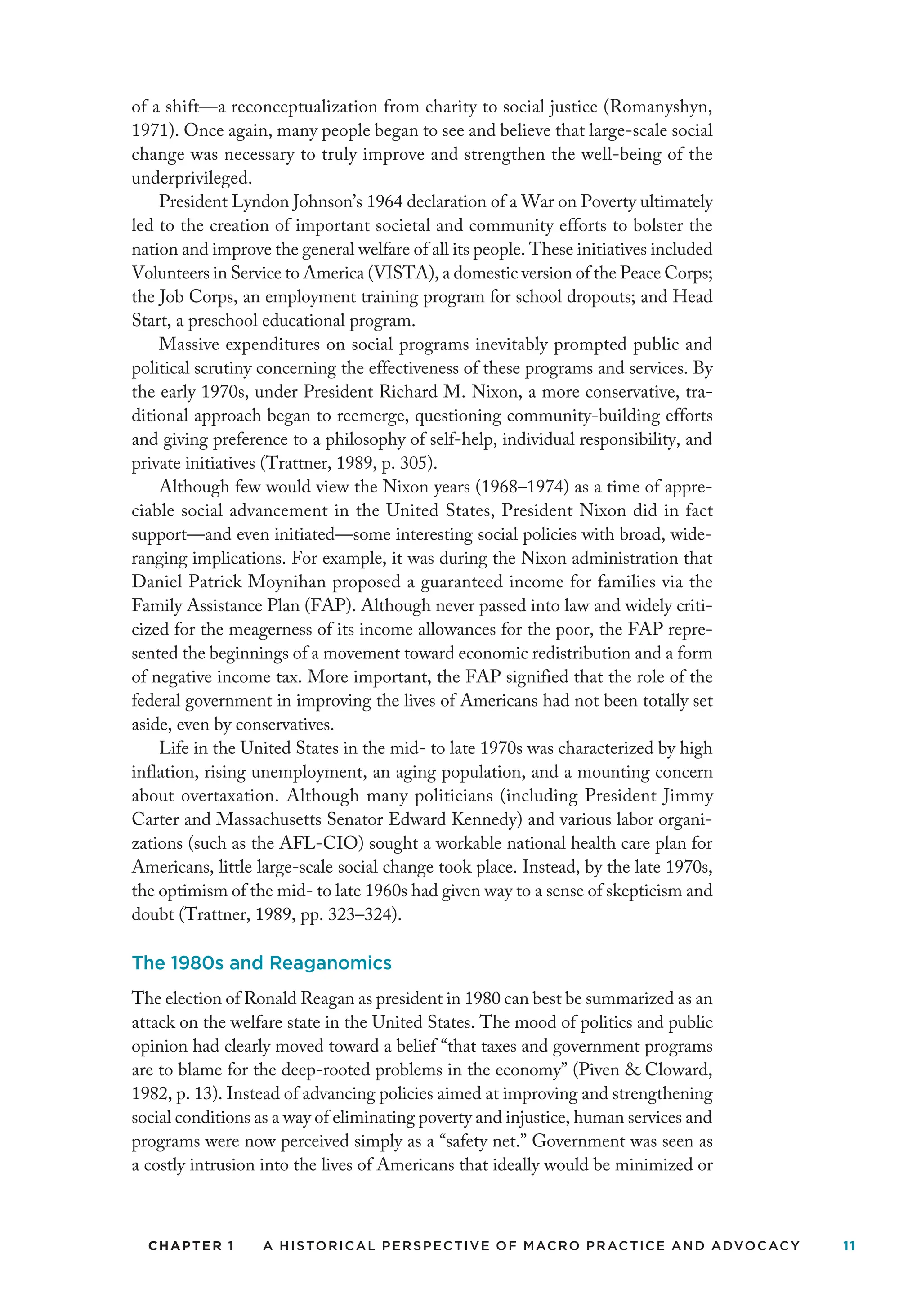 CHAPTER 1 A Historical Perspective of Macro Practice and Advocacy 11
of a shift—a reconceptualization from charity to social justice (Romanyshyn,
1971). Once again, many people began to see and believe that large-scale social
change was necessary to truly improve and strengthen the well-being of the
underprivileged.
President Lyndon Johnson’s 1964 declaration of a War on Poverty ultimately
led to the creation of important societal and community efforts to bolster the
nation and improve the general welfare of all its people. These initiatives included
Volunteers in Service to America (VISTA), a domestic version of the Peace Corps;
the Job Corps, an employment training program for school dropouts; and Head
Start, a preschool educational program.
Massive expenditures on social programs inevitably prompted public and
political scrutiny concerning the effectiveness of these programs and services. By
the early 1970s, under President Richard M. Nixon, a more conservative, tra-
ditional approach began to reemerge, questioning community-building efforts
and giving preference to a philosophy of self-help, individual responsibility, and
private initiatives (Trattner, 1989, p. 305).
Although few would view the Nixon years (1968–1974) as a time of appre-
ciable social advancement in the United States, President Nixon did in fact
support—and even initiated—some interesting social policies with broad, wide-
ranging implications. For example, it was during the Nixon administration that
Daniel Patrick Moynihan proposed a guaranteed income for families via the
Family Assistance Plan (FAP). Although never passed into law and widely criti-
cized for the meagerness of its income allowances for the poor, the FAP repre-
sented the beginnings of a movement toward economic redistribution and a form
of negative income tax. More important, the FAP signified that the role of the
federal government in improving the lives of Americans had not been totally set
aside, even by conservatives.
Life in the United States in the mid- to late 1970s was characterized by high
inflation, rising unemployment, an aging population, and a mounting concern
about overtaxation. Although many politicians (including President Jimmy
Carter and Massachusetts Senator Edward Kennedy) and various labor organi-
zations (such as the AFL-CIO) sought a workable national health care plan for
Americans, little large-scale social change took place. Instead, by the late 1970s,
the optimism of the mid- to late 1960s had given way to a sense of skepticism and
doubt (Trattner, 1989, pp. 323–324).
The 1980s and Reaganomics
The election of Ronald Reagan as president in 1980 can best be summarized as an
attack on the welfare state in the United States. The mood of politics and public
opinion had clearly moved toward a belief “that taxes and government programs
are to blame for the deep-rooted problems in the economy” (Piven  Cloward,
1982, p. 13). Instead of advancing policies aimed at improving and strengthening
social conditions as a way of eliminating poverty and injustice, human services and
programs were now perceived simply as a “safety net.” Government was seen as
a costly intrusion into the lives of Americans that ideally would be minimized or
 