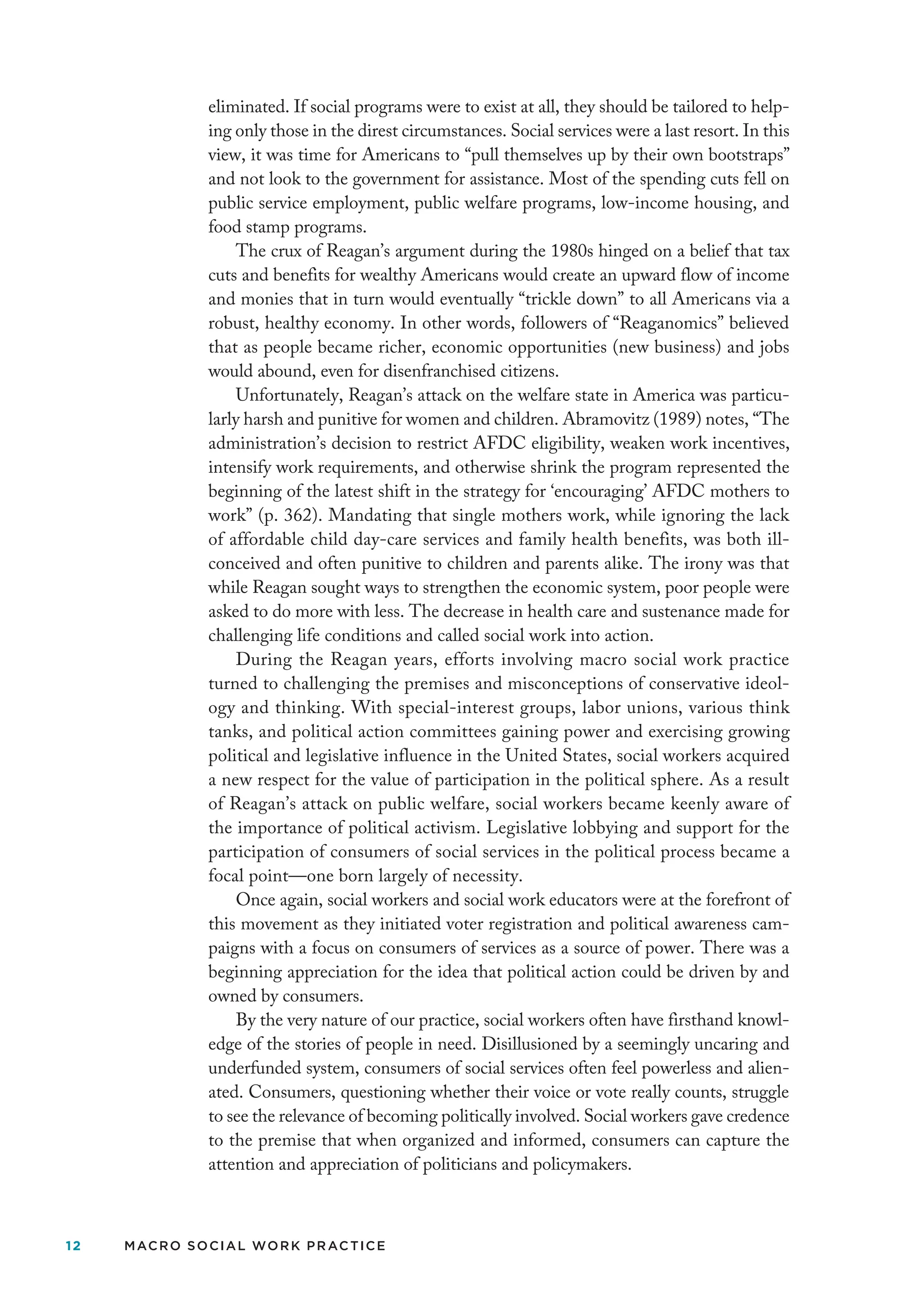 12 MACRO SOCIAL WORK PRACTICE
eliminated. If social programs were to exist at all, they should be tailored to help-
ing only those in the direst circumstances. Social services were a last resort. In this
view, it was time for Americans to “pull themselves up by their own bootstraps”
and not look to the government for assistance. Most of the spending cuts fell on
public service employment, public welfare programs, low-income housing, and
food stamp programs.
The crux of Reagan’s argument during the 1980s hinged on a belief that tax
cuts and benefits for wealthy Americans would create an upward flow of income
and monies that in turn would eventually “trickle down” to all Americans via a
robust, healthy economy. In other words, followers of “Reaganomics” believed
that as people became richer, economic opportunities (new business) and jobs
would abound, even for disenfranchised citizens.
Unfortunately, Reagan’s attack on the welfare state in America was particu-
larly harsh and punitive for women and children. Abramovitz (1989) notes, “The
administration’s decision to restrict AFDC eligibility, weaken work incentives,
intensify work requirements, and otherwise shrink the program represented the
beginning of the latest shift in the strategy for ‘encouraging’ AFDC mothers to
work” (p. 362). Mandating that single mothers work, while ignoring the lack
of affordable child day-care services and family health benefits, was both ill-
conceived and often punitive to children and parents alike. The irony was that
while Reagan sought ways to strengthen the economic system, poor people were
asked to do more with less. The decrease in health care and sustenance made for
challenging life conditions and called social work into action.
During the Reagan years, efforts involving macro social work practice
turned to challenging the premises and misconceptions of conservative ideol-
ogy and thinking. With special-interest groups, labor unions, various think
tanks, and political action committees gaining power and exercising growing
political and legislative influence in the United States, social workers acquired
a new respect for the value of participation in the political sphere. As a result
of Reagan’s attack on public welfare, social workers became keenly aware of
the importance of political activism. Legislative lobbying and support for the
participation of consumers of social services in the political process became a
focal point—one born largely of necessity.
Once again, social workers and social work educators were at the forefront of
this movement as they initiated voter registration and political awareness cam-
paigns with a focus on consumers of services as a source of power. There was a
beginning appreciation for the idea that political action could be driven by and
owned by consumers.
By the very nature of our practice, social workers often have firsthand knowl-
edge of the stories of people in need. Disillusioned by a seemingly uncaring and
underfunded system, consumers of social services often feel powerless and alien-
ated. Consumers, questioning whether their voice or vote really counts, struggle
to see the relevance of becoming politically involved. Social workers gave credence
to the premise that when organized and informed, consumers can capture the
attention and appreciation of politicians and policymakers.
 