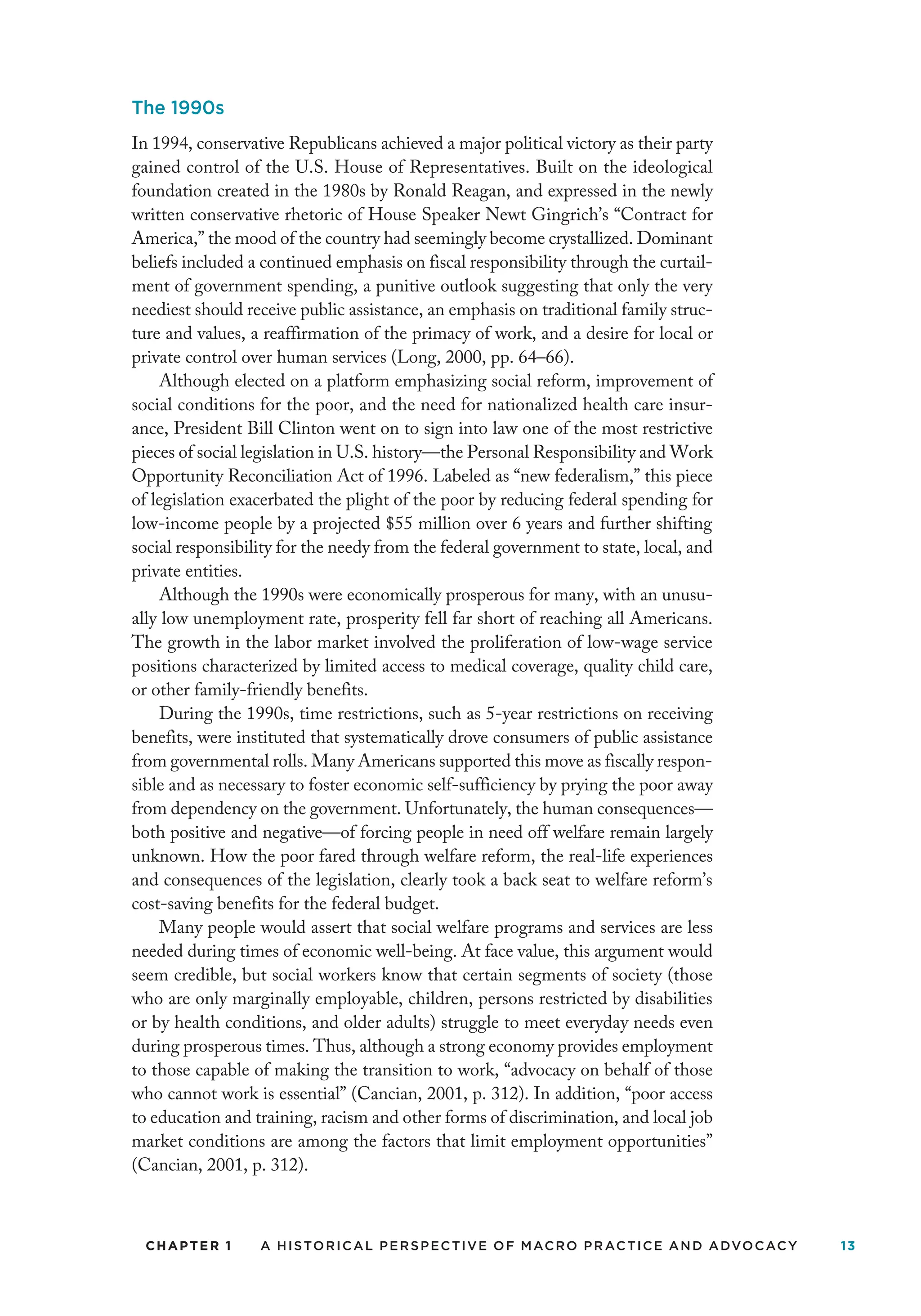 CHAPTER 1 A Historical Perspective of Macro Practice and Advocacy 13
The 1990s
In 1994, conservative Republicans achieved a major political victory as their party
gained control of the U.S. House of Representatives. Built on the ideological
foundation created in the 1980s by Ronald Reagan, and expressed in the newly
written conservative rhetoric of House Speaker Newt Gingrich’s “Contract for
America,” the mood of the country had seemingly become crystallized. Dominant
beliefs included a continued emphasis on fiscal responsibility through the curtail-
ment of government spending, a punitive outlook suggesting that only the very
neediest should receive public assistance, an emphasis on traditional family struc-
ture and values, a reaffirmation of the primacy of work, and a desire for local or
private control over human services (Long, 2000, pp. 64–66).
Although elected on a platform emphasizing social reform, improvement of
social conditions for the poor, and the need for nationalized health care insur-
ance, President Bill Clinton went on to sign into law one of the most restrictive
pieces of social legislation in U.S. history—the Personal Responsibility and Work
Opportunity Reconciliation Act of 1996. Labeled as “new federalism,” this piece
of legislation exacerbated the plight of the poor by reducing federal spending for
low-income people by a projected $55 million over 6 years and further shifting
social responsibility for the needy from the federal government to state, local, and
private entities.
Although the 1990s were economically prosperous for many, with an unusu-
ally low unemployment rate, prosperity fell far short of reaching all Americans.
The growth in the labor market involved the proliferation of low-wage service
positions characterized by limited access to medical coverage, quality child care,
or other family-friendly benefits.
During the 1990s, time restrictions, such as 5-year restrictions on receiving
benefits, were instituted that systematically drove consumers of public assistance
from governmental rolls. Many Americans supported this move as fiscally respon-
sible and as necessary to foster economic self-sufficiency by prying the poor away
from dependency on the government. Unfortunately, the human consequences—
both positive and negative—of forcing people in need off welfare remain largely
unknown. How the poor fared through welfare reform, the real-life experiences
and consequences of the legislation, clearly took a back seat to welfare reform’s
cost-saving benefits for the federal budget.
Many people would assert that social welfare programs and services are less
needed during times of economic well-being. At face value, this argument would
seem credible, but social workers know that certain segments of society (those
who are only marginally employable, children, persons restricted by disabilities
or by health conditions, and older adults) struggle to meet everyday needs even
during prosperous times. Thus, although a strong economy provides employment
to those capable of making the transition to work, “advocacy on behalf of those
who cannot work is essential” (Cancian, 2001, p. 312). In addition, “poor access
to education and training, racism and other forms of discrimination, and local job
market conditions are among the factors that limit employment opportunities”
(Cancian, 2001, p. 312).
 