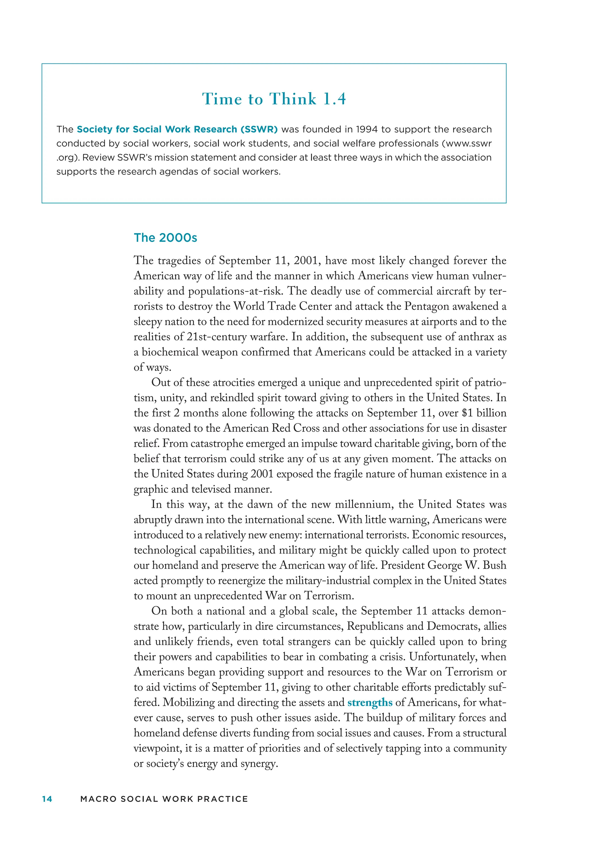 14 MACRO SOCIAL WORK PRACTICE
The 2000s
The tragedies of September 11, 2001, have most likely changed forever the
American way of life and the manner in which Americans view human vulner-
ability and populations-at-risk. The deadly use of commercial aircraft by ter-
rorists to destroy the World Trade Center and attack the Pentagon awakened a
sleepy nation to the need for modernized security measures at airports and to the
realities of 21st-century warfare. In addition, the subsequent use of anthrax as
a biochemical weapon confirmed that Americans could be attacked in a variety
of ways.
Out of these atrocities emerged a unique and unprecedented spirit of patrio-
tism, unity, and rekindled spirit toward giving to others in the United States. In
the first 2 months alone following the attacks on September 11, over $1 billion
was donated to the American Red Cross and other associations for use in disaster
relief. From catastrophe emerged an impulse toward charitable giving, born of the
belief that terrorism could strike any of us at any given moment. The attacks on
the United States during 2001 exposed the fragile nature of human existence in a
graphic and televised manner.
In this way, at the dawn of the new millennium, the United States was
abruptly drawn into the international scene. With little warning, Americans were
introduced to a relatively new enemy: international terrorists. Economic resources,
technological capabilities, and military might be quickly called upon to protect
our homeland and preserve the American way of life. President George W. Bush
acted promptly to reenergize the military-industrial complex in the United States
to mount an unprecedented War on Terrorism.
On both a national and a global scale, the September 11 attacks demon-
strate how, particularly in dire circumstances, Republicans and Democrats, allies
and unlikely friends, even total strangers can be quickly called upon to bring
their powers and capabilities to bear in combating a crisis. Unfortunately, when
Americans began providing support and resources to the War on Terrorism or
to aid victims of September 11, giving to other charitable efforts predictably suf-
fered. Mobilizing and directing the assets and strengths of Americans, for what-
ever cause, serves to push other issues aside. The buildup of military forces and
homeland defense diverts funding from social issues and causes. From a structural
viewpoint, it is a matter of priorities and of selectively tapping into a community
or society’s energy and synergy.
Time to Think 1.4
The Society for Social Work Research (SSWR) was founded in 1994 to support the research
conducted by social workers, social work students, and social welfare professionals (www.sswr
.org). Review SSWR’s mission statement and consider at least three ways in which the association
supports the research agendas of social workers.
 