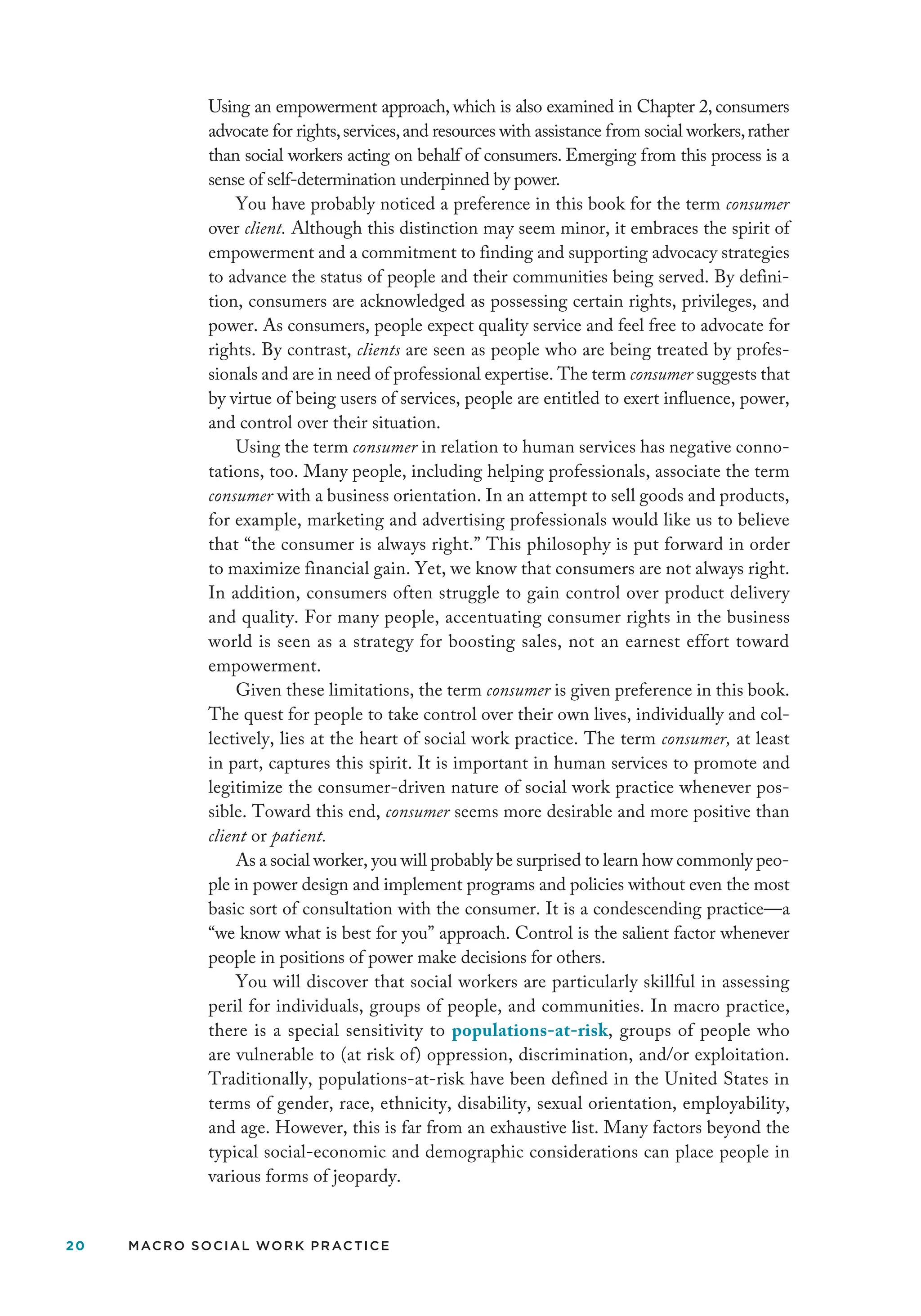 20 MACRO SOCIAL WORK PRACTICE
Using an empowerment approach, which is also examined in Chapter 2, consumers
advocate for rights,services,and resources with assistance from social workers,rather
than social workers acting on behalf of consumers. Emerging from this process is a
sense of self-determination underpinned by power.
You have probably noticed a preference in this book for the term consumer
over client. Although this distinction may seem minor, it embraces the spirit of
empowerment and a commitment to finding and supporting advocacy strategies
to advance the status of people and their communities being served. By defini-
tion, consumers are acknowledged as possessing certain rights, privileges, and
power. As consumers, people expect quality service and feel free to advocate for
rights. By contrast, clients are seen as people who are being treated by profes-
sionals and are in need of professional expertise. The term consumer suggests that
by virtue of being users of services, people are entitled to exert influence, power,
and control over their situation.
Using the term consumer in relation to human services has negative conno-
tations, too. Many people, including helping professionals, associate the term
consumer with a business orientation. In an attempt to sell goods and products,
for example, marketing and advertising professionals would like us to believe
that “the consumer is always right.” This philosophy is put forward in order
to maximize financial gain. Yet, we know that consumers are not always right.
In addition, consumers often struggle to gain control over product delivery
and quality. For many people, accentuating consumer rights in the business
world is seen as a strategy for boosting sales, not an earnest effort toward
empowerment.
Given these limitations, the term consumer is given preference in this book.
The quest for people to take control over their own lives, individually and col-
lectively, lies at the heart of social work practice. The term consumer, at least
in part, captures this spirit. It is important in human services to promote and
legitimize the consumer-driven nature of social work practice whenever pos-
sible. Toward this end, consumer seems more desirable and more positive than
client or patient.
As a social worker, you will probably be surprised to learn how commonly peo-
ple in power design and implement programs and policies without even the most
basic sort of consultation with the consumer. It is a condescending practice—a
“we know what is best for you” approach. Control is the salient factor whenever
people in positions of power make decisions for others.
You will discover that social workers are particularly skillful in assessing
peril for individuals, groups of people, and communities. In macro practice,
there is a special sensitivity to populations-at-risk, groups of people who
are vulnerable to (at risk of) oppression, discrimination, and/or exploitation.
Traditionally, populations-at-risk have been defined in the United States in
terms of gender, race, ethnicity, disability, sexual orientation, employability,
and age. However, this is far from an exhaustive list. Many factors beyond the
typical social-economic and demographic considerations can place people in
various forms of jeopardy.
 