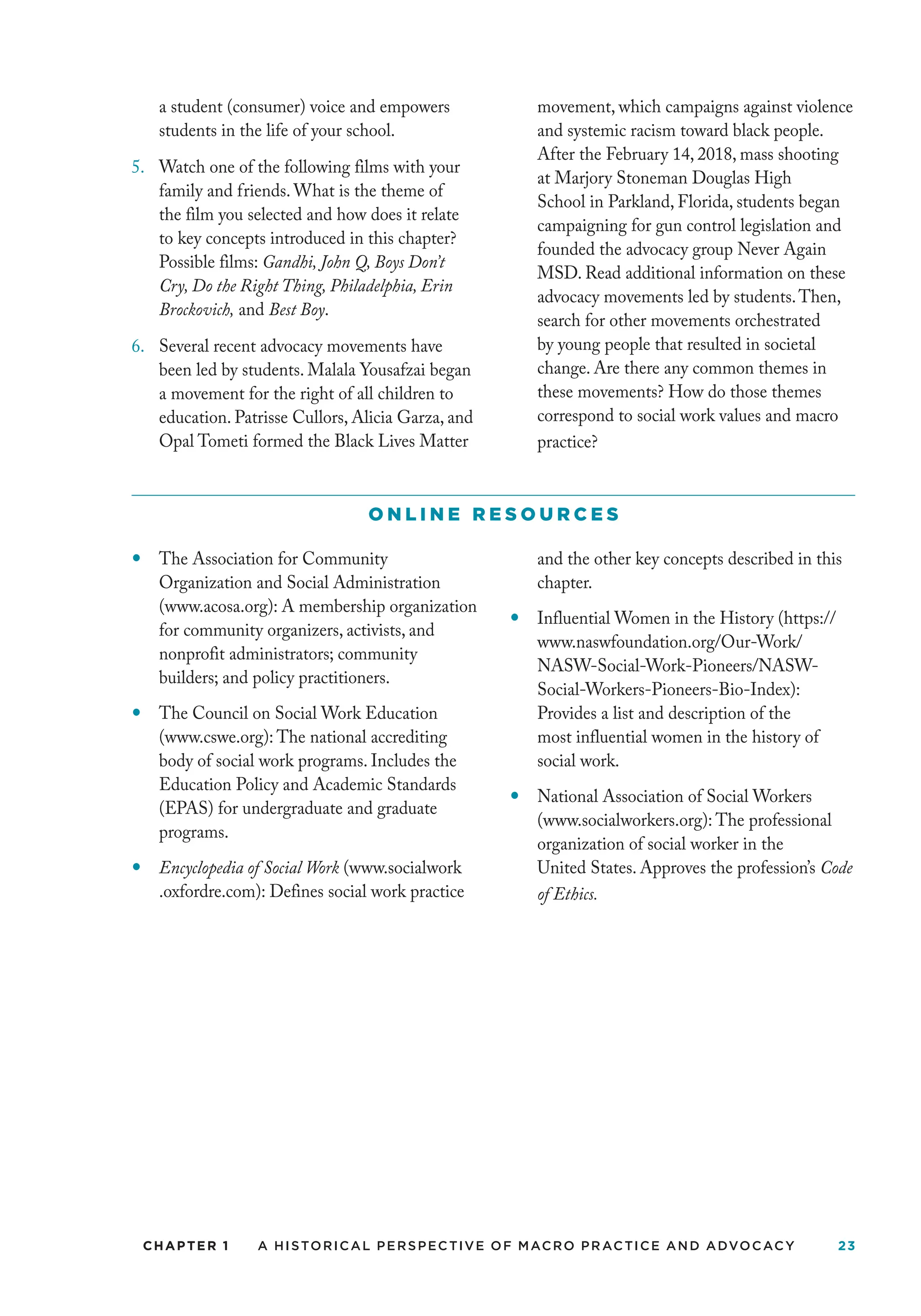 CHAPTER 1 A Historical Perspective of Macro Practice and Advocacy 23
a student (consumer) voice and empowers
students in the life of your school.
5. Watch one of the following films with your
family and friends. What is the theme of
the film you selected and how does it relate
to key concepts introduced in this chapter?
Possible films: Gandhi, John Q, Boys Don’t
Cry, Do the Right Thing, Philadelphia, Erin
Brockovich, and Best Boy.
6. Several recent advocacy movements have
been led by students. Malala Yousafzai began
a movement for the right of all children to
education. Patrisse Cullors, Alicia Garza, and
Opal Tometi formed the Black Lives Matter
movement, which campaigns against violence
and systemic racism toward black people.
After the February 14, 2018, mass shooting
at Marjory Stoneman Douglas High
School in Parkland, Florida, students began
campaigning for gun control legislation and
founded the advocacy group Never Again
MSD. Read additional information on these
advocacy movements led by students.Then,
search for other movements orchestrated
by young people that resulted in societal
change. Are there any common themes in
these movements? How do those themes
correspond to social work values and macro
practice?
O N L I N E R E S O U R C E S
—
— The Association for Community
Organization and Social Administration
(www.acosa.org): A membership organization
for community organizers, activists, and
nonprofit administrators; community
builders; and policy practitioners.
— The Council on Social Work Education
(www.cswe.org): The national accrediting
body of social work programs. Includes the
Education Policy and Academic Standards
(EPAS) for undergraduate and graduate
programs.
— Encyclopedia of Social Work (www.socialwork
.oxfordre.com): Defines social work practice
and the other key concepts described in this
chapter.
— Influential Women in the History (https://
www.naswfoundation.org/Our-Work/
NASW-Social-Work-Pioneers/NASW-
Social-Workers-Pioneers-Bio-Index):
Provides a list and description of the
most influential women in the history of
social work.
— National Association of Social Workers
(www.socialworkers.org): The professional
organization of social worker in the
United States. Approves the profession’s Code
of Ethics.
 