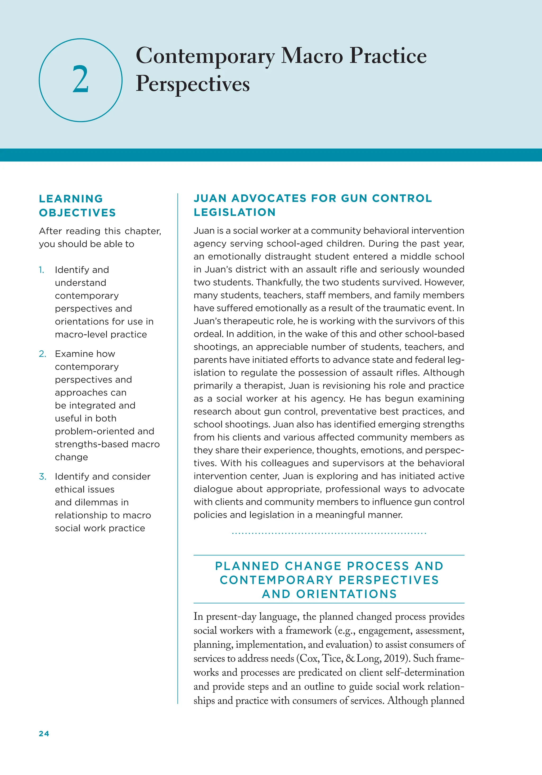 24
2
Contemporary Macro Practice
Perspectives
JUAN ADVOCATES FOR GUN CONTROL
LEGISLATION
Juan is a social worker at a community behavioral intervention
agency serving school-aged children. During the past year,
an emotionally distraught student entered a middle school
in Juan’s district with an assault rifle and seriously wounded
two students. Thankfully, the two students survived. However,
many students, teachers, staff members, and family members
have suffered emotionally as a result of the traumatic event. In
Juan’s therapeutic role, he is working with the survivors of this
ordeal. In addition, in the wake of this and other school-based
shootings, an appreciable number of students, teachers, and
parents have initiated efforts to advance state and federal leg-
islation to regulate the possession of assault rifles. Although
primarily a therapist, Juan is revisioning his role and practice
as a social worker at his agency. He has begun examining
research about gun control, preventative best practices, and
school shootings. Juan also has identified emerging strengths
from his clients and various affected community members as
they share their experience, thoughts, emotions, and perspec-
tives. With his colleagues and supervisors at the behavioral
intervention center, Juan is exploring and has initiated active
dialogue about appropriate, professional ways to advocate
with clients and community members to influence gun control
policies and legislation in a meaningful manner.
PLANNED CHANGE PROCESS AND
CONTEMPORARY PERSPECTIVES
AND ORIENTATIONS
In present-day language, the planned changed process provides
social workers with a framework (e.g., engagement, assessment,
planning, implementation, and evaluation) to assist consumers of
services to address needs (Cox, Tice,  Long, 2019). Such frame-
works and processes are predicated on client self-determination
and provide steps and an outline to guide social work relation-
ships and practice with consumers of services. Although planned
LEARNING
OBJECTIVES
After reading this chapter,
you should be able to
1. Identify and
understand
contemporary
perspectives and
orientations for use in
macro-level practice
2. Examine how
contemporary
perspectives and
approaches can
be integrated and
useful in both
problem-oriented and
strengths-based macro
change
3. Identify and consider
ethical issues
and dilemmas in
relationship to macro
social work practice
 