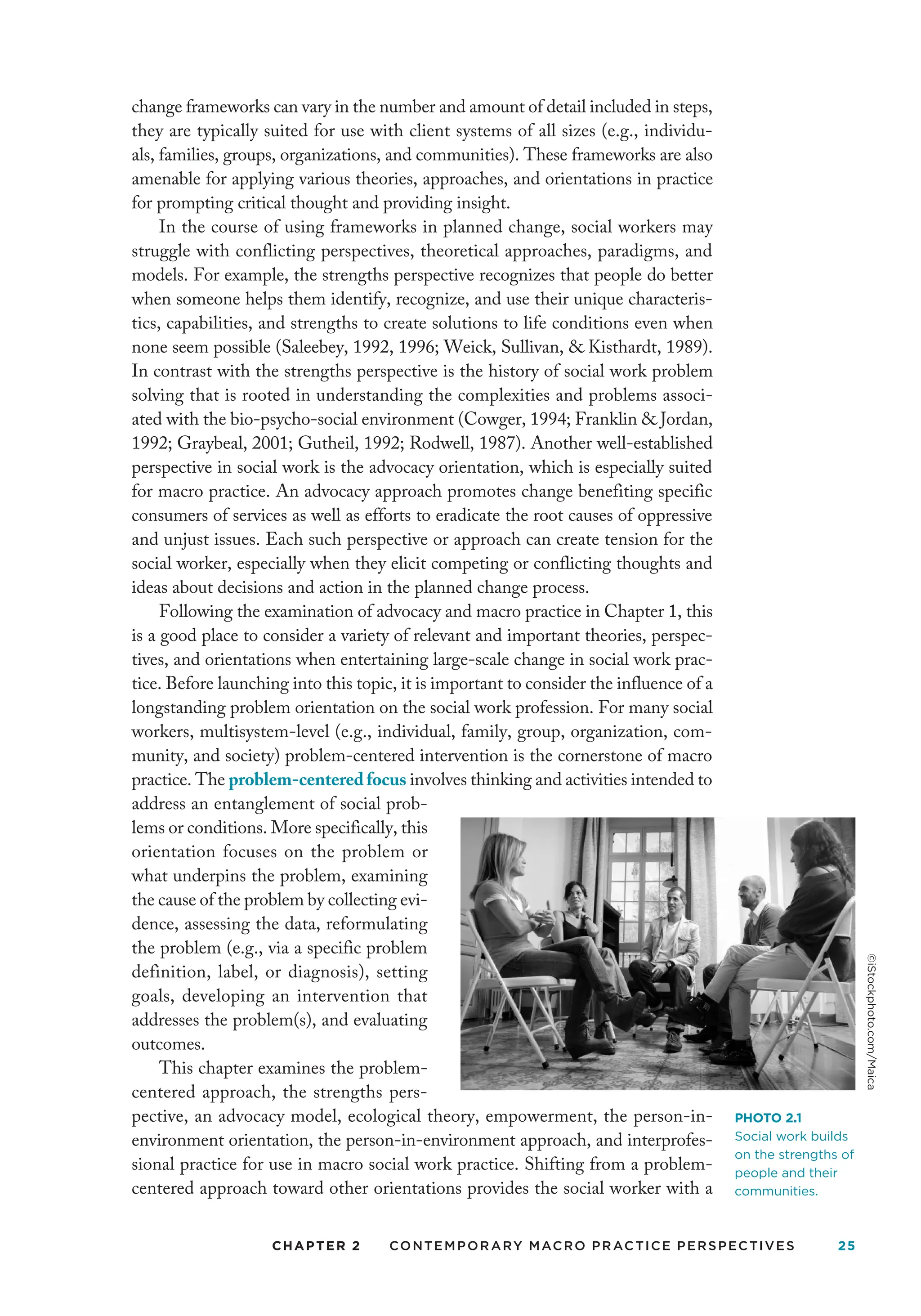 CHAPTER 2 Contemporary Macro Practice Perspectives 25
change frameworks can vary in the number and amount of detail included in steps,
they are typically suited for use with client systems of all sizes (e.g., individu-
als, families, groups, organizations, and communities). These frameworks are also
amenable for applying various theories, approaches, and orientations in practice
for prompting critical thought and providing insight.
In the course of using frameworks in planned change, social workers may
struggle with conflicting perspectives, theoretical approaches, paradigms, and
models. For example, the strengths perspective recognizes that people do better
when someone helps them identify, recognize, and use their unique characteris-
tics, capabilities, and strengths to create solutions to life conditions even when
none seem possible (Saleebey, 1992, 1996; Weick, Sullivan,  Kisthardt, 1989).
In contrast with the strengths perspective is the history of social work problem
solving that is rooted in understanding the complexities and problems associ-
ated with the bio-psycho-social environment (Cowger, 1994; Franklin  Jordan,
1992; Graybeal, 2001; Gutheil, 1992; Rodwell, 1987). Another well-established
perspective in social work is the advocacy orientation, which is especially suited
for macro practice. An advocacy approach promotes change benefiting specific
consumers of services as well as efforts to eradicate the root causes of oppressive
and unjust issues. Each such perspective or approach can create tension for the
social worker, especially when they elicit competing or conflicting thoughts and
ideas about decisions and action in the planned change process.
Following the examination of advocacy and macro practice in Chapter 1, this
is a good place to consider a variety of relevant and important theories, perspec-
tives, and orientations when entertaining large-scale change in social work prac-
tice. Before launching into this topic, it is important to consider the influence of a
longstanding problem orientation on the social work profession. For many social
workers, multisystem-level (e.g., individual, family, group, organization, com-
munity, and society) problem-centered intervention is the cornerstone of macro
practice. The problem-centeredfocus involves thinking and activities intended to
address an entanglement of social prob-
lems or conditions. More specifically, this
orientation focuses on the problem or
what underpins the problem, examining
the cause of the problem by collecting evi-
dence, assessing the data, reformulating
the problem (e.g., via a specific problem
definition, label, or diagnosis), setting
goals, developing an intervention that
addresses the problem(s), and evaluating
outcomes.
This chapter examines the problem-
centered approach, the strengths pers­
pective, an advocacy model, ecological theory, empowerment, the person-in-
environment orientation, the person-in-environment approach, and interprofes-
sional practice for use in macro social work practice. Shifting from a problem-
centered approach toward other orientations provides the social worker with a
PHOTO 2.1
Social work builds
on the strengths of
people and their
communities.
©iStockphoto.com/Maica
 