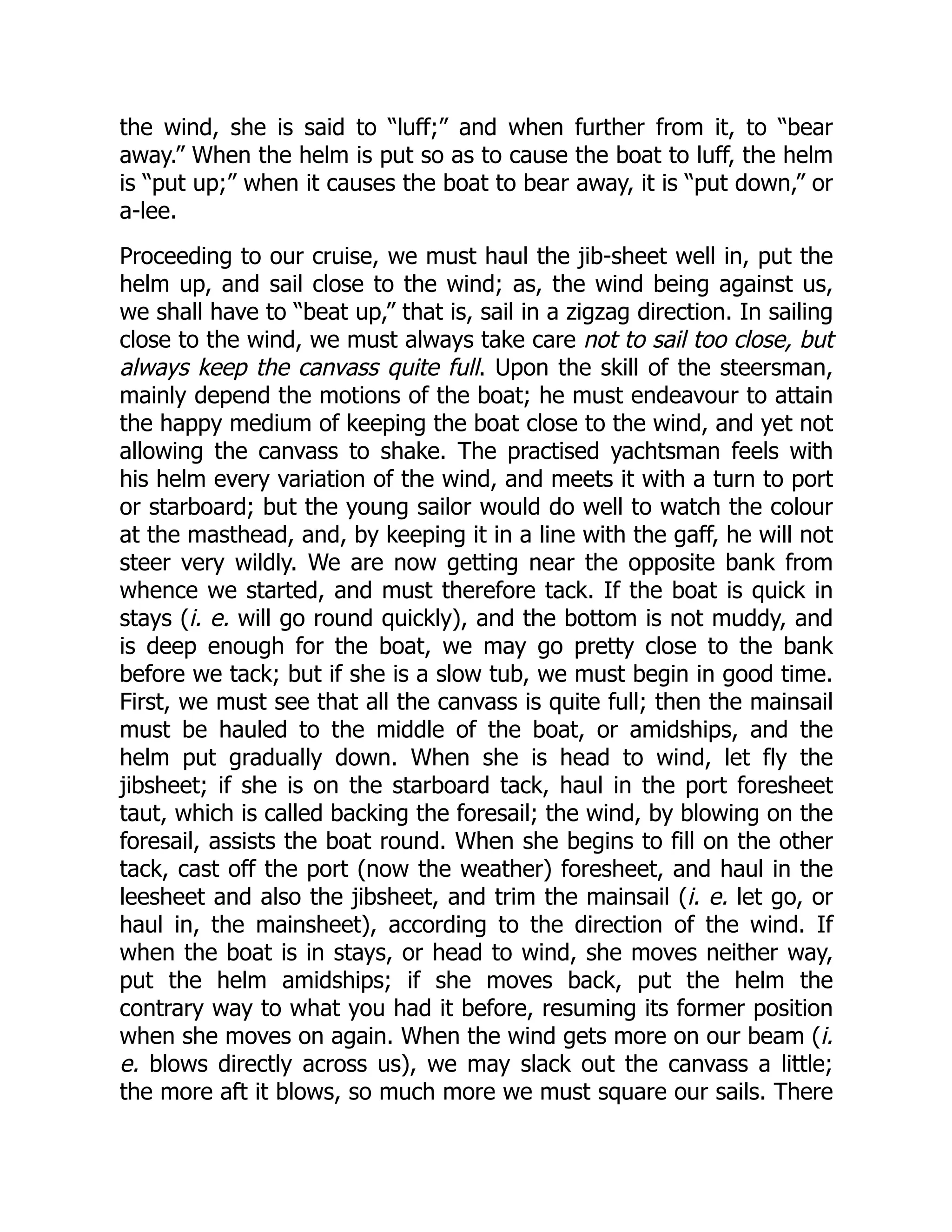 the wind, she is said to “luff;” and when further from it, to “bear
away.” When the helm is put so as to cause the boat to luff, the helm
is “put up;” when it causes the boat to bear away, it is “put down,” or
a-lee.
Proceeding to our cruise, we must haul the jib-sheet well in, put the
helm up, and sail close to the wind; as, the wind being against us,
we shall have to “beat up,” that is, sail in a zigzag direction. In sailing
close to the wind, we must always take care not to sail too close, but
always keep the canvass quite full. Upon the skill of the steersman,
mainly depend the motions of the boat; he must endeavour to attain
the happy medium of keeping the boat close to the wind, and yet not
allowing the canvass to shake. The practised yachtsman feels with
his helm every variation of the wind, and meets it with a turn to port
or starboard; but the young sailor would do well to watch the colour
at the masthead, and, by keeping it in a line with the gaff, he will not
steer very wildly. We are now getting near the opposite bank from
whence we started, and must therefore tack. If the boat is quick in
stays (i. e. will go round quickly), and the bottom is not muddy, and
is deep enough for the boat, we may go pretty close to the bank
before we tack; but if she is a slow tub, we must begin in good time.
First, we must see that all the canvass is quite full; then the mainsail
must be hauled to the middle of the boat, or amidships, and the
helm put gradually down. When she is head to wind, let fly the
jibsheet; if she is on the starboard tack, haul in the port foresheet
taut, which is called backing the foresail; the wind, by blowing on the
foresail, assists the boat round. When she begins to fill on the other
tack, cast off the port (now the weather) foresheet, and haul in the
leesheet and also the jibsheet, and trim the mainsail (i. e. let go, or
haul in, the mainsheet), according to the direction of the wind. If
when the boat is in stays, or head to wind, she moves neither way,
put the helm amidships; if she moves back, put the helm the
contrary way to what you had it before, resuming its former position
when she moves on again. When the wind gets more on our beam (i.
e. blows directly across us), we may slack out the canvass a little;
the more aft it blows, so much more we must square our sails. There
 