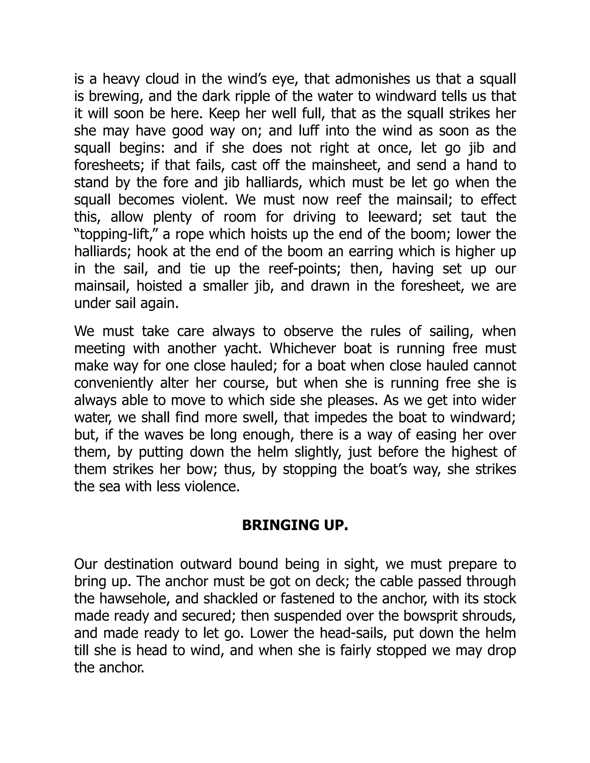 is a heavy cloud in the wind’s eye, that admonishes us that a squall
is brewing, and the dark ripple of the water to windward tells us that
it will soon be here. Keep her well full, that as the squall strikes her
she may have good way on; and luff into the wind as soon as the
squall begins: and if she does not right at once, let go jib and
foresheets; if that fails, cast off the mainsheet, and send a hand to
stand by the fore and jib halliards, which must be let go when the
squall becomes violent. We must now reef the mainsail; to effect
this, allow plenty of room for driving to leeward; set taut the
“topping-lift,” a rope which hoists up the end of the boom; lower the
halliards; hook at the end of the boom an earring which is higher up
in the sail, and tie up the reef-points; then, having set up our
mainsail, hoisted a smaller jib, and drawn in the foresheet, we are
under sail again.
We must take care always to observe the rules of sailing, when
meeting with another yacht. Whichever boat is running free must
make way for one close hauled; for a boat when close hauled cannot
conveniently alter her course, but when she is running free she is
always able to move to which side she pleases. As we get into wider
water, we shall find more swell, that impedes the boat to windward;
but, if the waves be long enough, there is a way of easing her over
them, by putting down the helm slightly, just before the highest of
them strikes her bow; thus, by stopping the boat’s way, she strikes
the sea with less violence.
BRINGING UP.
Our destination outward bound being in sight, we must prepare to
bring up. The anchor must be got on deck; the cable passed through
the hawsehole, and shackled or fastened to the anchor, with its stock
made ready and secured; then suspended over the bowsprit shrouds,
and made ready to let go. Lower the head-sails, put down the helm
till she is head to wind, and when she is fairly stopped we may drop
the anchor.
 