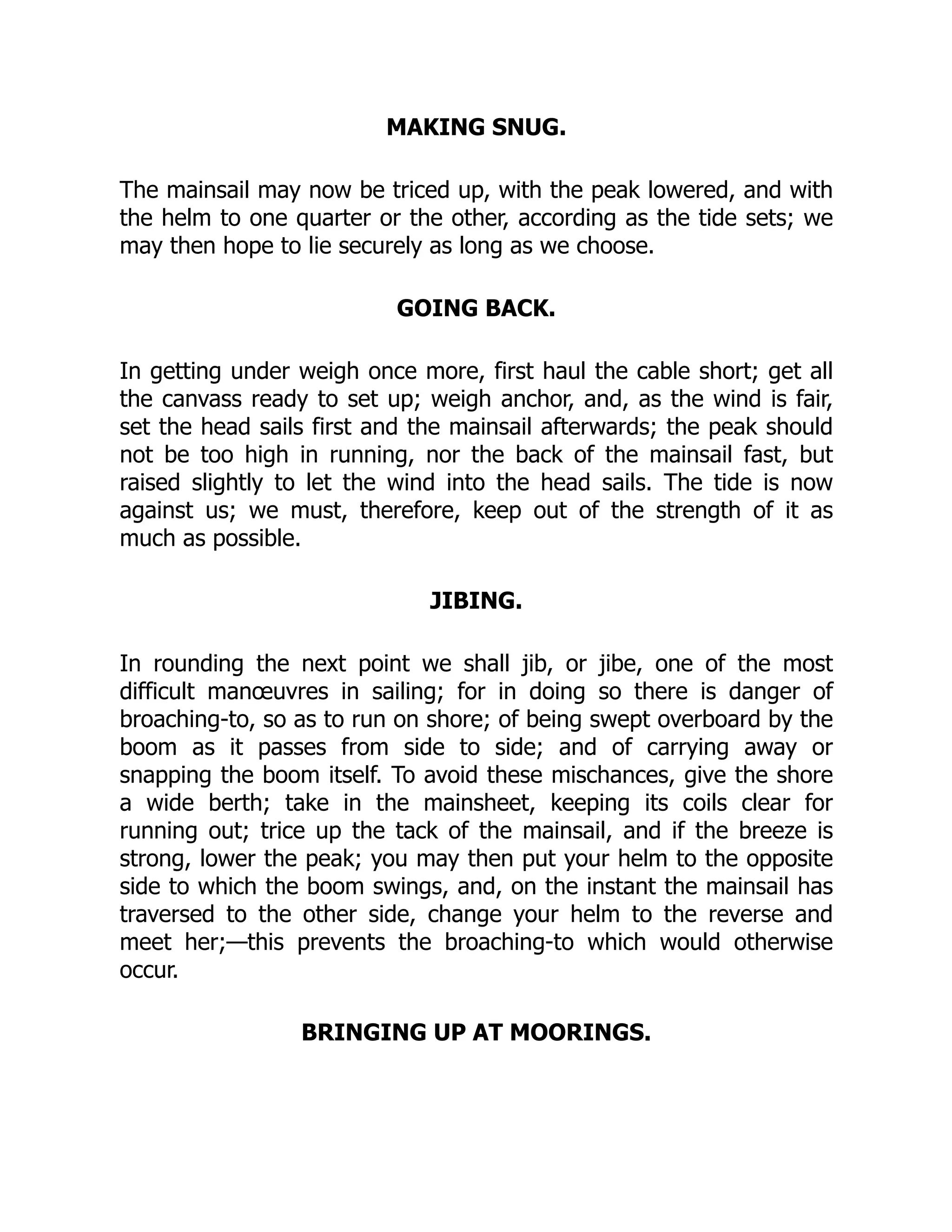 MAKING SNUG.
The mainsail may now be triced up, with the peak lowered, and with
the helm to one quarter or the other, according as the tide sets; we
may then hope to lie securely as long as we choose.
GOING BACK.
In getting under weigh once more, first haul the cable short; get all
the canvass ready to set up; weigh anchor, and, as the wind is fair,
set the head sails first and the mainsail afterwards; the peak should
not be too high in running, nor the back of the mainsail fast, but
raised slightly to let the wind into the head sails. The tide is now
against us; we must, therefore, keep out of the strength of it as
much as possible.
JIBING.
In rounding the next point we shall jib, or jibe, one of the most
difficult manœuvres in sailing; for in doing so there is danger of
broaching-to, so as to run on shore; of being swept overboard by the
boom as it passes from side to side; and of carrying away or
snapping the boom itself. To avoid these mischances, give the shore
a wide berth; take in the mainsheet, keeping its coils clear for
running out; trice up the tack of the mainsail, and if the breeze is
strong, lower the peak; you may then put your helm to the opposite
side to which the boom swings, and, on the instant the mainsail has
traversed to the other side, change your helm to the reverse and
meet her;—this prevents the broaching-to which would otherwise
occur.
BRINGING UP AT MOORINGS.
 