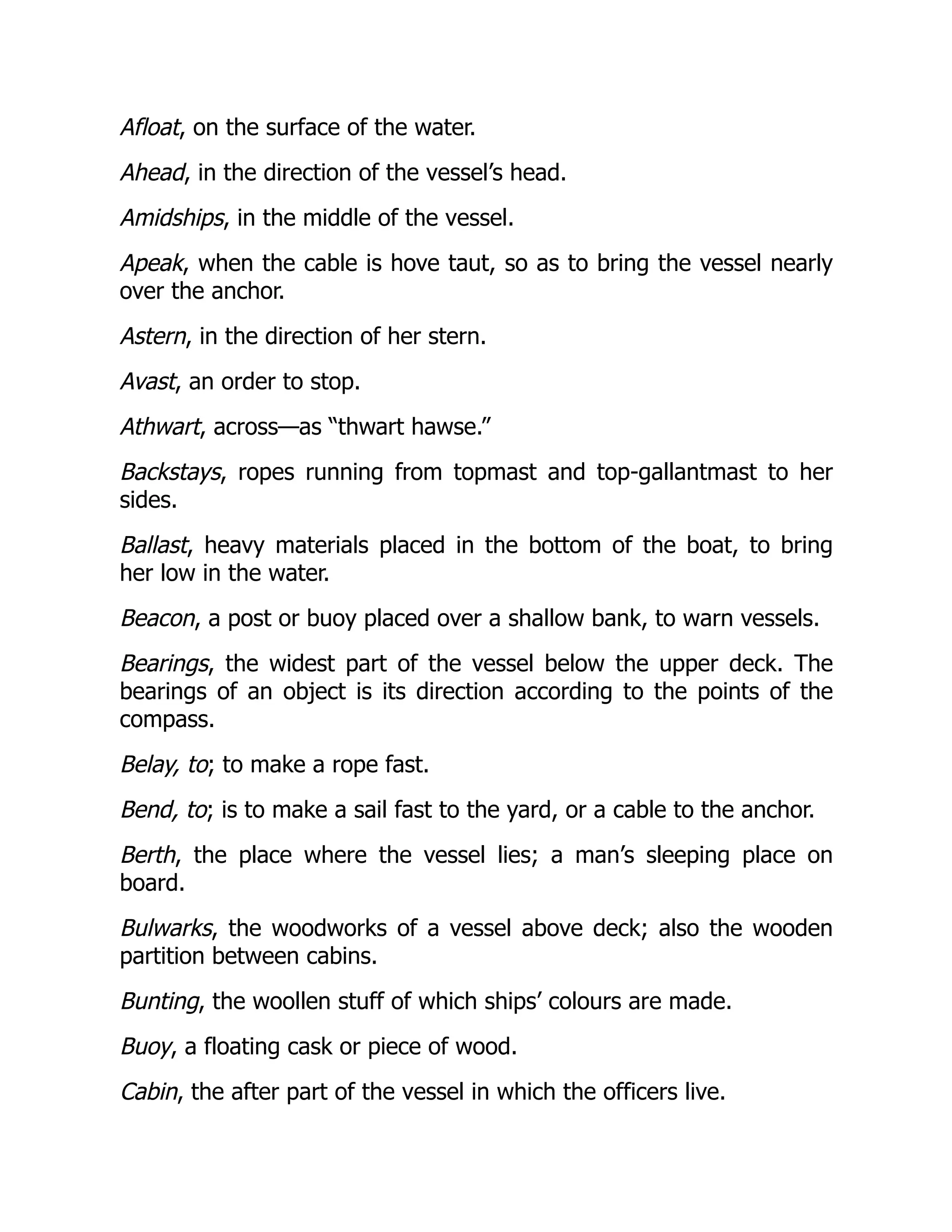 Afloat, on the surface of the water.
Ahead, in the direction of the vessel’s head.
Amidships, in the middle of the vessel.
Apeak, when the cable is hove taut, so as to bring the vessel nearly
over the anchor.
Astern, in the direction of her stern.
Avast, an order to stop.
Athwart, across—as “thwart hawse.”
Backstays, ropes running from topmast and top-gallantmast to her
sides.
Ballast, heavy materials placed in the bottom of the boat, to bring
her low in the water.
Beacon, a post or buoy placed over a shallow bank, to warn vessels.
Bearings, the widest part of the vessel below the upper deck. The
bearings of an object is its direction according to the points of the
compass.
Belay, to; to make a rope fast.
Bend, to; is to make a sail fast to the yard, or a cable to the anchor.
Berth, the place where the vessel lies; a man’s sleeping place on
board.
Bulwarks, the woodworks of a vessel above deck; also the wooden
partition between cabins.
Bunting, the woollen stuff of which ships’ colours are made.
Buoy, a floating cask or piece of wood.
Cabin, the after part of the vessel in which the officers live.
 