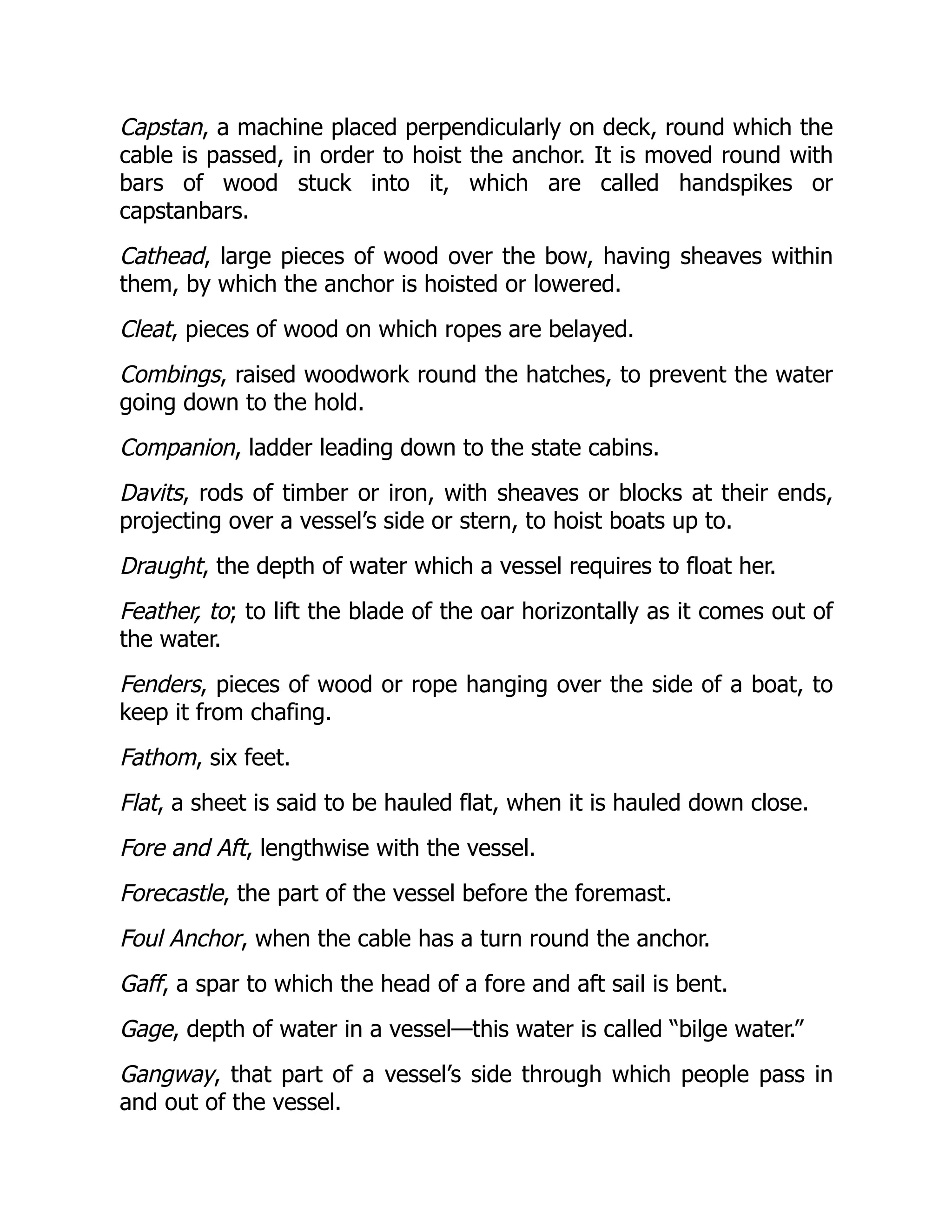 Capstan, a machine placed perpendicularly on deck, round which the
cable is passed, in order to hoist the anchor. It is moved round with
bars of wood stuck into it, which are called handspikes or
capstanbars.
Cathead, large pieces of wood over the bow, having sheaves within
them, by which the anchor is hoisted or lowered.
Cleat, pieces of wood on which ropes are belayed.
Combings, raised woodwork round the hatches, to prevent the water
going down to the hold.
Companion, ladder leading down to the state cabins.
Davits, rods of timber or iron, with sheaves or blocks at their ends,
projecting over a vessel’s side or stern, to hoist boats up to.
Draught, the depth of water which a vessel requires to float her.
Feather, to; to lift the blade of the oar horizontally as it comes out of
the water.
Fenders, pieces of wood or rope hanging over the side of a boat, to
keep it from chafing.
Fathom, six feet.
Flat, a sheet is said to be hauled flat, when it is hauled down close.
Fore and Aft, lengthwise with the vessel.
Forecastle, the part of the vessel before the foremast.
Foul Anchor, when the cable has a turn round the anchor.
Gaff, a spar to which the head of a fore and aft sail is bent.
Gage, depth of water in a vessel—this water is called “bilge water.”
Gangway, that part of a vessel’s side through which people pass in
and out of the vessel.
 