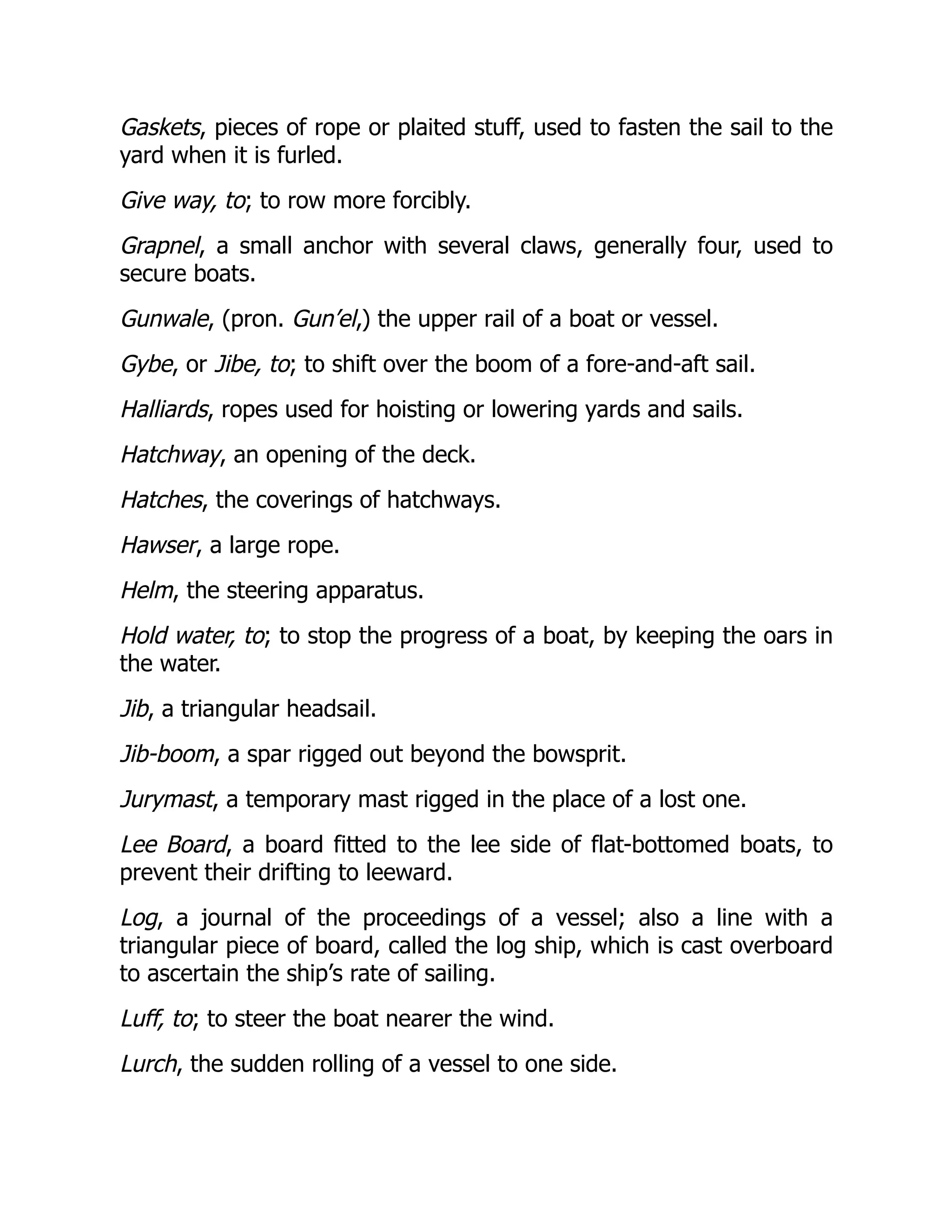 Gaskets, pieces of rope or plaited stuff, used to fasten the sail to the
yard when it is furled.
Give way, to; to row more forcibly.
Grapnel, a small anchor with several claws, generally four, used to
secure boats.
Gunwale, (pron. Gun’el,) the upper rail of a boat or vessel.
Gybe, or Jibe, to; to shift over the boom of a fore-and-aft sail.
Halliards, ropes used for hoisting or lowering yards and sails.
Hatchway, an opening of the deck.
Hatches, the coverings of hatchways.
Hawser, a large rope.
Helm, the steering apparatus.
Hold water, to; to stop the progress of a boat, by keeping the oars in
the water.
Jib, a triangular headsail.
Jib-boom, a spar rigged out beyond the bowsprit.
Jurymast, a temporary mast rigged in the place of a lost one.
Lee Board, a board fitted to the lee side of flat-bottomed boats, to
prevent their drifting to leeward.
Log, a journal of the proceedings of a vessel; also a line with a
triangular piece of board, called the log ship, which is cast overboard
to ascertain the ship’s rate of sailing.
Luff, to; to steer the boat nearer the wind.
Lurch, the sudden rolling of a vessel to one side.
 