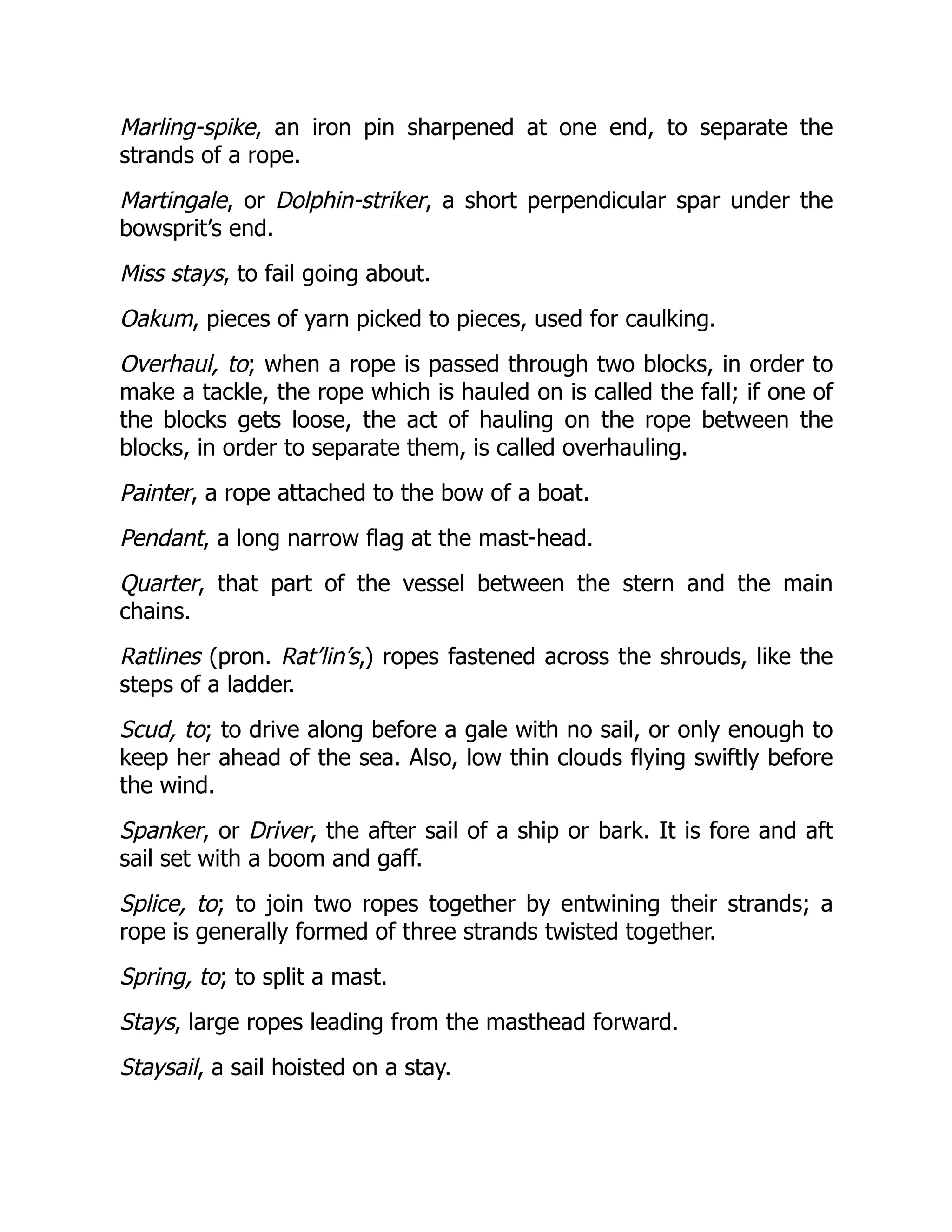 Marling-spike, an iron pin sharpened at one end, to separate the
strands of a rope.
Martingale, or Dolphin-striker, a short perpendicular spar under the
bowsprit’s end.
Miss stays, to fail going about.
Oakum, pieces of yarn picked to pieces, used for caulking.
Overhaul, to; when a rope is passed through two blocks, in order to
make a tackle, the rope which is hauled on is called the fall; if one of
the blocks gets loose, the act of hauling on the rope between the
blocks, in order to separate them, is called overhauling.
Painter, a rope attached to the bow of a boat.
Pendant, a long narrow flag at the mast-head.
Quarter, that part of the vessel between the stern and the main
chains.
Ratlines (pron. Rat’lin’s,) ropes fastened across the shrouds, like the
steps of a ladder.
Scud, to; to drive along before a gale with no sail, or only enough to
keep her ahead of the sea. Also, low thin clouds flying swiftly before
the wind.
Spanker, or Driver, the after sail of a ship or bark. It is fore and aft
sail set with a boom and gaff.
Splice, to; to join two ropes together by entwining their strands; a
rope is generally formed of three strands twisted together.
Spring, to; to split a mast.
Stays, large ropes leading from the masthead forward.
Staysail, a sail hoisted on a stay.
 