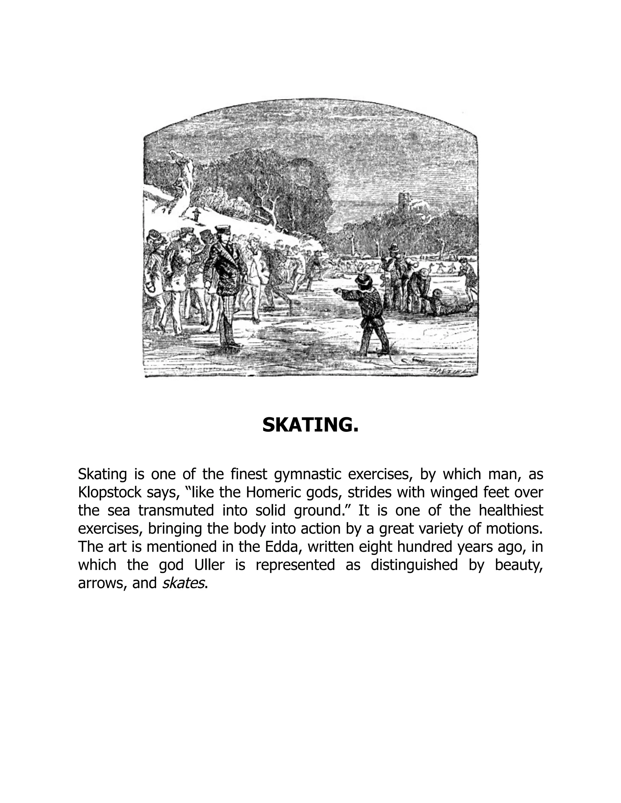 SKATING.
Skating is one of the finest gymnastic exercises, by which man, as
Klopstock says, “like the Homeric gods, strides with winged feet over
the sea transmuted into solid ground.” It is one of the healthiest
exercises, bringing the body into action by a great variety of motions.
The art is mentioned in the Edda, written eight hundred years ago, in
which the god Uller is represented as distinguished by beauty,
arrows, and skates.
 