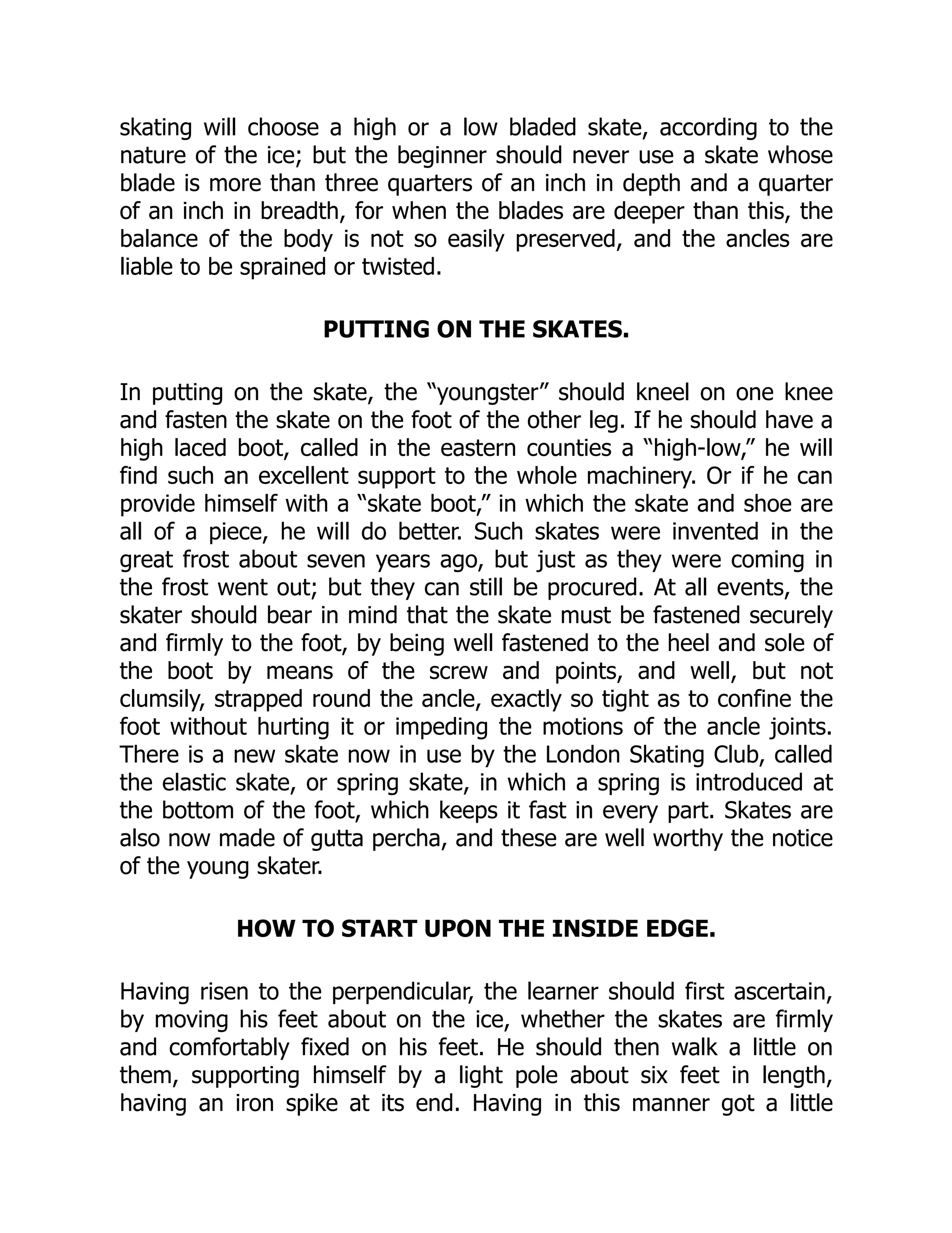 skating will choose a high or a low bladed skate, according to the
nature of the ice; but the beginner should never use a skate whose
blade is more than three quarters of an inch in depth and a quarter
of an inch in breadth, for when the blades are deeper than this, the
balance of the body is not so easily preserved, and the ancles are
liable to be sprained or twisted.
PUTTING ON THE SKATES.
In putting on the skate, the “youngster” should kneel on one knee
and fasten the skate on the foot of the other leg. If he should have a
high laced boot, called in the eastern counties a “high-low,” he will
find such an excellent support to the whole machinery. Or if he can
provide himself with a “skate boot,” in which the skate and shoe are
all of a piece, he will do better. Such skates were invented in the
great frost about seven years ago, but just as they were coming in
the frost went out; but they can still be procured. At all events, the
skater should bear in mind that the skate must be fastened securely
and firmly to the foot, by being well fastened to the heel and sole of
the boot by means of the screw and points, and well, but not
clumsily, strapped round the ancle, exactly so tight as to confine the
foot without hurting it or impeding the motions of the ancle joints.
There is a new skate now in use by the London Skating Club, called
the elastic skate, or spring skate, in which a spring is introduced at
the bottom of the foot, which keeps it fast in every part. Skates are
also now made of gutta percha, and these are well worthy the notice
of the young skater.
HOW TO START UPON THE INSIDE EDGE.
Having risen to the perpendicular, the learner should first ascertain,
by moving his feet about on the ice, whether the skates are firmly
and comfortably fixed on his feet. He should then walk a little on
them, supporting himself by a light pole about six feet in length,
having an iron spike at its end. Having in this manner got a little
 