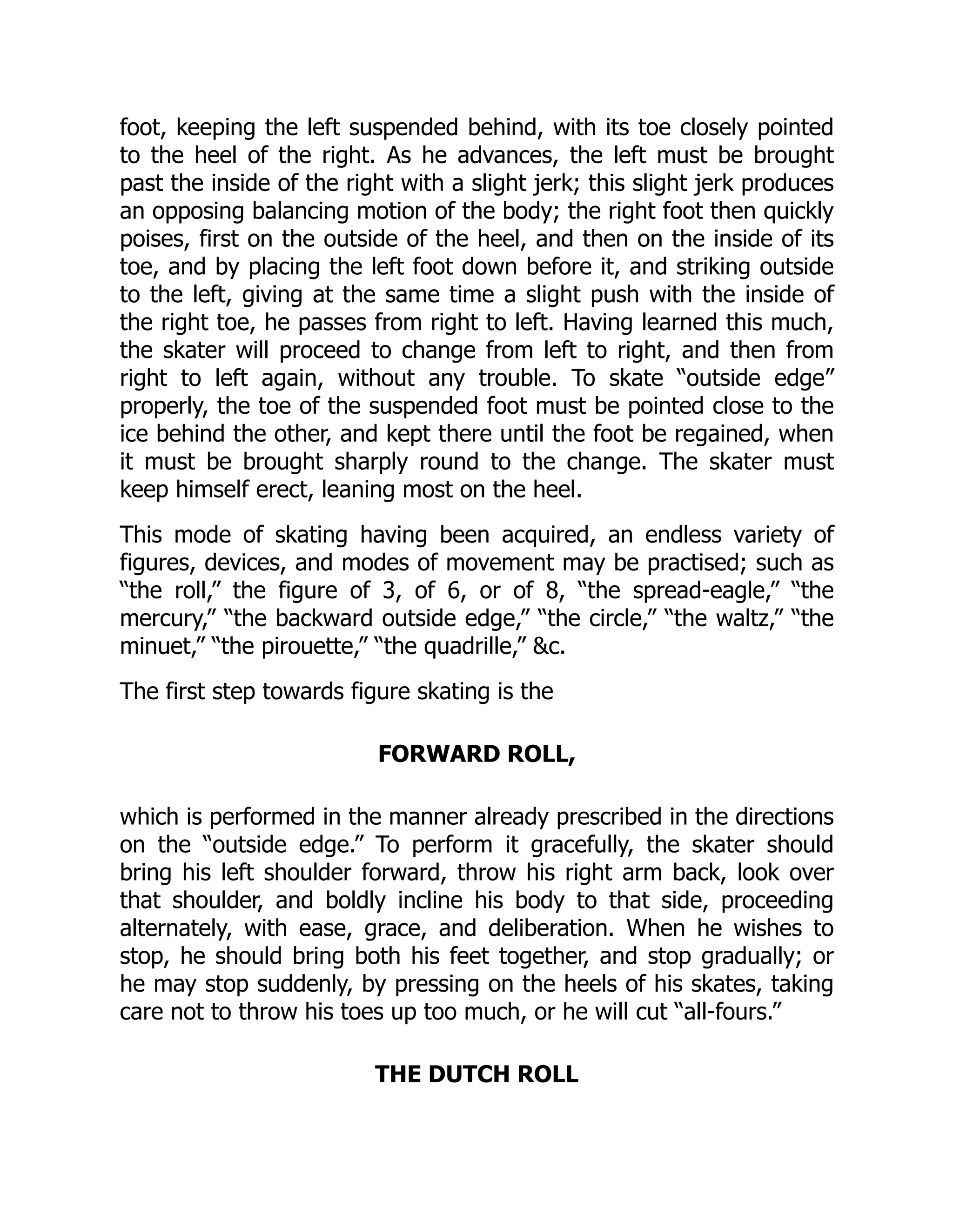 foot, keeping the left suspended behind, with its toe closely pointed
to the heel of the right. As he advances, the left must be brought
past the inside of the right with a slight jerk; this slight jerk produces
an opposing balancing motion of the body; the right foot then quickly
poises, first on the outside of the heel, and then on the inside of its
toe, and by placing the left foot down before it, and striking outside
to the left, giving at the same time a slight push with the inside of
the right toe, he passes from right to left. Having learned this much,
the skater will proceed to change from left to right, and then from
right to left again, without any trouble. To skate “outside edge”
properly, the toe of the suspended foot must be pointed close to the
ice behind the other, and kept there until the foot be regained, when
it must be brought sharply round to the change. The skater must
keep himself erect, leaning most on the heel.
This mode of skating having been acquired, an endless variety of
figures, devices, and modes of movement may be practised; such as
“the roll,” the figure of 3, of 6, or of 8, “the spread-eagle,” “the
mercury,” “the backward outside edge,” “the circle,” “the waltz,” “the
minuet,” “the pirouette,” “the quadrille,” c.
The first step towards figure skating is the
FORWARD ROLL,
which is performed in the manner already prescribed in the directions
on the “outside edge.” To perform it gracefully, the skater should
bring his left shoulder forward, throw his right arm back, look over
that shoulder, and boldly incline his body to that side, proceeding
alternately, with ease, grace, and deliberation. When he wishes to
stop, he should bring both his feet together, and stop gradually; or
he may stop suddenly, by pressing on the heels of his skates, taking
care not to throw his toes up too much, or he will cut “all-fours.”
THE DUTCH ROLL
 