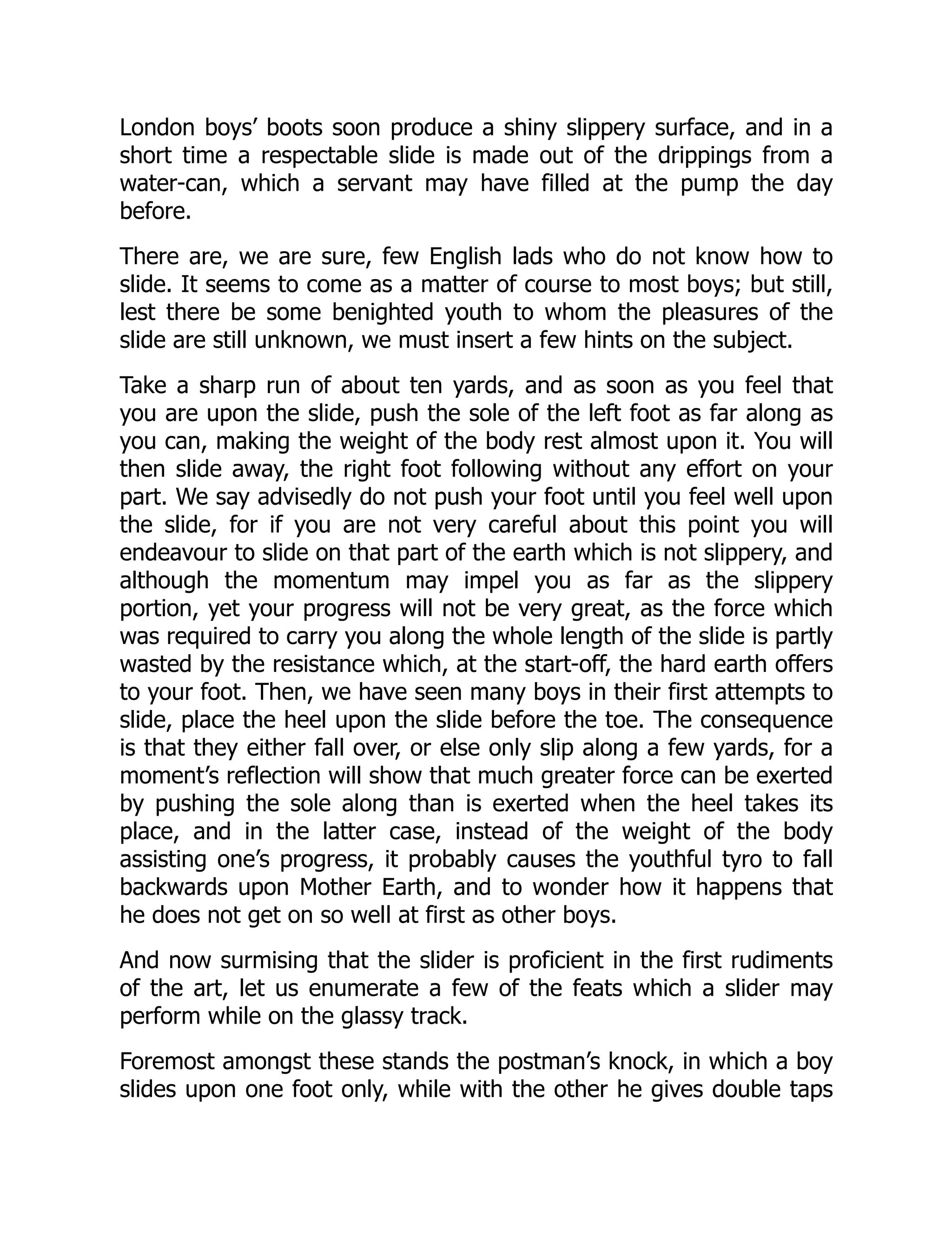 London boys’ boots soon produce a shiny slippery surface, and in a
short time a respectable slide is made out of the drippings from a
water-can, which a servant may have filled at the pump the day
before.
There are, we are sure, few English lads who do not know how to
slide. It seems to come as a matter of course to most boys; but still,
lest there be some benighted youth to whom the pleasures of the
slide are still unknown, we must insert a few hints on the subject.
Take a sharp run of about ten yards, and as soon as you feel that
you are upon the slide, push the sole of the left foot as far along as
you can, making the weight of the body rest almost upon it. You will
then slide away, the right foot following without any effort on your
part. We say advisedly do not push your foot until you feel well upon
the slide, for if you are not very careful about this point you will
endeavour to slide on that part of the earth which is not slippery, and
although the momentum may impel you as far as the slippery
portion, yet your progress will not be very great, as the force which
was required to carry you along the whole length of the slide is partly
wasted by the resistance which, at the start-off, the hard earth offers
to your foot. Then, we have seen many boys in their first attempts to
slide, place the heel upon the slide before the toe. The consequence
is that they either fall over, or else only slip along a few yards, for a
moment’s reflection will show that much greater force can be exerted
by pushing the sole along than is exerted when the heel takes its
place, and in the latter case, instead of the weight of the body
assisting one’s progress, it probably causes the youthful tyro to fall
backwards upon Mother Earth, and to wonder how it happens that
he does not get on so well at first as other boys.
And now surmising that the slider is proficient in the first rudiments
of the art, let us enumerate a few of the feats which a slider may
perform while on the glassy track.
Foremost amongst these stands the postman’s knock, in which a boy
slides upon one foot only, while with the other he gives double taps
 