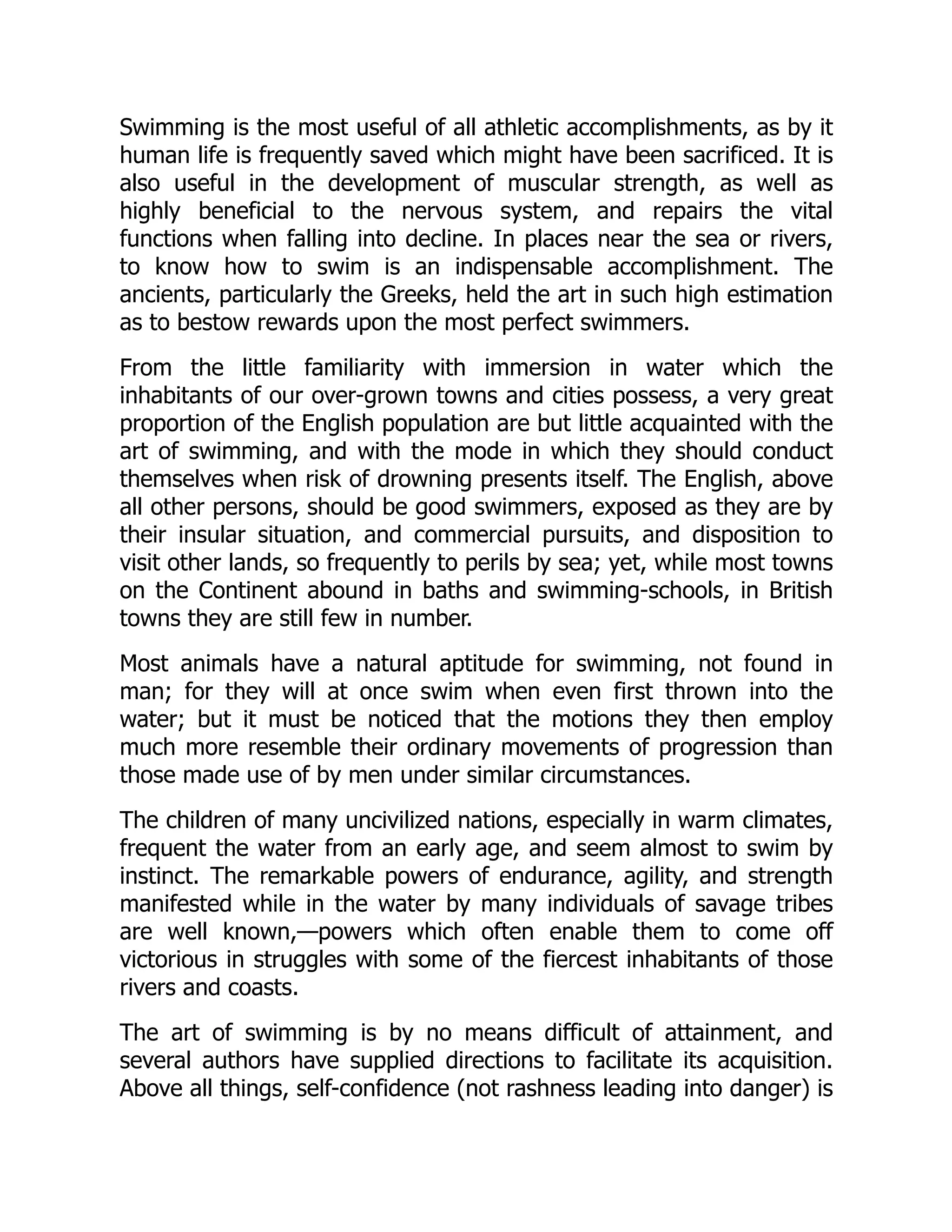 Swimming is the most useful of all athletic accomplishments, as by it
human life is frequently saved which might have been sacrificed. It is
also useful in the development of muscular strength, as well as
highly beneficial to the nervous system, and repairs the vital
functions when falling into decline. In places near the sea or rivers,
to know how to swim is an indispensable accomplishment. The
ancients, particularly the Greeks, held the art in such high estimation
as to bestow rewards upon the most perfect swimmers.
From the little familiarity with immersion in water which the
inhabitants of our over-grown towns and cities possess, a very great
proportion of the English population are but little acquainted with the
art of swimming, and with the mode in which they should conduct
themselves when risk of drowning presents itself. The English, above
all other persons, should be good swimmers, exposed as they are by
their insular situation, and commercial pursuits, and disposition to
visit other lands, so frequently to perils by sea; yet, while most towns
on the Continent abound in baths and swimming-schools, in British
towns they are still few in number.
Most animals have a natural aptitude for swimming, not found in
man; for they will at once swim when even first thrown into the
water; but it must be noticed that the motions they then employ
much more resemble their ordinary movements of progression than
those made use of by men under similar circumstances.
The children of many uncivilized nations, especially in warm climates,
frequent the water from an early age, and seem almost to swim by
instinct. The remarkable powers of endurance, agility, and strength
manifested while in the water by many individuals of savage tribes
are well known,—powers which often enable them to come off
victorious in struggles with some of the fiercest inhabitants of those
rivers and coasts.
The art of swimming is by no means difficult of attainment, and
several authors have supplied directions to facilitate its acquisition.
Above all things, self-confidence (not rashness leading into danger) is
 