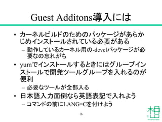Guest Additons導入には
• カーネルビルドのためのパッケージがあらか
じめインストールされている必要がある
– 動作しているカーネル用の-develパッケージが必
要なの忘れがち
• yumでインストールするときにはグループイン
ストールで開発ツールグループを入れるのが
便利
– 必要なツールが全部入る
• 日本語入力面倒なら英語表記で入れよう
– コマンドの前にLANG=Cを付けよう
16
 