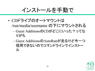 インストールを手動で
• CDドライブのオートマウントは
/run/media/username の下にマウントされる
– Guest AdditionsのCDがどこにいった？ってな
りがち
– Guest AdditionsのAutoRunが走るけど今一つ
信用できないのでコマンドラインでインストー
ル
18
 