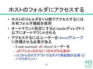 ホストのフォルダにアクセスする
• ホストのフォルダをVM側でアクセスするには
共有フォルダ機能を使用
• オートマウント設定にすると/mediaディレクトリ
以下にオートマウントされる
• アクセスするにはユーザーをvboxsfグループ
に所属させる必要がある
– $ sudo usermod -aG vboxsf ユーザー名
– -aオプション忘れない（忘れがちな基本）
– GUIからのログアウトではダメで再起動が必要（ど
ハマりポイント）
20
 