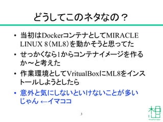 どうしてこのネタなの？
• 当初はDockerコンテナとしてMIRACLE
LINUX 8（ML8）を動かそうと思ってた
• せっかくなら1からコンテナイメージを作る
か〜と考えた
• 作業環境としてVritualBoxにML8をインス
トールしようとしたら
• 意外と気にしないといけないことが多い
じゃん ←イマココ
3
 