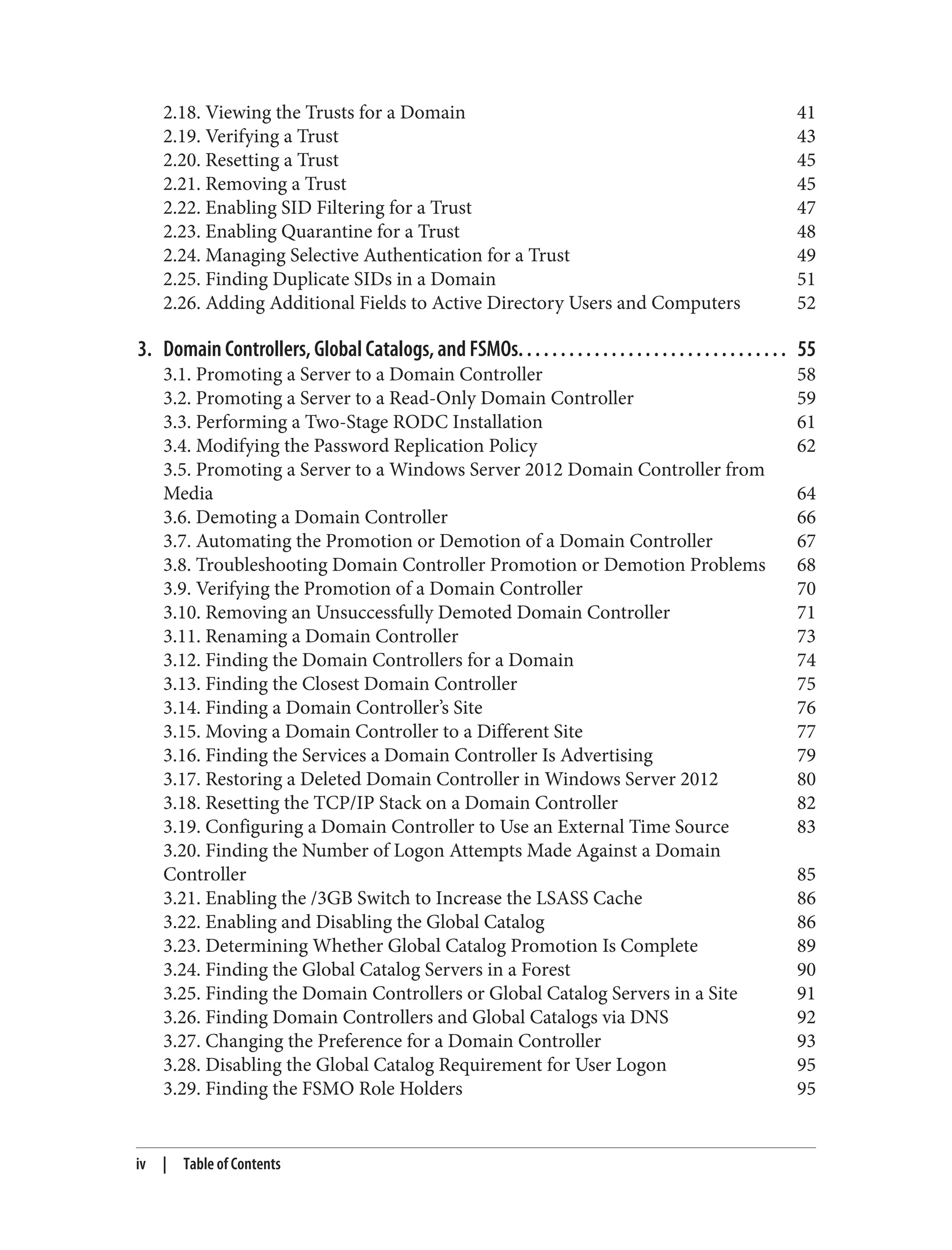 2.18. Viewing the Trusts for a Domain 41
2.19. Verifying a Trust 43
2.20. Resetting a Trust 45
2.21. Removing a Trust 45
2.22. Enabling SID Filtering for a Trust 47
2.23. Enabling Quarantine for a Trust 48
2.24. Managing Selective Authentication for a Trust 49
2.25. Finding Duplicate SIDs in a Domain 51
2.26. Adding Additional Fields to Active Directory Users and Computers 52
3. Domain Controllers, Global Catalogs, and FSMOs. . . . . . . . . . . . . . . . . . . . . . . . . . . . . . . . 55
3.1. Promoting a Server to a Domain Controller 58
3.2. Promoting a Server to a Read-Only Domain Controller 59
3.3. Performing a Two-Stage RODC Installation 61
3.4. Modifying the Password Replication Policy 62
3.5. Promoting a Server to a Windows Server 2012 Domain Controller from
Media 64
3.6. Demoting a Domain Controller 66
3.7. Automating the Promotion or Demotion of a Domain Controller 67
3.8. Troubleshooting Domain Controller Promotion or Demotion Problems 68
3.9. Verifying the Promotion of a Domain Controller 70
3.10. Removing an Unsuccessfully Demoted Domain Controller 71
3.11. Renaming a Domain Controller 73
3.12. Finding the Domain Controllers for a Domain 74
3.13. Finding the Closest Domain Controller 75
3.14. Finding a Domain Controller’s Site 76
3.15. Moving a Domain Controller to a Different Site 77
3.16. Finding the Services a Domain Controller Is Advertising 79
3.17. Restoring a Deleted Domain Controller in Windows Server 2012 80
3.18. Resetting the TCP/IP Stack on a Domain Controller 82
3.19. Configuring a Domain Controller to Use an External Time Source 83
3.20. Finding the Number of Logon Attempts Made Against a Domain
Controller 85
3.21. Enabling the /3GB Switch to Increase the LSASS Cache 86
3.22. Enabling and Disabling the Global Catalog 86
3.23. Determining Whether Global Catalog Promotion Is Complete 89
3.24. Finding the Global Catalog Servers in a Forest 90
3.25. Finding the Domain Controllers or Global Catalog Servers in a Site 91
3.26. Finding Domain Controllers and Global Catalogs via DNS 92
3.27. Changing the Preference for a Domain Controller 93
3.28. Disabling the Global Catalog Requirement for User Logon 95
3.29. Finding the FSMO Role Holders 95
iv | Table of Contents
 