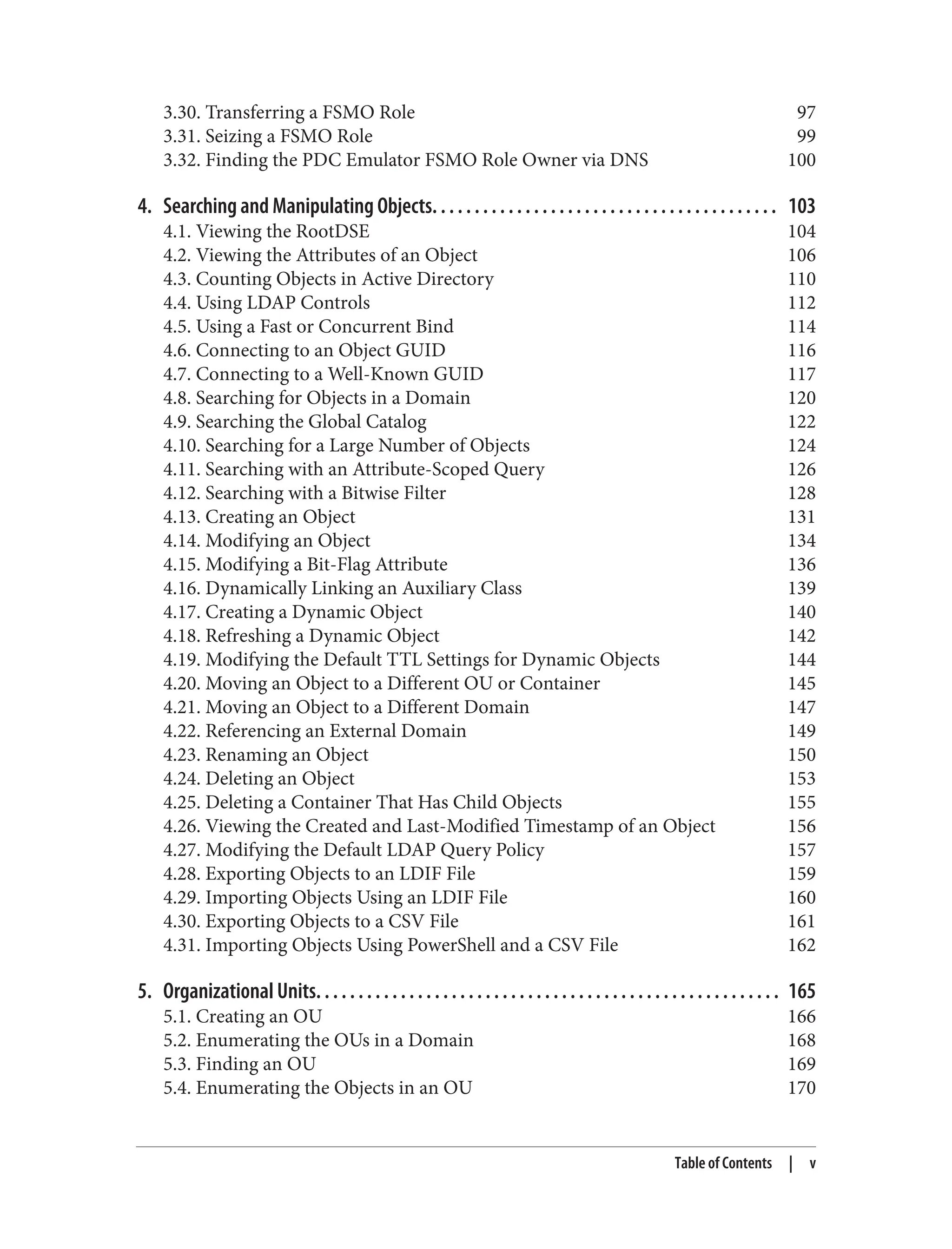 3.30. Transferring a FSMO Role 97
3.31. Seizing a FSMO Role 99
3.32. Finding the PDC Emulator FSMO Role Owner via DNS 100
4. Searching and Manipulating Objects. . . . . . . . . . . . . . . . . . . . . . . . . . . . . . . . . . . . . . . . . 103
4.1. Viewing the RootDSE 104
4.2. Viewing the Attributes of an Object 106
4.3. Counting Objects in Active Directory 110
4.4. Using LDAP Controls 112
4.5. Using a Fast or Concurrent Bind 114
4.6. Connecting to an Object GUID 116
4.7. Connecting to a Well-Known GUID 117
4.8. Searching for Objects in a Domain 120
4.9. Searching the Global Catalog 122
4.10. Searching for a Large Number of Objects 124
4.11. Searching with an Attribute-Scoped Query 126
4.12. Searching with a Bitwise Filter 128
4.13. Creating an Object 131
4.14. Modifying an Object 134
4.15. Modifying a Bit-Flag Attribute 136
4.16. Dynamically Linking an Auxiliary Class 139
4.17. Creating a Dynamic Object 140
4.18. Refreshing a Dynamic Object 142
4.19. Modifying the Default TTL Settings for Dynamic Objects 144
4.20. Moving an Object to a Different OU or Container 145
4.21. Moving an Object to a Different Domain 147
4.22. Referencing an External Domain 149
4.23. Renaming an Object 150
4.24. Deleting an Object 153
4.25. Deleting a Container That Has Child Objects 155
4.26. Viewing the Created and Last-Modified Timestamp of an Object 156
4.27. Modifying the Default LDAP Query Policy 157
4.28. Exporting Objects to an LDIF File 159
4.29. Importing Objects Using an LDIF File 160
4.30. Exporting Objects to a CSV File 161
4.31. Importing Objects Using PowerShell and a CSV File 162
5. Organizational Units. . . . . . . . . . . . . . . . . . . . . . . . . . . . . . . . . . . . . . . . . . . . . . . . . . . . . . . 165
5.1. Creating an OU 166
5.2. Enumerating the OUs in a Domain 168
5.3. Finding an OU 169
5.4. Enumerating the Objects in an OU 170
Table of Contents | v
 