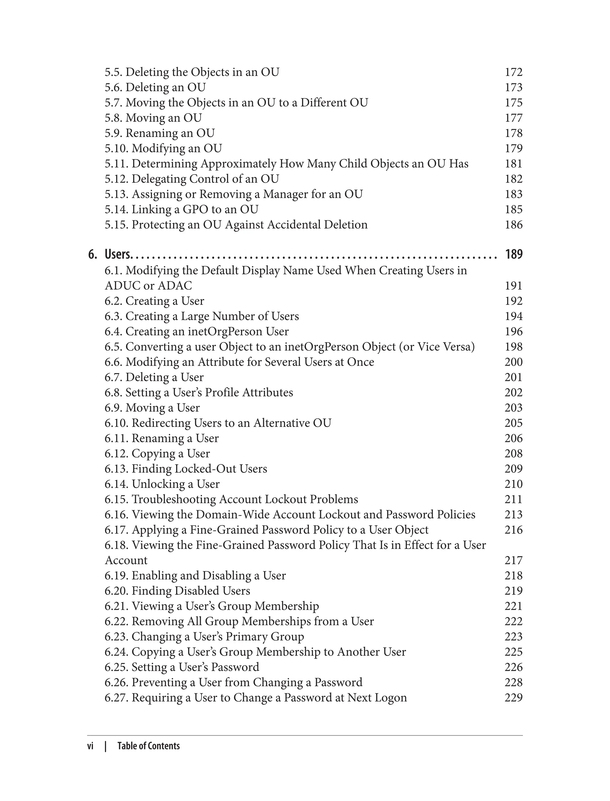 5.5. Deleting the Objects in an OU 172
5.6. Deleting an OU 173
5.7. Moving the Objects in an OU to a Different OU 175
5.8. Moving an OU 177
5.9. Renaming an OU 178
5.10. Modifying an OU 179
5.11. Determining Approximately How Many Child Objects an OU Has 181
5.12. Delegating Control of an OU 182
5.13. Assigning or Removing a Manager for an OU 183
5.14. Linking a GPO to an OU 185
5.15. Protecting an OU Against Accidental Deletion 186
6. Users. . . . . . . . . . . . . . . . . . . . . . . . . . . . . . . . . . . . . . . . . . . . . . . . . . . . . . . . . . . . . . . . . . . . 189
6.1. Modifying the Default Display Name Used When Creating Users in
ADUC or ADAC 191
6.2. Creating a User 192
6.3. Creating a Large Number of Users 194
6.4. Creating an inetOrgPerson User 196
6.5. Converting a user Object to an inetOrgPerson Object (or Vice Versa) 198
6.6. Modifying an Attribute for Several Users at Once 200
6.7. Deleting a User 201
6.8. Setting a User’s Profile Attributes 202
6.9. Moving a User 203
6.10. Redirecting Users to an Alternative OU 205
6.11. Renaming a User 206
6.12. Copying a User 208
6.13. Finding Locked-Out Users 209
6.14. Unlocking a User 210
6.15. Troubleshooting Account Lockout Problems 211
6.16. Viewing the Domain-Wide Account Lockout and Password Policies 213
6.17. Applying a Fine-Grained Password Policy to a User Object 216
6.18. Viewing the Fine-Grained Password Policy That Is in Effect for a User
Account 217
6.19. Enabling and Disabling a User 218
6.20. Finding Disabled Users 219
6.21. Viewing a User’s Group Membership 221
6.22. Removing All Group Memberships from a User 222
6.23. Changing a User’s Primary Group 223
6.24. Copying a User’s Group Membership to Another User 225
6.25. Setting a User’s Password 226
6.26. Preventing a User from Changing a Password 228
6.27. Requiring a User to Change a Password at Next Logon 229
vi | Table of Contents
 