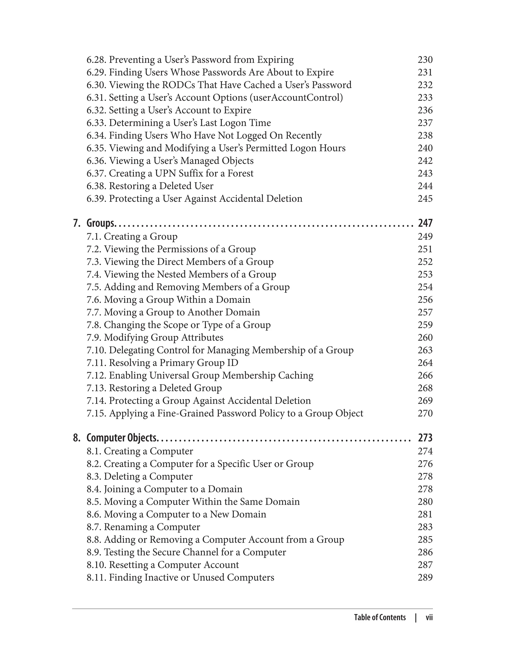 6.28. Preventing a User’s Password from Expiring 230
6.29. Finding Users Whose Passwords Are About to Expire 231
6.30. Viewing the RODCs That Have Cached a User’s Password 232
6.31. Setting a User’s Account Options (userAccountControl) 233
6.32. Setting a User’s Account to Expire 236
6.33. Determining a User’s Last Logon Time 237
6.34. Finding Users Who Have Not Logged On Recently 238
6.35. Viewing and Modifying a User’s Permitted Logon Hours 240
6.36. Viewing a User’s Managed Objects 242
6.37. Creating a UPN Suffix for a Forest 243
6.38. Restoring a Deleted User 244
6.39. Protecting a User Against Accidental Deletion 245
7. Groups. . . . . . . . . . . . . . . . . . . . . . . . . . . . . . . . . . . . . . . . . . . . . . . . . . . . . . . . . . . . . . . . . . . 247
7.1. Creating a Group 249
7.2. Viewing the Permissions of a Group 251
7.3. Viewing the Direct Members of a Group 252
7.4. Viewing the Nested Members of a Group 253
7.5. Adding and Removing Members of a Group 254
7.6. Moving a Group Within a Domain 256
7.7. Moving a Group to Another Domain 257
7.8. Changing the Scope or Type of a Group 259
7.9. Modifying Group Attributes 260
7.10. Delegating Control for Managing Membership of a Group 263
7.11. Resolving a Primary Group ID 264
7.12. Enabling Universal Group Membership Caching 266
7.13. Restoring a Deleted Group 268
7.14. Protecting a Group Against Accidental Deletion 269
7.15. Applying a Fine-Grained Password Policy to a Group Object 270
8. Computer Objects. . . . . . . . . . . . . . . . . . . . . . . . . . . . . . . . . . . . . . . . . . . . . . . . . . . . . . . . . 273
8.1. Creating a Computer 274
8.2. Creating a Computer for a Specific User or Group 276
8.3. Deleting a Computer 278
8.4. Joining a Computer to a Domain 278
8.5. Moving a Computer Within the Same Domain 280
8.6. Moving a Computer to a New Domain 281
8.7. Renaming a Computer 283
8.8. Adding or Removing a Computer Account from a Group 285
8.9. Testing the Secure Channel for a Computer 286
8.10. Resetting a Computer Account 287
8.11. Finding Inactive or Unused Computers 289
Table of Contents | vii
 