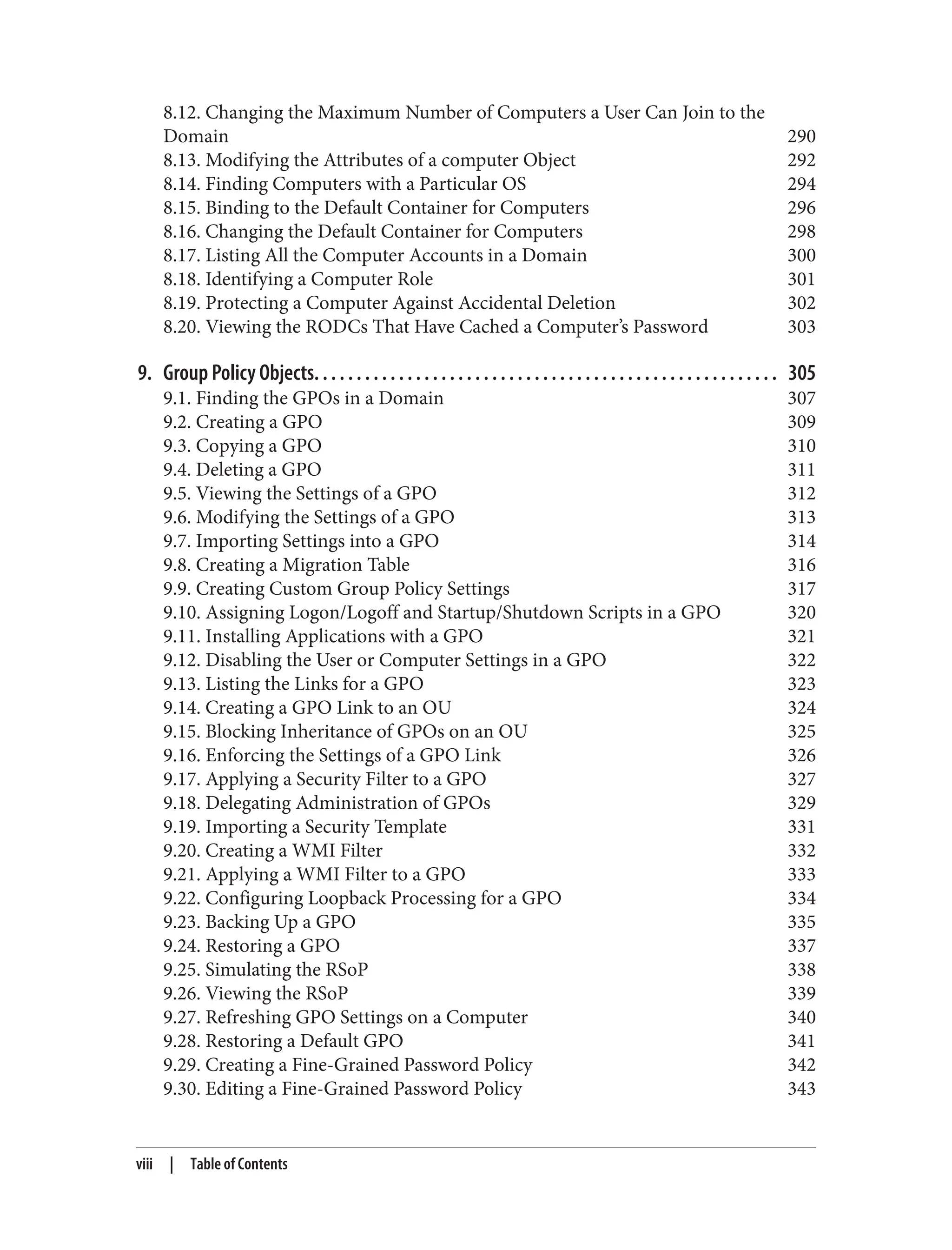 8.12. Changing the Maximum Number of Computers a User Can Join to the
Domain 290
8.13. Modifying the Attributes of a computer Object 292
8.14. Finding Computers with a Particular OS 294
8.15. Binding to the Default Container for Computers 296
8.16. Changing the Default Container for Computers 298
8.17. Listing All the Computer Accounts in a Domain 300
8.18. Identifying a Computer Role 301
8.19. Protecting a Computer Against Accidental Deletion 302
8.20. Viewing the RODCs That Have Cached a Computer’s Password 303
9. Group Policy Objects. . . . . . . . . . . . . . . . . . . . . . . . . . . . . . . . . . . . . . . . . . . . . . . . . . . . . . . 305
9.1. Finding the GPOs in a Domain 307
9.2. Creating a GPO 309
9.3. Copying a GPO 310
9.4. Deleting a GPO 311
9.5. Viewing the Settings of a GPO 312
9.6. Modifying the Settings of a GPO 313
9.7. Importing Settings into a GPO 314
9.8. Creating a Migration Table 316
9.9. Creating Custom Group Policy Settings 317
9.10. Assigning Logon/Logoff and Startup/Shutdown Scripts in a GPO 320
9.11. Installing Applications with a GPO 321
9.12. Disabling the User or Computer Settings in a GPO 322
9.13. Listing the Links for a GPO 323
9.14. Creating a GPO Link to an OU 324
9.15. Blocking Inheritance of GPOs on an OU 325
9.16. Enforcing the Settings of a GPO Link 326
9.17. Applying a Security Filter to a GPO 327
9.18. Delegating Administration of GPOs 329
9.19. Importing a Security Template 331
9.20. Creating a WMI Filter 332
9.21. Applying a WMI Filter to a GPO 333
9.22. Configuring Loopback Processing for a GPO 334
9.23. Backing Up a GPO 335
9.24. Restoring a GPO 337
9.25. Simulating the RSoP 338
9.26. Viewing the RSoP 339
9.27. Refreshing GPO Settings on a Computer 340
9.28. Restoring a Default GPO 341
9.29. Creating a Fine-Grained Password Policy 342
9.30. Editing a Fine-Grained Password Policy 343
viii | Table of Contents
 