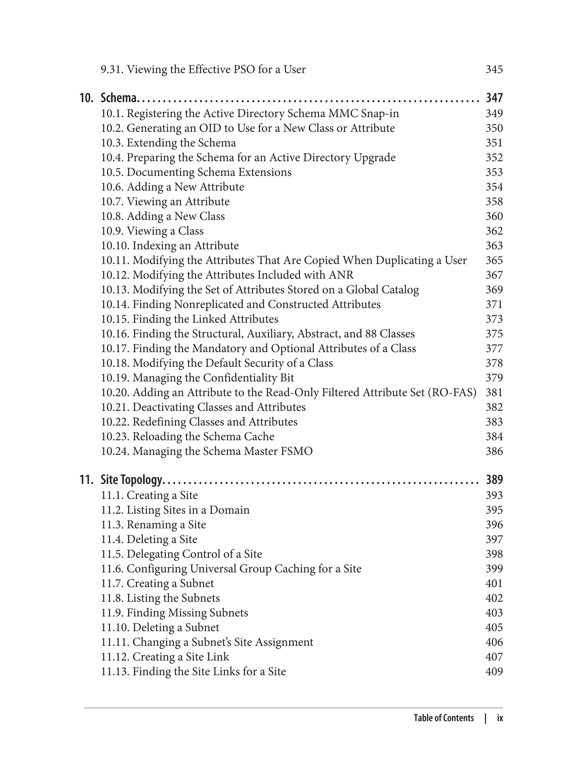 9.31. Viewing the Effective PSO for a User 345
10. Schema. . . . . . . . . . . . . . . . . . . . . . . . . . . . . . . . . . . . . . . . . . . . . . . . . . . . . . . . . . . . . . . . . . 347
10.1. Registering the Active Directory Schema MMC Snap-in 349
10.2. Generating an OID to Use for a New Class or Attribute 350
10.3. Extending the Schema 351
10.4. Preparing the Schema for an Active Directory Upgrade 352
10.5. Documenting Schema Extensions 353
10.6. Adding a New Attribute 354
10.7. Viewing an Attribute 358
10.8. Adding a New Class 360
10.9. Viewing a Class 362
10.10. Indexing an Attribute 363
10.11. Modifying the Attributes That Are Copied When Duplicating a User 365
10.12. Modifying the Attributes Included with ANR 367
10.13. Modifying the Set of Attributes Stored on a Global Catalog 369
10.14. Finding Nonreplicated and Constructed Attributes 371
10.15. Finding the Linked Attributes 373
10.16. Finding the Structural, Auxiliary, Abstract, and 88 Classes 375
10.17. Finding the Mandatory and Optional Attributes of a Class 377
10.18. Modifying the Default Security of a Class 378
10.19. Managing the Confidentiality Bit 379
10.20. Adding an Attribute to the Read-Only Filtered Attribute Set (RO-FAS) 381
10.21. Deactivating Classes and Attributes 382
10.22. Redefining Classes and Attributes 383
10.23. Reloading the Schema Cache 384
10.24. Managing the Schema Master FSMO 386
11. Site Topology. . . . . . . . . . . . . . . . . . . . . . . . . . . . . . . . . . . . . . . . . . . . . . . . . . . . . . . . . . . . . 389
11.1. Creating a Site 393
11.2. Listing Sites in a Domain 395
11.3. Renaming a Site 396
11.4. Deleting a Site 397
11.5. Delegating Control of a Site 398
11.6. Configuring Universal Group Caching for a Site 399
11.7. Creating a Subnet 401
11.8. Listing the Subnets 402
11.9. Finding Missing Subnets 403
11.10. Deleting a Subnet 405
11.11. Changing a Subnet’s Site Assignment 406
11.12. Creating a Site Link 407
11.13. Finding the Site Links for a Site 409
Table of Contents | ix
 
